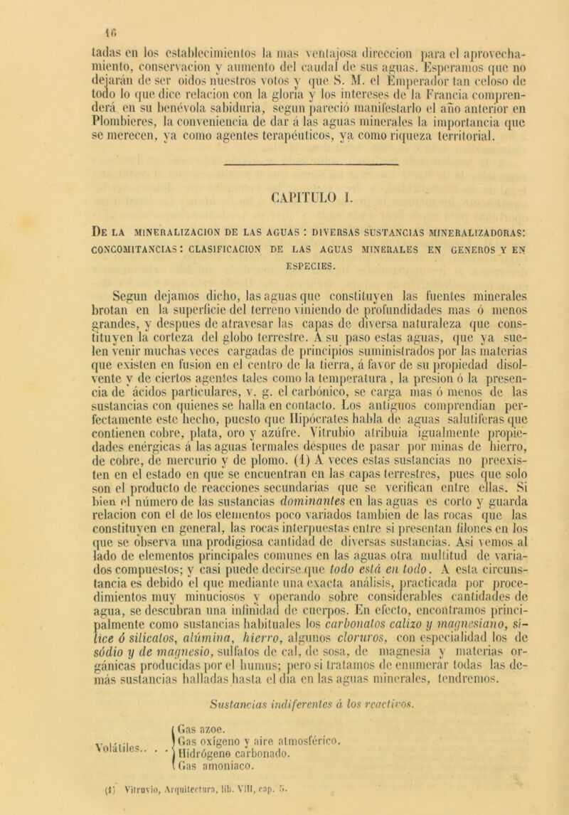 laclas en los establecimientos la mas ventajosa dirección para el aprovecha- miento, conservación y aumento del caudal de sus aguas. Esperamos que no dejarán de ser oidos nuestros votos y que S. M. el Emperador tan celoso de todo lo que dice relación con la gloria y los intereses de la Francia compren- derá en su benévola sabiduría, según pareció manifestarlo el año anterior en Plombieres, la conveniencia de dar á las aguas minerales la importancia que se merecen, ya como agentes terapéuticos, ya como riqueza territorial. CAPITULO 1. De LA MINE R A LIZ ACION DE LAS AGUAS ! DIVERSAS SUSTANCIAS MINERALIZADORAS! CONCOMITANCIAS I CLASIFICACION DE LAS AGUAS MINERALES EN GENEROS Y EN ESPECIES. Según dejamos dicho, las aguas que constituyen las fuentes minerales brotan en la superficie del terreno viniendo de profundidades mas ó menos grandes, y después de atravesar las capas de diversa naturaleza que cons- tituyen la corteza del globo terrestre. A su paso estas aguas, que ya sue- len venir muchas veces cargadas de principios suministrados por las materias que existen en fusión en el centro de la tierra, á favor de su propiedad disol- vente y de ciertos agentes tales como la temperatura, la presión ó la presen- cia de* ácidos particulares, v. g. el carbónico, se carga mas ó menos de las sustancias con quienes se halla en contacto. Los antiguos comprendían per- fectamente este hecho, puesto que Hipócrates habla de aguas salutíferas que contienen cobre, plata, oro y azufre. Yitrubio atribuía igualmente propie- dades enérgicas á las aguas termales después de pasar por minas de hierro, de cobre, de mercurio y de plomo. (1) A veces estas sustancias no preexis- ten en el estado en que se encuentran en las capas terrestres, pues que solo son el producto de reacciones secundarias que se verifican entre ellas. Si bien el número de las sustancias dominantes en las aguas es corto y guarda relación con el de los elementos poco variados también de las rocas que las constituyen en general, las rocas interpuestas entre si presentan filones en los que se observa una prodigiosa cantidad de diversas sustancias. Asi vemos al lado de elementos principales comunes en las aguas otra multitud de varia- dos compuestos; y casi puede decirse que todo está en todo. A esta circuns- tancia es debido el (pie mediante una exacta análisis, practicada por proce- dimientos muy minuciosos y operando sobre considerables cantidades de agua, se descubran una infinidad de cuerpos. En efecto, encontramos princi- palmente como sustancias habituales los carbonatos calizo y magnesiano, sí- lice ó silicatos, alúmina, hierro, algunos cloraros, con especialidad los de sodio y de magnesio, sulfatos de cal, de sosa, de magnesia y materias or- gánicas producidas por el humus; pero si tratamos de enumerar todas las de- más sustancias halladas hasta el día en las aguas minerales, tendremos. Sustancias indiferentes á los rendiros. í Gas ázoe. ..... )Gas oxígeno y aire atmosférico. \olaliles.. . • Hidrógeno carbonado. (Gas amoniaco. (1) Vilruvio, Arquitectura, líb. VIII, cap