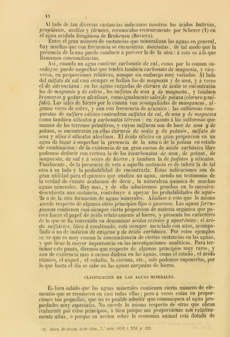 1$ Al lado de tan diversas sustancias indicamos nosotros los ácidos butírico, propiónico, acético y fórmico, reconocidos recientemente por Sclierer (1) en el agua acídula feruginosa de Érukenau (Baviera). Entre el gran número de sustancias que mineralizan las aguas en general, •hay muchas nuc con frecuencia se encuentran asociadas, de tal modo cpic la presencia de launa puede conducir á proveer la de la otra: á esto es álo que llamamos concomitancias. Asi, cuando un agua contiene carbonato de cal, como por lo común su- cede,* se puede sospechar que tendrá también carbonato de magnesia, y vice- versa, en proporciones relativas, aunque sin embargo muy variadas. Al lado del sulfato de cal casi siempre se hallan los de magnesia y de sosa, y á veces «1 de estronciana : en las aguas cargadas de cloruro de sodio se encontrarán Jos de magnesio y de calcio, los sulfatos de sosa y de magnesia , y también bromuros y yoduros alcalinos, como igualmente sálesele potasa (cloruro y sul- fato). Las sales de hierro por lo común van acompañadas de manganeso, al- gunas veces de cubre, y aun con frecuencia de arsénico : las sulfurosas com- puestas de sulfuro cálcico contendrán sulfatos de cal, desosa y de magnesia como también silicatos y carbonatos tórreos : en cuanto á las sulfurosas (pie manan de los terrenos primitivos, y cuyos sulfuros son de base de sosa y de potasa, se encontrarán en ellas cloruros de sodio y de potasio, sulfato de sosa y sílice ó silicatos alcalinos. El ácido silícico en gran proporción en un agua da lugar á sospechar la presencia de la sosa ó de la potasa en estado ‘de combinación : de la existencia de un gran esceso de ácido carbónico libre podemos deducir con certeza la de los bicarbonatos de sosa, de potasa, de magnesia, de cal y á veces de hierro, y también la de fosfatos y silicatos. Finalmente, de la presencia de esta ó aquella sustancia es de inferir la de tal otra á su lado y la probabilidad de encontrarla. Estas indicaciones son de gran utilidad para el químico que analiza un agua, siendo un testimonio de la verdad de cuanto acabamos de decir, la naturaleza química de muchas aguas minerales. Hay mas, y de ello aduciremos pruebas en lo sucesivo: -descubierta una sustancia, contribuye á apoyar las probabilidades de aque- lla ó de la otra formación de aguas minerales. Añádase á esto que lo mismo ¿acede respecto de algunos otros principios fijos ó gaseosos. Las aguas ferru- ginosas contienen casi siempre cierta proporción de materia orgánica que pa- rece hacer el papel de ácido relativamente al hierro, y presenta los caracteres de lo que se ha convenido en denominar ácidos crónico y apocrónico : el áci- do sulfidrico, libre ó combinado, está siempre mezclado con ázoe, acompa- ñado (') no de indicios de oxígeno y de ácido carbónico. Por estos ejemplos se ve (pie es muy común la concomitancia de ciertas sustancias en las aguas, y que tiene la mayor importancia en las investigaciones analíticas. Para ter- minar este punto, diremos que respecto de algunos principios muy raros , y aun de existencia mas ó menos dudosa en las aguas, como el estaño, el ácido titánico, el níquel, el cobalto, la circona, etc., solo podemos suponerlos, por lo que hasta el dia se sabe en las aguas cargadas de hierro. CLASIFICACION DE LAS AGUAS M1NEI1ALES. Es bien sabido (pie las aguas minerales contienen cierto número de ele- mentos que se reconocen en casi todas ellas; pero á veces están en propor- ciones tan pequeñas, que no es posible admitir que comuniquen al agua pro- piedades muy especiales. No sucede lo mismo respecto de otras que obran realmente por estos principios, ó bien porque sus proporciones son relativa- mente altas, ó porque su acción sobre la economía animal está dotada de -(I) Journ. de pliarna. ct de cliirn., 5.’ serio, f. XXI, p- 1---