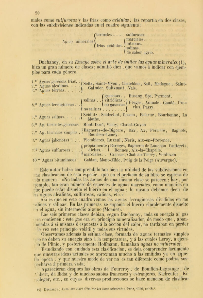 males como sulfurosas \ las trias como acídulas, las repartía en dos clases, con las subdivisiones indicadas en el cuadro siguiente : ! termales frías acídulas. sulfurosas. | marciales. \ nitrosas, j salinas. ( de sabor agrio. Duchanoy, en su Ensayo sobre el arte de imitar las aguas minerales (1), hizo un gran número de clases; admitió diez, que vamos á indicar con ejem- plos para cada género. t.° I O J.° s.° o ). Aguas gaseosas frías. . Aguas alcalinas. . . . Aguas terreas Seltz, Saint-Myon , Clialeldon , Sail, Medagnc, Saint- Galmier, Sultzmatt, Vals. ¡gaseosas. . vitriólicas . no gaseosas (no salinas Busang, Spa, Pyrmont. Forges, Aumalc , Condé, Pro- vins, Passy. f Seidlitz , Seidzchut, Epsom, Balaruc, Bourbonne, La Aguas salinas i Mothe. 0.° Ag. termales gaseosas 7.° Ag. termales simples . ) >.° Aguas jabonosas . . . Mont-Doré, Vichy, Cbatel-Guyon Bagneres-de-Bigorre, Dax , Ax, Fcrricre , Bourbon-Lancy. Plombieres, Luxeuil, Neris, Aix-en-Provencc. Bagnols, | propiamente i Bareges, Bagneresde Louchon, Cautercts, .° Aguas sulfurosas . . .< dichas.. .1 Bonnes, Aix-la-Chapelle. f marciales. . Cransac, Chateau-Tierry, Verduzan. 10 0 Aguas bituminosas. . Cabían, Mont-Zibio, Puig de la Peige (Auvergne). Este autor había comprendido tan bien la utilidad de las subdivisiones en ia clasificación de esta especie, que en el prefacio de su libro se espresa de ta manera : «No todas las aguas de una misma clase se parecen ; nay, por jemplo, tan gran número de especies de aguas marciales, como maneras en ,ue puede estar disuclto el hierro en el agua; lo mismo debemos decir de as aguas alcalinas, sulfurosas, salinas, etc.» Asi es que en este cuadro vemos las aguas ferruginosas divididas en no afinas y salinas. En las primeras se suponía el hierro simplemente disuclto a el agua, sin intermedio alguno (Monnet). Las seis primeras clases debían, según Duchanoy, toda su energía al gas te contienen : este gas era su principio mineralizador; de modo que , aban- onadas á sí mismas ó espuestas á la acción del calor, no tardaban en perder la vez este principio volátil y todas sus virtudes. Observamos además la sétima clase, formada de aguas termales simples íe no deben su energía sino á la temperatura, y á las cuales Leroy, á ejem- io de Plinio, y posteriormente Hoffmann, llameaban aguas no minerales. Estudiando con cuidado esta clasificación, se deja comprender fácilmente que nuestras ideas actuales se aproximan mucho á las emitidas ya en aque- lla época , y que nuestro modo de ver no es tan diferente como podría sos- pecharse á primera vista. Aparecieron después lns obras de Fourcroy, de Bouillon-Lagrangc , de ' iibcrt, de Bidot y de muchos sabios franceses y esíranjeros, Kaclreuter, Ki- sdeger, etc., en cuyas diversas producciones se hace mención de clasifica- (1) Duchanoy ; Emi sur Cari d‘imUer les caux minerales. Parí?, 1780. en 12.'