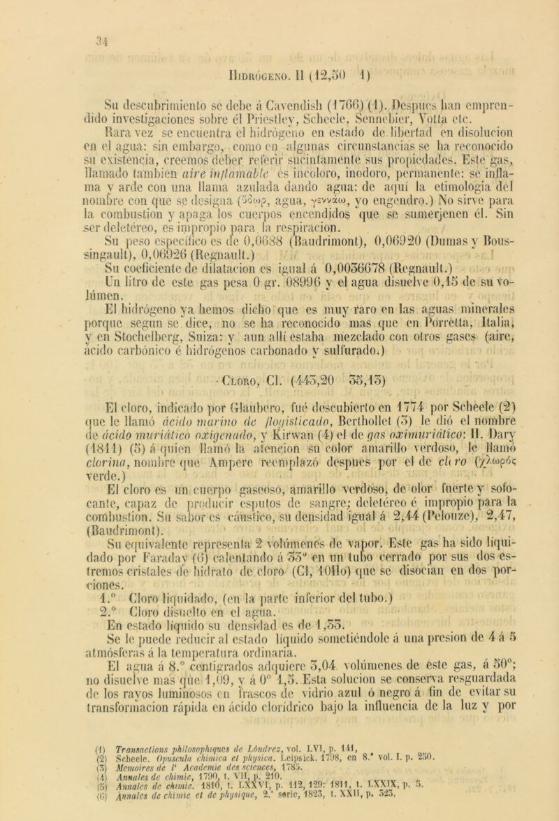 Su descubrimiento se debe á Cavendish (1766) (1). Después lian empren- dido investigaciones sobre él Priéstley, Sebeóle, Sennebicr, Votta etc. Rara vez se encuentra el hidrógeno en estado de libertad en disolución en el agua: sin embargo, como en algunas circunstancias se lia reconocido su existencia, creemos deber referir sucintamente sus propiedades. Este gas, llamado también aire inflamable es incoloro, inodoro, permanente: se infla- ma y arde con una llama azulada dando agua: de aquí la etimología del nombre con que se designa (íSwp, agua, ysvváw, yo engendro.) No sirve para la combustión y apaga los cuerpos encendidos que se sumerjenen él. Sin ser deletéreo, es impropio para la respiración. Su peso específico es cíe 0,0688 (Baudrimont), 0,06920 (Dumas y Bous- singault), 0,06926 (Regnault.) Su coeficiente de dilatación es igual á 0,0056678 (Regnault.) Un litro de este gas pesa 0 gr. 08996 y el agua disuelve 0,15 de su vo- lumen. El hidrógeno ya hemos dicho que es muy raro en las aguas minerales porque según se dice, no se ha reconocido mas que en Porretta, Italia, y en Stochelbcrg, Suiza: y aun allí estaba mezclado con otros gases (aire, ácido carbónico é hidrógenos carbonado y sulfurado.) •Cloro, Cl. (445,20 55,15) . * ' ■ ■ i . • ‘ • V- ' * • ‘i * El cloro, indicado por Glaubero, fué descubierto en 1774 por Scbeelc (2) que le llamó ácido marino de floifisticado, Bcrthollet (5) le dió el nombre de ácido mu ciático oxigenado, y Kirvvan (4) el de gas oximuriático: 11. Dary (1811) (5) á quien llamó la atención su color amarillo verdoso, le llamó davina, nombre (pie Ampere reemplazó después por el de chro (yXwpó<; verde.) El cloro es un cuerpo gaseoso, amarillo verdoso, de olor fuerte y sofo- cante, capaz de producir esputos de sangre; deletéreo é impropio para la combustión. Su sabor es cáustico, su densidad igual á 2,44 (Pelouze), 2,47, (Baudrimont). Su equivalente representa 2 volúmenes de vapor. Este gas ha sido liqui- dado por Faraday (6) calentando á 55° en un tubo cerrado por sus dos es- treñios cristales (fe hidrato de cloro (Cl, 1011o) que se disocian en dos por- ciones. 4.° Cloro liquidado, (en la parte inferior del tubo.) 2.° Cloro disuelto en el agua. En estado líquido su densidad es de 1,55. Se le puede reducir al estado líquido sometiéndole á una presión de 4 á 5 atmósferas á la temperatura ordinaria. El agua á 8.° centígrados adquiere 5,04 volúmenes de este gas, á 50°; no disuelve mas que 1,09, y á 0o 1,5. Esta solución se conserva resguardada de los rayos luminosos en frascos de vidrio azul ó negro á fin de evitar su transformación rápida en ácido clorídrico bajo la influencia de la luz y por (1) (2) (3) í-b (5) (G) Transaclions philosophiqucs de Lóndrez, vol. LVI, p. 111, Scheele. Opuscula chimica et physica. LcipsicK. 1798, en 8.* vol. I. p. 250. Memoires de 1‘ Acadrmie des Sciences, 1785. Amales de chimie, 1790 t. VII, p. 210. Aúnales de chimie. 1810, t. LXXVI, p. 112, 129: 1811, t. IAX1X, p. Anuales de chimie el de physiquc, 2.’ serie, 1823, t. XXU, p. 323. ¡5.