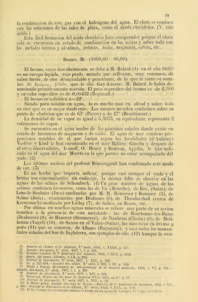 la combinación de este gas con el hidrógeno del agua. £1 cloro se conduce con las soluciones de las sales de plata, como el ácido clorídrico. (V. este ácido.) Esta fácil formación del ácido clorídrico hace comprender porque el cloro solo se encuentra en estado de combinación en las aguas y sobre todo con los metales termos y alcalinos, potasio, sodio, magnesio, calcio, etc. Bromo, Br. (1000,00 80,00). El bromo, cuyo descubrimiento se debe á M. Balard (1) en el ano ÍRSC* es un cuerpo liquido, rojo pardo mirado por reflexión, muy venenoso, de sabor fuerte, de olor desagradable y penetrante, de lo (pie le viene su nom- bre de Bpwgoc, [elido, que le dio Gay-Lussac. M. Balard le había de- nominado primitivamente marido. El peso específico del bromo es de 2,90(> y sn calor específico es de 0,08452 (Begnault.) El bromo se solidifica á—22ü. Siendo poco soluble en agua, lo es mucho mas en alcool y sobre todo en eter que es su mejor disolvente. Los autores no están conformes sobre su punto de ebulición que es de 63° (Pierre) ó de 47° (Baudrimont.) La densidad de su vapor es igual á 5,3953, su equivalente representa 2 volúmenes de vapor. Se encuentra en el agua madre de los pantanos salados donde existe en estado de bromuros de magnesio y de sodio. El agua de mar contiene pro- porciones notables de él (pie varían según las localidades (d‘Aubeny) Voehler y Kind le han encontrado en el mar Báltico: Gmelin y después de él otros observadores, Ivanoff, O. Ilenry y Boutron, Apjolin, le han indi- cado en el agua del mar Muerto en la que parece no estar acompañado del yodo. (2) Las últimas análisis del profesor Boussingault han confirmado este modo de ver. (3) Es un hecho que importa indicar, porque casi siempre el yodo y el bromo son concomitantes: sin embargo, la misma falta se observa en las aguas de las salinas de Schombeck. (4) Un gran número de aguas de las salinas contienen bromuros, como las de Vic. (Meurthe), de Bex, (Suiza), de Lons-le-Saulnier (Jura) analizadas por M. M. Rousseau y Roumier (5), de Salins (Jura), examinadas por Desfosses (6), de Theodorshall (cerca de Krculznach) analizada por Licbig (7), de Sabes, en Bearn, etc. Por último en muchas aguas minerales se refiere una parte de su acción benéfica á la presencia de este metaloide : las de Bourbounc-les-Bains (Desfosses) (8), de Iíanovcr (Stromcyer), de Nauheim (Chatin) (9), de Ileil- hrunn (Vogel) (10), de Saxon en el Valais (Suiza), las mas ricas en bruno y yodo (ii) que se conocen, de Albano (Ragazzini), v casi lodos los manan- tiales salados del Sur de Inglaterra, son ejemplos de ello. (12) Aunque la exis- &) (•) t*) (5) (6) (7) 0) Afínales de nhimie el de physique, 2.* serie, 1826, t. XXXII, p. 337. (2) Anuales des mines, -2.* serie, 1827, l. I. p. 238. Comptes rendnes de 1‘ Academie des Sciences, 1856, t. XL1I n. 1230 Jouni. für peala. Chemic, t. LX, p. 281. Journal de pharmacíe, 2/ serie, 1827, t- XIII, p. 252. Id. p. 533-604.—Anuales des mines, 2.'serie,’t. 828, t. III. p. 200. Merat y Deleus. Dictionaire de therapeutique el de malerie medícale. 1831 t. VI n 721 — Anuales des mines, 2/ serie, 1527, t. I. p. 220. ’ ’ ’ 1 (8) Journal de pharmacíe, 2.' serie, 1827. t. XI1T, p. 601. hoturcau. Eludes sur les eaux de Xanheim. París, 1856, en 8.” p. 37. (10) Journal de pharmacíe, 2.* serie, 1827, t.-Xíll, p. 19, (11) O. Hcnry padre, Anáhjse des eaux de Saxon.-BiiÚethide 1‘ Academie de medecíne, 1855, (. XX, *' • t e Pharmacíe el de Chimic, 3.* serie, 1856, t. XXX, p. 172. (I-) m ^ i. (asares ha encontrado también el bromo en las aguas de Artoijo y de Lugo, en Galicia.