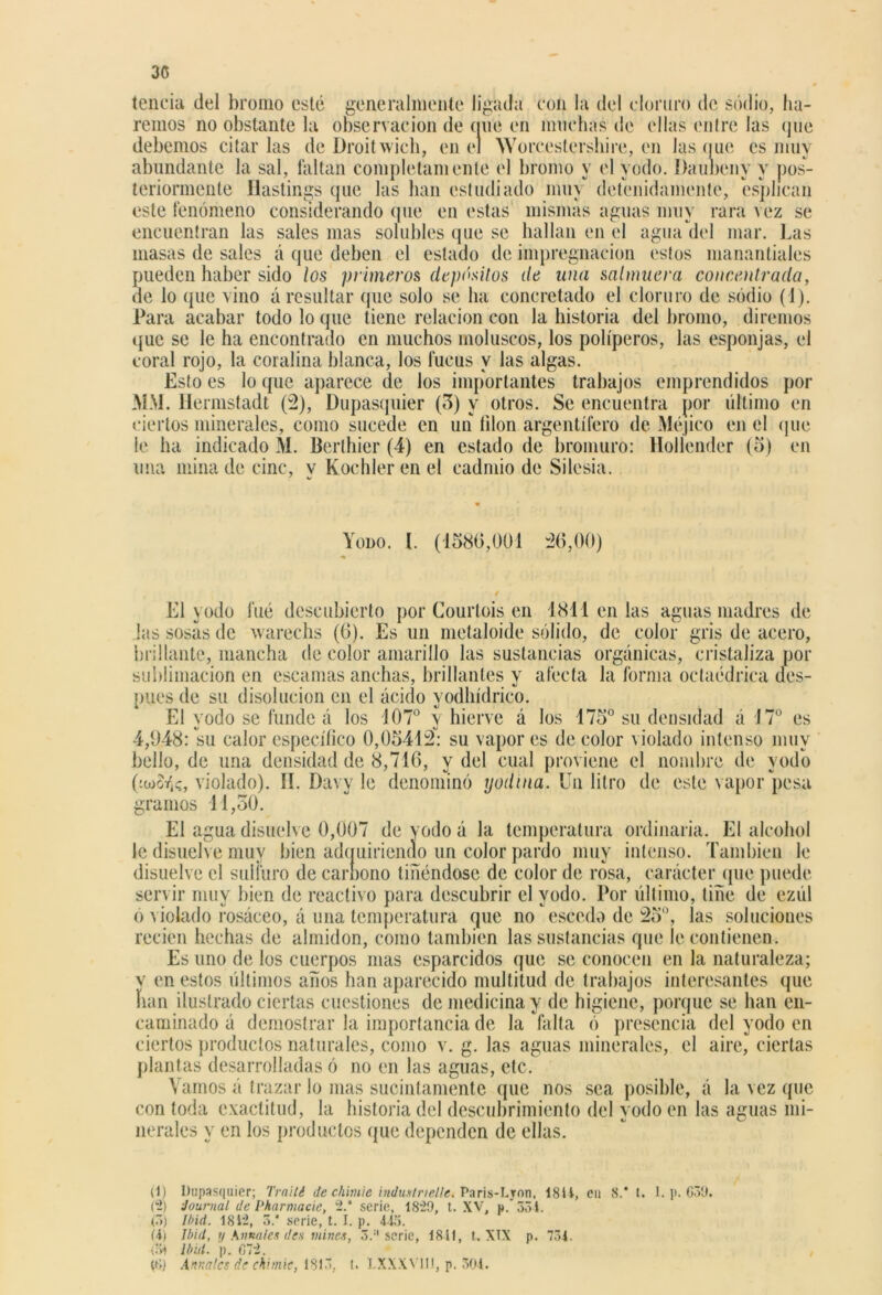 3C tencia del bromo esté generalmente ligada con la del cloruro de sodio, ha- remos no obstante la observación de míe en muchas de ellas entre las que debemos citarlas de Droitwich, en el Worcestershire, en las nuc es muy abundante la sal, faltan completamente el bromo y el yodo. Daubeny y pos- teriormente flastings tpie las han estudiado muy detenidamente, esphean este fenómeno considerando (pie en estas mismas aguas muy rara vez se encuentran las sales mas solubles que se hallan en el agua del mar. Las masas de sales á que deben el estado de impregnación estos manantiales pueden haber sido los primeros depósitos de una salmuera concentrada, ile lo que vino á resultar que solo se ha concretado el cloruro de sodio (1). Para acabar todo lo (pie tiene relación con la historia del bromo, diremos que se le ha encontrado en muchos moluscos, los poliperos, las esponjas, el coral rojo, la coralina blanca, los fucus y las algas. Esto es lo que aparece (le los importantes trabajos emprendidos por MAL Hermstadt (2), Dupasquier (3) y otros. Se encuentra por último en ciertos minerales, como sucede en un filón argentífero de Méjico en el que le ha indicado M. Berlhier (4) en estado de bromuro: Holíender (5) en una mina de cinc, v Kochler en el cadmio de Silesia. Yodo. I. (1586,001 -26,00) El yodo fué descubierto por Courlois en 1811 en las aguas madres de las sosas de wareehs (6). Es un metaloide sólido, de color gris de acero, brillante, mancha de color amarillo las sustancias orgánicas, cristaliza por sublimación en escamas anchas, brillantes y afecta la forma octaédrica des- pués de su disolución en el ácido yodhídrico. El yodo se funde á los 107° y hierve á los 175° su densidad á 17° es 4,948: su calor específico 0,05412: su vapores de color violado intenso muy bello, de una densidad de 8,716, y del cual proviene el nombre de yodo OtoSfo, violado). íí. Davy le denominó yodina. Un litro de este vapor pesa gramos 11,30. El agua disuelve 0,007 de yodo á la temperatura ordinaria. El alcohol le disuelve muy bien adcpiiriendo un color pardo muy intenso. También le disuelve el sulfuro de carnono tiñéndose de color de rosa, carácter que puede servir muy bien de reactivo para descubrir el yodo. Por último, tiñe de ezúl ó violado rosáceo, á una temperatura que no escodo de 25°, las soluciones recien hechas de almidón, como también las sustancias que le contienen. Es uno de los cuerpos mas esparcidos que se conocen en la naturaleza; v en estos últimos años han aparecido multitud de trabajos interesantes que han ilustrado ciertas cuestiones de medicina y de higiene, porque se han en- caminado á demostrar la importancia de la falta ó presencia del yodo en ciertos productos naturales, como v. g. las aguas minerales, el aire, ciertas plantas desarrolladas ó no en las aguas, etc. Vamos á trazar lo mas sucintamente que nos sea posible, á la vez que con toda exactitud, la historia del descubrimiento del yodo en las aguas mi- nerales y en los productos que dependen de ellas. (1) Dupasquier; frailé de chimic industrienc. Paris-Lron, i8í 4, eu 8.* t. 1. p. 659. (2) Journal de Pharmacie, 2.* serie, 1829, t. XV, p.‘ 551. (5) Ibid. 1812, 5.* serie, t. I. p. 4Í5. (4) Ibid, y Anuales des mines, 5.' serie, 184!, t. XIX p. 734. (>* ¡bid. p. 672.