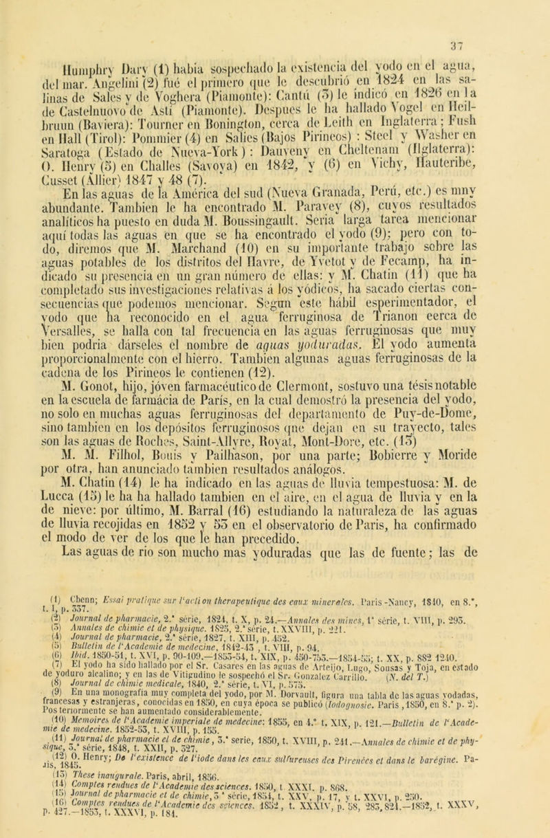 llumphry Dary (1) había sospechado la existencia del yodo en el agua, del mar. Angelini (2) fué el primero (pie le descubrió en 1824 en las sa- linas de Sales v de Voghera (Piamonte): Cantó (3) le indicó en I8it> en la de Castelnuovo de Ástí (Piamonte). Después le ha hallado \ ogel en lleil- hruun (Baviera): Tourner en Bonington, cerca de Leith en Inglaterra; rush en Hall (Tirol): Poinniier (4) en Salios (Bajos Pirineos) : Steel y \\ asher en Saratoga (Estado de Nueva-York): Dauvehy en Cheltenam (ílglaterra): O. Ilenry (5) en Challes (Savoya) en 1842, y (0) en \ichy, llauterihe, Cussel (Allier) 1847 y 48 (7). En las aguas de la América del sud (Nueva Granada, Perú, etc.) es mny abundante. También le ha encontrado M. Paravey (8), cuyos resultados analíticos ha puesto en duda M. Boussingault. Seria larga tarea mencionar aquí todas las aguas en que se ha encontrado el yodo (9); pero con to- do, diremos que M. Marchand (10) en su importante trabajo sobre las aguas potables de los distritos del Havre, de Yvetot y de Fecamp, ha in- dicado su presencia en un gran número de ellas: y M. Chatin (11) que ha completado sus investigaciones relativas á los yódicos, ha sacado ciertas con- secuencias (rué podemos mencionar. Según este hábil esperimentador, el yodo que na reconocido en el agua ferruginosa de Irianon cerca de Versalles, se halla con tal frecuencia en las aguas ferruginosas que muy bien podría dárseles el nombre de aguas yoduradas. El yodo aumenta proporcionalmente con el hierro. También algunas aguas ferruginosas de la cadena de los Pirineos le contienen (12). M. Gonot, hijo, joven farmacéutico de Clermont, sostuvo una tésis notable en la escuela de farmácia de París, en la cual demostró la presencia del yodo, no solo en muchas aguas ferruginosas del departamento de Puy-de-Dome, sino también en los depósitos ferruginosos qne dejan en su trayecto, tales son las aguas de Boches, Saint-Allvre, Royat, Mont-Dore, etc. (13) M. M. Filhol, Bouis y Pailhason, por una parte; Bobierre y Moride por otra, han anunciado también resultados análogos. M. Chatin (14) le ha indicado en las aguas do lluvia tempestuosa: M. de Lucca (15) le ha ha hallado también en el aire, en el agua de lluvia y en la de nieve: por último, M. Barral (16) estudiando la naturaleza de las aguas de lluvia recojidas en 1852 y 55 en el observatorio de París, ha confirmado el modo de ver de los que le han precedido. Las aguas de rio son mucho mas yoduradas que las de fuente; las de V} . I, l> (2) (3) (■i) (а) (б) (7) n» Essai peatique sur Vavtion therapeutique des eaux minerales. Caris -Nancy, 1S10, en 8.*, Journal depharmacie, 2.' séric, 1821, t. X, p. 2i.—Alíñales des tilines, 1* serie, t. VIII, p. 293. Anuales de chimic el de physiquc. 1825, 2.* serie, t. XXVIII, p. “221. Journal de pharmacie, 2.* séric, 1827, t. XIII, p. 452. llullelin de l'Academie de mcdecine, 1812-43 , t. VIII, p. 94 mi. 1850-51, t. XVI p. 90-109.—1853-54, t. XIX, p. 450-753.-1854-55; t. XX, p. S82 1240. ti yodo ha sido hallado por el Sr. Casares en las aguas de Arteijo, Lugo, Sousas y Toja, en estado de yoduro alcalino; y en las de Viligudino le sospechó el Sr. González Carrillo (.Y del T.) (8) Journal de chimic medícale, 1840, 2/ serie, t. VI, p. 575. (9) En una monografía muy completa del yodo, por M. Dorvault, figura una tabla de las aguas rodadas, francesas y estranjeras, conocidas en 1850, en cuya época se publicó (,lodoonosic. Caris ,1850, en 8.* p. 2). Posteriormente se han aumentado considerablemente. (10) Mcmoircs de l'Academie imperiale de mcdecine: 1855, en 1.” t. XIX n CU —Bulletin de 1‘Acade- mia de medeetne. 1852-53, t. XVIII, p. 155. * * (H) Journal de pharmacie el de chimic, 3.* serie, 1850, t. XVIII, p. 241 .-Anuales de chimic el de phy- sique, o. sene, 1848, t. XXII, p. 327. •1 GL Í.V Henry; De l exislence de l'iode dans les eaux sul Diré uses des Piratees ct dans le baréaine. Pa- J1S, lc>45. (13) Viese inaugúrale. París, abril, 1850. (14) Comptes rendues de l'Academie dess (1 (10) Sciences. 1850, t XXXI. p. 868. ,, . i ,— itoo ■K iiut io. o) Journal de pharmacie ct de chimic, 3 * séric, 1854,'t. XXV, p. 17 v l. XXVI, n (>)_ romptes remlues de l'Academie des Sciences. 1S52, t. XXXIV, p.’58, 283,824.—1852, t. XXXV, 250. P- 427.—1853, t. XXXVI, p. 181.