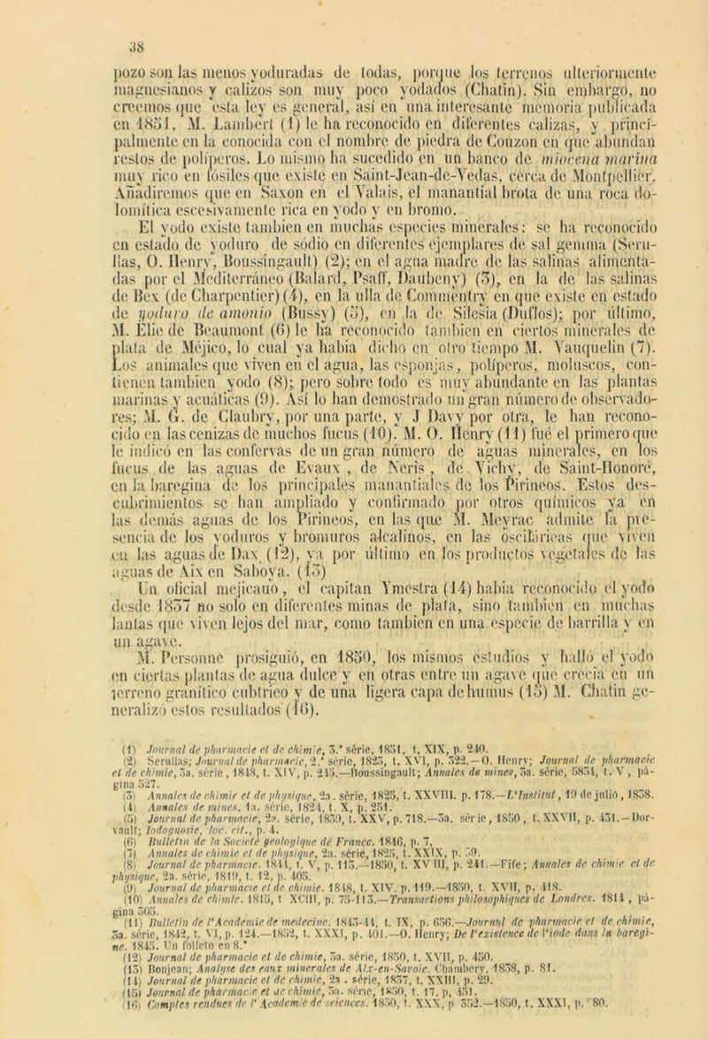 pozo son las menps yoduradas de lodas, porque los terrenos ulteriormente magnesianos y calizos son muy poco yodarlos (Chatin). Sin embargo, no creemos que esta ley es general, así en una interesante memoria publicada en 1851, M. Lambert (1) le ha reconocido en diferentes calizas, y princi- palmente en la conocida con el nombre de piedra; de Couzon en quc'abundan restos de poliperos. Lo mismo ha sucedido en un banco de mioceno, marina muy rico en fósiles que existe en Saint-Jean-de-Vedas, cerca de Montpcllier. Añadiremos que en Saxon en el Valais, el manantial brota de una roca do- lomítica escesivamentc rica en vodo y en bromo. El yodo existe también en muchas especies minerales: se ha reconocido en estado de yoduro de sodio en diferentes ejemplares de sal gemina (Sem- itas, O. Ilenjrv, Boussíngault) (2); en el agua madre de las salinas alimenta- das por el Mediterráneo (Balan!, Psaff, Daiíbeny) (5), en la de las salinas de Bex (de Cbarpentier) (4), en la lilla de Commentry en que existe en estado de yoduro de amonio (Bussy) (5), en la de Silesia (Duflos); por último, M. Elie de Beaumont (6) le lia reconocido también en ciertos minerales de plata de Méjico, lo cual ya había dicho en otro tiempo M. Yauquelin (7). Los animales que viven en el agua, las esponjas, poliperos,, moluscos, con- tienen también yodo (8); pero sobre todo es muy abundante en las plantas marinas y acuáticas (9). Así lo lian demostrado un gran número de observado- res; M. G. de Glaubry, por una parte, y J Davy por otra, le han recono- cido en las cenizas de muchos fucus (10). M. O. Ilcnry (11) fue el primero que le indicó en las confervas de un gran número de aguas minerales, en los fucus de las aguas de Evaux , de Nerís , de Vichy, de Saint-llonoré, en la baregina de los principales manantiales de los Pirineos. Estos des- cubrimientos se han ampliado y confirmado por otros químicos ya en las demás aguas de los Pirineos, en las que M. Meyrac admite la pie- sencia de los yoduros y bromuros alcalinos, en las osciíáricas (pie viven cu las agúas ele Dax (12), va por último en los productos vegetales de las aguas de Aix en Sabova. (lo) En oficial mejicauo, el capitán Ymestra (14) babia reconocido el yodo desde 1857 no solo en diferentes minas de plata, sino también en muchas lautas que viven lejos del mar, como también en una especie de barrilla y en un agave. M. Personné prosiguió, en 1850, los mismos estudios y halló el yodo en ciertas plantas de agua dulce y en otras entre un agave (pie creeia cii un terreno granítico cublrieo y de una ligera capa de humus (15) M. Chatin ge- neralizó estos resultados (Í0). (1) Journal de pharmacie el de chimie, .V série, 1831, t, XIX, p. 240. (2) Serullas; Journal de pharm*r¡e,'2.‘ série, 1823, t. XVI, p. 322. — 0. Ilenry; Journal de phannacie el de chimie, 3a. série , 1818, t. XIV, p. 213.—Boussíngault; Anuales de mines, 3a. série, 5831, t. V , pá- gina 527. (5) Anuales de chimie el de phijsique, 2a. série, 1825, t. XXVIII. p. 178.—VJnstilut, 19 (le julio, 1838. (i) Annales de mines, la. série, 1821, t. X, p. 251. (5) Journal depharmacie, 2a. série, 1839, t. XXV, p. 718.—3a. série, 1850, t. XXVII, p. 131. — Dor- vault; lodognosie, toe. cit., p. 4. (0) Ilulletm de la Sociclé geologiquc dé Franco. 1840, p- 7, (7) Anuales de chimie el de phpsique, 2a. serie, 1825, t. XXIX, p. 39. (8) Journal de pharmacie. 1811, t. V, p. 113.—1850, t. XV111, p. 241.—Fife; Annales de chimie el de phpsique, 2a. série, 1819, t. 12, p. 405. (9) Journal de pharmacie el de chimie. 1818, t. XIV. p. 119.—1850, t. XVII, p. 418. (10) Anuales de chimie. 1815, t XC1II, p. 75-113.—Transactions philosophiques de Londres. 1814, pá- gina 305. (11) Jlullelin de /' Academic de• medecinc. 1843-41, t. IX, p. 656.—Journul de phannacie el de chimie, 3a. série, 1842, t. VI, p. 124.—1852, t. XXXI, p. 101.—0. ilcnry; De 1‘exislencc de I‘iode dans la baregi- ne. 1845. Un folleto en 8.* (12) Journal de pharmacie el de chimie, 3a. série, 1850, t. XVII, p. 450. (13) Bonjean; Analgsc des eaux minerales de Alx-en-Savoie. Chamberv, 1838, p. 81. (14) Journal de pharmacie el de chimie, 2a . série, 1837, t. XXIII, p. 29. (15) Journal de pharmacie el ue chimie, 3a. série, 1850, t. 17. p, 451. (16) Comptes rendues de 1‘ Academic de Sciences. 1850, t. XXX, p 532.—1850, t. XXXI, p. '80.