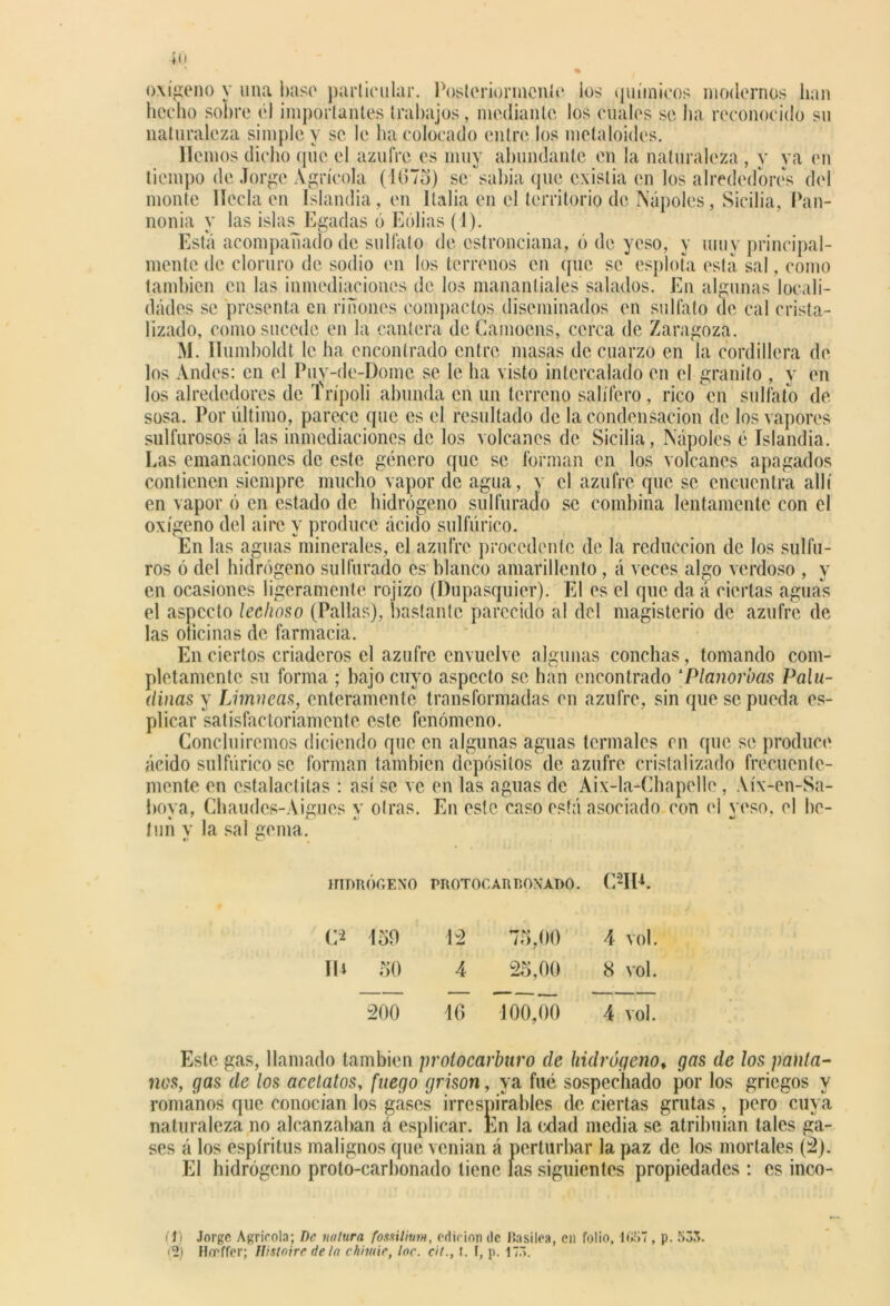 hecho sobre él importantes trabajos, mediante los cuales se ha reconocido su naturaleza simple y se le ha colocado entre los metaloides. Hemos dicho que el azufre es muy abundante en la naturaleza , y ya en tiempo de Jorge Agrícola (1675) se sabia que existia en los alrededores del monte líecla en Islandia, en Italia en el territorio de Ñapóles, Sicilia, Pan- nonia y las islas Egadas 6 Eolias (1). Está acompañado de sulfato de estronciana, ó de yeso, y muy principal- mente de cloruro de sodio en los terrenos en que se espióla esta sal, como también en las inmediaciones de los manantiales salados. En algunas locali- dades se presenta en riñones compactos diseminados en sulfato de cal crista- lizado, como sucede en la cantera deCamoens, cerca de Zaragoza. M. llumboldt le ha encontrado entre masas de cuarzo en la cordillera de los Andes: en el Puy-de-Dome se le ha visto intercalado en el granito , y en los alrededores de Trípoli abunda en un terreno salífero, rico en sulfato de sosa. Por último, parece que es el resultado de la condensación de los vapores sulfurosos á las inmediaciones de los volcanes de Sicilia, Ñapóles é Islandia. Las emanaciones de este género que se forman en los volcanes apagados contienen siempre mucho vapor de agua, y el azufre que se encuentra allí en vapor ó en estado de hidrógeno sulfurado se combina lentamente con el oxígeno del aire y produce ácido sulfúrico. En las aguas minerales, el azufre procedente de la reducción de los sulfu- ros ó del hidrógeno sulfurado es blanco amarillento , á veces algo verdoso , y en ocasiones ligeramente rojizo (Dupasquier). El es el que da á ciertas aguas el aspecto lechoso (Pallas), bastante parecido a! del magisterio de azufre de las oficinas de farmacia. En ciertos criaderos el azufre envuelve algunas conchas, tomando com- pletamente su forma ; bajo cuyo aspecto se han encontrado [Planorbas Palu- dinas y Limneas, enteramente transformadas en azufre, sin que se pueda es- plicar satisfactoriamente este fenómeno. Concluiremos diciendo que en algunas aguas termales en que se produce ácido sulfúrico se forman también depósitos de azufre cristalizado frecuente- mente en estalactitas : así se ve en las aguas de Aix-la-Chapelle , Aíx-en-Sa- boya, Chaudes-Aigues y otras. En este caso está asociado con el yeso, el be- tún v la sal gema. HIDRÓGENO PROTOCAR T.OXADO. CHIA C* 150 12 75,00 4 vol. IU 50 4 25,00 8 vol. 200 16 100,00 4 vol. Este gas, llamado también protocarburo de hidrógeno, gas de los panta- nos, gas de los acetatos, fuego grison, ya fué sospechado por los griegos y romanos que conocían los gases irrespirables de ciertas grutas , pero cuya naturaleza no alcanzaban á esplicar. En la edad media se atribuían tales ga- ses á los espíritus malignos que venían á perturbar la paz de los mortales (2). El hidrógeno proto-carbonado tiene las siguientes propiedades : es inco- tí) Jorge Agrícola; De natura fossilitm, orí ir ion de Jin siloa, en folio, 1G57 , p. 533. (2) Honffer; Wsloire déla chiiuie, loe. cit., t. I, p. 175.