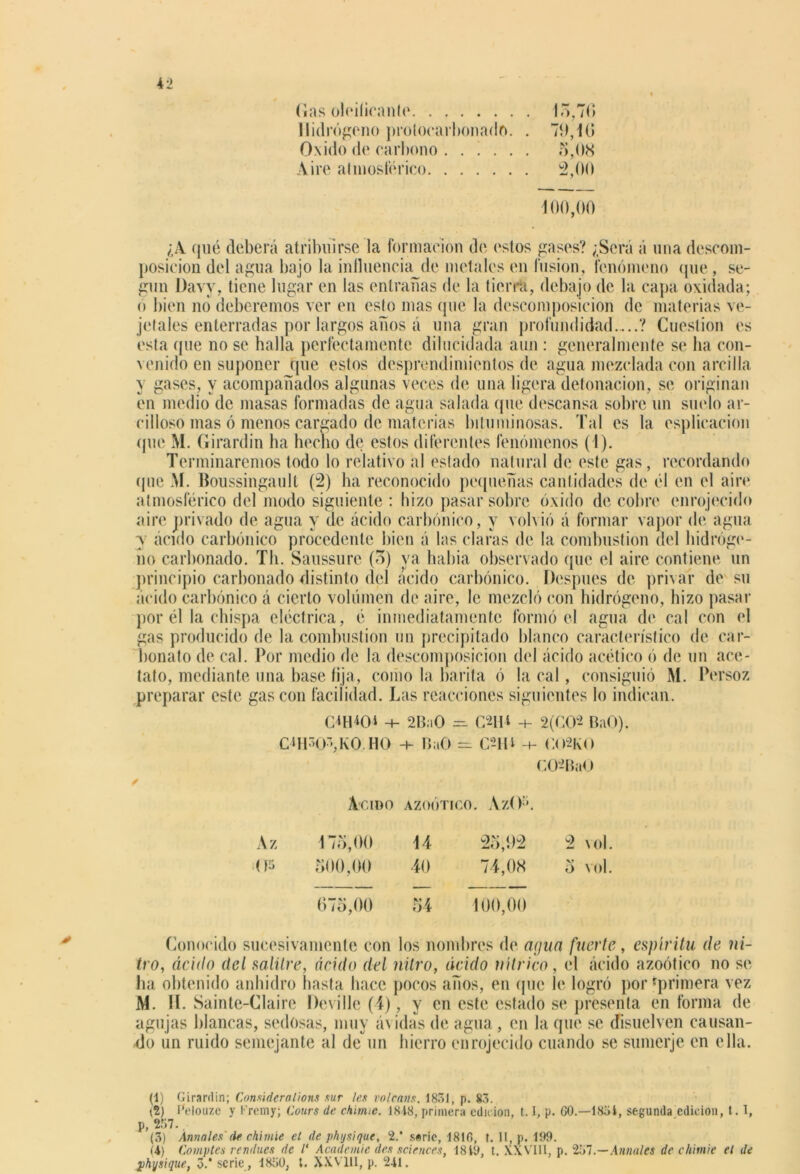 Gas (deificante . 15,70 Hidrógeno prolocarbonado. . 79,10 Oxido de carbono . 5,08 Aire atmosférico . 2,00 100,00 ¿¿V qué deberá atribuirse la formación de estos gases? ¿Será á una descom- posición del agua bajo la influencia de metales en fusión, fenómeno que, se- gún l)avy. tiene lugar en las entrañas de la tierra, debajo de la capa oxidada; o bien no deberemos ver en esto mas que la descomposición de materias ve- jefales enterradas por largos años á una gran profundidad ? Cuestión es esta (pie no se halla perfectamente dilucidada aun: generalmente se ha con- venido en suponer (pie estos desprendimientos de agua mezclada con arcilla y gases, y acompañados algunas veces de una ligera detonación, se originan en medio de masas formadas de agua salada que descansa sobre un suelo ar- cilloso mas ó menos cargado de materias bituminosas. Tal es la esplicacion que M. Girardin ha hecho de estos diferentes fenómenos (i). Terminaremos todo lo relativo al estado natural de este gas, recordando (pie M. Boussingault (2) ha reconocido pequeñas cantidades de él en el aire atmosférico del modo siguiente : hizo pasar sobre óxido de cobre enrojecido aire privado de agua y de ácido carbónico, y volvió á formar vapor de agua y ácido carbónico procedente bien á las claras de la combustión del hidróge- no carbonado. Til. Saussure (3) ya había observado (pie el aire contiene un principio carbonado distinto del ácido carbónico. Después de privar de su ácido carbónico á cierto volumen de aire, le mezcló con hidrógeno, hizo pasar por él la chispa eléctrica, é inmediatamente formó el agua de cal con el gas producido de la combustión un precipitado blanco característico de car- bonato de cal. Por medio de la descomposición del ácido acético ó de un ace- tato, mediante una base fija, como la barita ó la cal, consiguió M. Persoz preparar este gas con facilidad. Las reacciones siguientes lo indican. C^tDCH -+- 2B:iO =• C2IM ■+■ 2(C02 BaO). CUWVvO HO BaO = OID -4- C02K0 O)2Ra0 Agido AZOÓTICO. AzO1 2 3 4. Az 175,00 14 25,92 2 vol. 05 500,00 40 74,08 5 vol. 675,00 54 400,00 Conocido sucesivamente con los nombres de agua fuerte, espíritu (te ni- tro, ácido del salitre, ácido del nitro, ácido nítrico, el ácido azoótico no se ha obtenido anhidro hasta hace pocos años, en (pie le logró por'primera vez M. II. Sainte-Claire Deville (4), y en este estado se presenta en forma de agujas blancas, sedosas, muy ávidas de agua , en la que se disuelven causan- do un ruido semejante al deun hierro enrojecido cuando se sumerjo, en ella. (1) Girardin; Consideralions sur les volcaos. 1831, p. 83. (2) Pelouze y l-’remy; Cours de chinuc. 1818, primera edición, 1.1, p. 60.—1831, segunda.edición, 1.1, p, 257., (3) Anuales de chimíe el de physique, 2. s«rie, 1816, t. II, p. 199. (4) Comptes rendues de l' Academie des Sciences, 1819, t. XXVlll, p. 257.—Anuales de chimie el de physique, 3.' serie , 1850, t. XXVlll, p. 241.