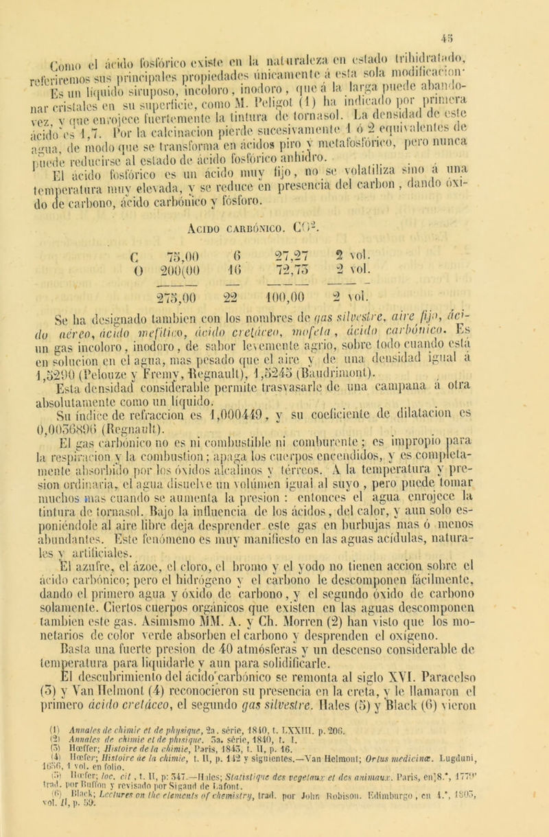 «'orno el ácido fosfórico existe en la naturaleza en estado trihidraímlo, referiremos sus principales propiedades únicamente a esta sola modificación- \l<un líquido siruposo, incoloro, inodoro, que a la larga puede abando- nar cristales en su superficie, como M. l’eligot (1) ha indicado I?or iinmera vez v une enrojece fuertemente la tintura de tornasol. La densidad de este ácidVes 1 7. Por la calcinación pierde sucesivamente 1 ó 2 equivalentes de agua, de modo que se transforma en ácidos piro v metafoslonco, pero nunca mu'de reducirse al estado de ácido fosfórico anhidro. El ácido fosfórico es un ácido muy lijo, no se volatiliza sino a una temperatura muy elevada, y se reduce en presencia del carbón , dando oxi- do de carbono, ácido carbónico y fósforo. Acido carbónico. CO-. C O 75,00 200(00 6 16 27,27 72, /o 2 vo!. 2 vol. 275,00 22 100,00 2 vol. Se lia designado también con los nombres de gas silvestre, aire fijo, ácf du aéreo, ácido mefítico, ácido cretáceo, mofeta , ácido carbónico. Es un gas incoloro, inodoro, de sabor levemente agrio, sobre todo cuando esta en solución en el agua, mas pesado que el aire y de una densidad igual á 1,5290 (Pelónze y Fremy, Begnault), 1,5245 (Baudrimonl). Esta densidad considerable permite trasvasarle de una campana á otra absolutamente como un líquido. . Su índice de refracción es 1,000449, y su coeficiente de dilatación es 0,0056896 (Regnaull). El gas carbónico no es ni combustible ni comburente ; es impropio para la respiración y la combustión; apaga los cuerpos encendidos, y es completa- mente absorbido por los óxidos alcalinos y tórreos. A la temperatura y pre- sión ordinaria, el agua disuelve un volumen igual al suyo , pero puede tomar muchos mas cuando se aumenta la presión : entonces el agua enrojece la tintura de tornasol. Bajo la influencia de los ácidos, del calor, y aun solo es- ponióndole al aire libre deja desprender este gas en burbujas mas ó menos abundantes. Este fenómeno es muy manifiesto en las aguas acídulas, natura- les y artificiales. El azufre, el ázoe, el cloro, el bromo y el yodo no tienen acción sobre el ácido carbónico; pero el hidrógeno y el carbono le descomponen fácilmente, dando el primero agua y óxido de carbono, y el segundo óxido de carbono solamente. Ciertos cuerpos orgánicos que existen en las aguas descomponen también este gas. Asimismo MM. A. y Ch. Morren (2) han visto que los mo- netarios de color verde absorben el carbono y desprenden el oxígeno. Basta una fuerte presión de 40 atmósferas y un descenso considerable de temperatura para liquidarle y aun para solidificarle. El descubrimiento del ácído'carbónico se remonta al siglo XVI. Paracelso (3) y Van TTelmont (4) reconocieron su presencia en la creta, y le llamaron el primero ácido cretáceo, el segundo gas silvestre. Hales (5) y Black (6) vieron (1) Anna/es de chimif el de physique, 5a. série, 1810, t. LXXIII. p. 20(1. (2) Anuales de chimie el de plusique. 5a. série, 1840, t. I. (5) Iloeffer; Hisloire de ¡a chimie, París, 1845, t. II, p. 16. ¡4) llocfer; Hisloire áe la chimie, t. II, p. 142 y siguientes.—Van Helmont; Orlus medicina;. Lugduni, 1656,1 vol. en folio. des animaux. París, en1,8.*, 1770’ t‘>) llcefer; loe. cil , t. II, p: 547.—II des; Statistique des vegetaux el rad. por Buffon y revisado porSigaud de Lafont. (6) Black; Leclures on thc elementa of chemislry, trad. por John Robison. Edimburgo , en 1.*, 1805, vol. ¿I, p. 50.