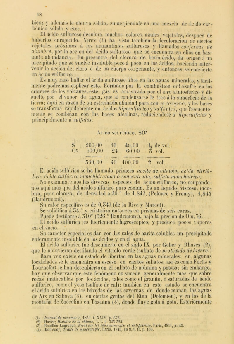 bien; y adornas lo obtuvo sólido, su meciéndole en una mezcla do ácido car- bónico solido v éter. El ácido sulfuroso decolora muchos colores azules vejetales, después de haberlos enrojecido. Yirev (1) ha \isto también la decoloración de ciertos vejetales próximos á los manantiales sulfurosos y llamados con [ovas de alumbre, por la acción del ácido sulfuroso que se encuentra en ellos en bas- tante abundancia. En presencia del cloruro de bario ácido, dá origen á un precipitado que se vuelve insoluble poco á poco en los ácidos, haciendo inter- venir la acción del cloro ó de un cuerpo oxigena] en ácido sulfúrico. Es muy raro hallar el ácido sulfuroso libre en las aguas minerales, y fácil- mente podremos esplicar esto. Formado por la combustión del azufre en los cráteres de los volcanes, este gás es arrastrado por el aire atmosférico y di- suelto por el vapor de agua, que al condensarse le trae á la superficie de la tierra; aqui en razón de su estremada afinidad para con el oxigeno, y las bases se transforma rápidamente en ácidos hiposulfúrico y sulfúrico, que frecuente- mente se combinan con las bases alcalinas, reduciéndose á hiposul falos v principalmente á sulfatas. ante, y entonces se con\ ierte ÁCIDO SULFURICO. SO3 200,00 16 40,00 ¡13 de vol. 500,00 24 60,00 3 vol. 500,00 40 100,00 2 vol. S Os El ácido sulfúrico se ha llamado primero aceite de vitriolo, acido vitríó- lico, acido sulfúrico monohidratado ó concentrado, sulfato moiwliídrico. No examinaremos las diversas especies de ácido sulfúrico, no ocupándo- nos aqui mas que del ácido sulfúrico puro común. Es un líquido viscoso, inco- loro, ñoco oloroso, de densidad á20.° de 1,842, (Pelouce y Freinv), 4,845 (Bauürimont), Su calor específico es de 0,349 (de la Kive y Marcet). Se solidifica á34.° y cristaliza entonces en prismas de seis caras. Puede destilarse á 310° (320.° Baudrimont), bajo la presión de ()m,7(>. El ácido sulfúrico es fuertemente higroscópico, y produce pocos \ a poros en el vacío. Su carácter especial es dar con jtás sales de barita solubles un precipitado enteramente insoluble en los ácidos y en el agua. El ácido sulfúrico fue descubierto en el siglo IX por Geber y libases (2), que le obtuvieron destilando el vitriolo verde (sulfato de protóxido de hierro.) liara vez existe en estado de libertad en las aguas minerales: en algunas localidades se le encuentra en esceso en ciertos sulfatos: asi es como Fortis y Tournefort le han descubierto en el sulfato de alúmina y potasa; sin embargo, hay que observar que este fenómeno no sucede generalmente mas que sobre rocas inatacables por los ácidos, tales como el granito, ó saturadas de ácido sulfúrico, como el yeso (sulfato de cal): también en este estado se encuentra el ácido sulfúrico en las bóvedas de las cavernas de donde manan las aguas de Aix en Saboya (3), en ciertas grutas del Etna (Dolomieu), y en las de la montaña de Zoccolino en Tóseana (4), donde fluye gola á gota. Esteriormente <l) Journal de pharmucie, 183J, t. XXIV, p. 672. (2) Hffifer; llistoírc de la chume, t. I, p. 323-324. (5) Houilion-Lagrange; Emú mr les eaux minerales el artificíenos. Caris, 1811, p. 45.