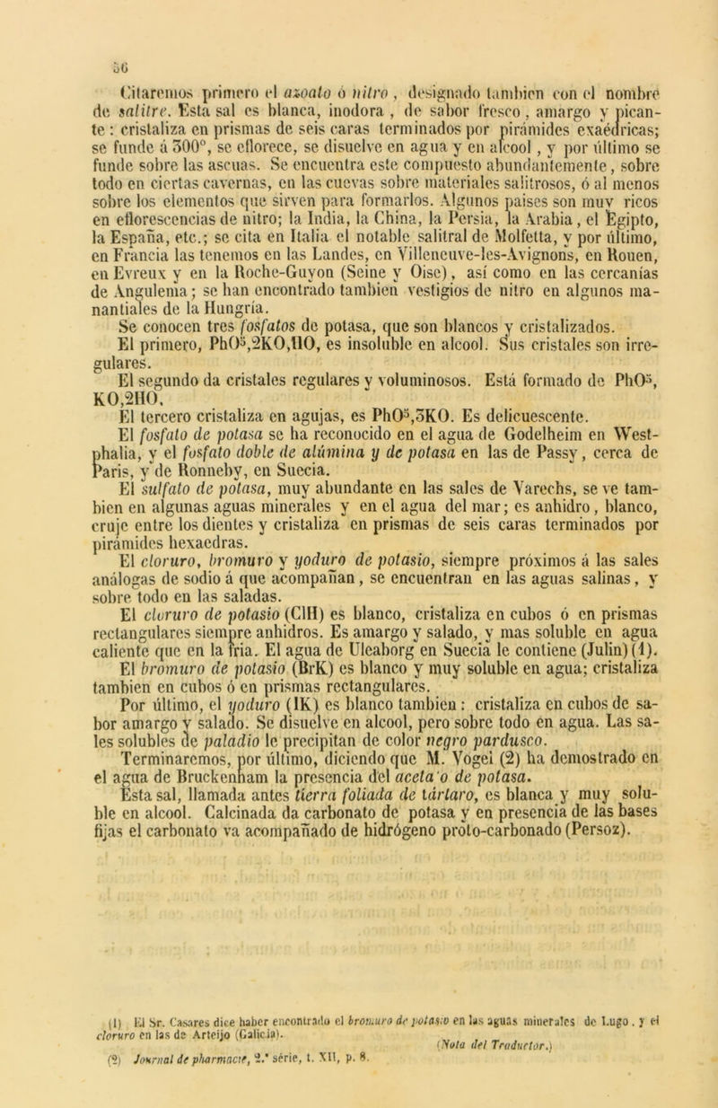 Citaremos primero el aipalo ó nitro , designado también con el nombre de salitre. Esta sal es blanca, inodora , de sabor fresco, amargo y pican- te : cristaliza en prismas de seis caras terminados por pirámides exaédricas; se funde á 300°, se eflorece, se disuelve en agua y en alcool, y por último se funde sobre las ascuas. Se encuentra este compuesto abundantemente, sobre todo en ciertas cavernas, en las cuevas sobre materiales salitrosos, ó al menos sobre los elementos que sirven para formarlos. Algunos paises son muy ricos en eflorescencias de nitro; la India, la China, la Persia, la Arabia , el Egipto, la España, etc.; se cita en Italia el notable salitral de Molfetta, y por último, en Francia las tenemos en las Láñeles, en Villeneuve-les-Avignons, en Kouen, en Evreux y en la Roche-Guyon (Seine y Oise), así como en las cercanías de Angulema; se han encontrado también vestigios de nitro en algunos ma- nantiales de la Hungría. Se conocen tres fosfatos de potasa, que son blancos y cristalizados. El primero, Ph()3,2K0,110, es insoluble en alcool. Sus cristales son irre- gulares. El segundo da cristales regulares y voluminosos. Está formado de PhO3, KO,2HO, El tercero cristaliza en agujas, es Ph03,oK0. Es delicuescente. El fosfato de potasa se ha reconocido en el agua de Godelheim en West- phalia, y el fosfato doble de alúmina y de potasa en las de Passy, cerca de París, y de Honnebv, en Suecia. El sulfato de potasa, muy abundante en las sales de Varechs, se ve tam- bién en algunas aguas minerales y en el agua del mar; es anhidro, blanco, cruje entre los dientes y cristaliza en prismas de seis caras terminados por pirámides hexaedras. El cloruro, bromuro y yoduro de potasio, siempre próximos á las sales análogas de sodio á que acompañan, se encuentran en las aguas salinas, y sobre todo en las saladas. El cloruro de potasio (C1H) es blanco, cristaliza en cubos ó en prismas rectangulares siempre anhidros. Es amargo y salado, y mas soluble en agua caliente que en la tria. El agua de Uleahorg en Suecia le contiene (Julia) (1). El bromuro de potasio (BrK) es blanco y muy soluble en agua; cristaliza también en cubos ó en prismas rectangulares. Por último, el yoduro (1K) es blanco también: cristaliza en cubos de sa- bor amargo v salado. Se disuelve en alcool, pero sobre todo en agua. Las sa- les solubles de paladio le precipitan de color negro pardusco. Terminaremos, por último, diciendo que M. Vogei (2) ha demostrado en el agua de Bruckenham la presencia del aceta 'o de potasa. Esta sal, llamada antes tierra foliada de tártaro, es blanca y muy solu- ble en alcool. Calcinada da carbonato de potasa y en presencia de las bases fijas el carbonato va acompañado de hidrógeno proto-carbonado (Persoz). (1) El Sr. Cabres dice haber encontrad» el brotuuro de ¡totano en las aguas minerales de l.ugo . y el cloruro en las de Arteijo (Galicia). (?) Journal de pluirmncif, -.* serie, t. XII, p. 8. (Vola del Traductor.)