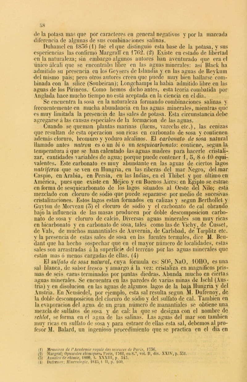 ele la potasa mas que por caracteres en general negativos y por la marcada diferencia de algunas de sus combinaciones salinas. Duhamcl en 4856(1) fue el que distinguió esta base de la potasa, y sus csperiencias las confirmó Margraff en 1762. (2) Existe en estado de libertad en la naturaleza; sin embargo algunos autores han aventurado que era el único álcali que se encontraba libre en las aguas minerales: así Black ha admitido su presencia en los Geysers de islandia y en las aguas de Beykum del mismo pais; pero otros autores creen que puede muy bien hallarse com- binada con la sílice (Soubeiran); Longchamps la había admitido libre en las aguas de los Pirineos. Como hemos dicho antes, esta teoría combatida por Anglada hace mucho tiempo no está aceptada en la ciencia en el dia. Se encuentra la sosa en la naturaleza formando combinaciones salinas y frecuentemente en mucha abundancia en las aguas minerales, mientras que es muy limitada la presencia de las sales de potasa. Esta circunstancia debe agregarse á las causas especiales de la formación de las aguas. Cuando se queman plantas marinas (fucus, varcchs etc.), las cenizas que resultan de esta operación son ricas en carbonato de sosa y contienen además cloruro, bromuro y yoduro alcalinos. El carbonato de sosa natural llamado antes natrón csVun bí ó un scsquicarbonato: contiene, según la temperatura á que se han calentado las aguas madres para hacerle cristali- zar, cantidades variables de agua; porque puede contener 1, 5, 8 ó 10 equi- valentes. Este carbonato es muy abundante en las aguas de ciertos lagos natríferos que se ven en Ilungria, en las riberas del mar Negro, del mar Caspio, en Arabia, en Pcrsia, en las Indias, en el Thibct y por último en América, pues que existe en Méjico y en Buenos Aires: en Egipto se cstrac en forma de scsquicarbonato de los lagos situados al Oeste del Nilo; está mezclado con cloruro de sodio que puede separarse por medio de sucesivas cristalizaciones. Estos lagos están formados en calizas y según Berthollct y Guyton de Morveau (o) el cloruro de sodio y el carbonato de cal obrando bajo la influencia de las masas producen por doble descomposición carbo- nato de sosa y cloruro de calcio. Diversas aguas minerales son muy ricas en bicarbonato y en carbonato de sosa, tales como las de Vichy, de Cussct, de Vals, de muchos manantiales de Auvernia, de Carlsbad, de Toeplitz etc. y la presencia de estas sales de sosa en las fuentes termales, dice M. Bcu- (lant que ha hecho sospechar que en el mayor número de localidades, estas sales son arrastradas á la superficie del terreno por las aguas minerales que están mas ó menos cargadas de ellas. (4) El sulfato de sosa natural, cuya fórmula es: SO5, NaO, ÍOHO, es una sal blanca, de sabor fresco y amargo á la vez: cristaliza en magníficos pris- mas de seis caras terminados por puntas diedras. Abunda mucho en ciertas aguas minerales. Se encuentra en las paredes de varias minas de lschl (Aus- tria) y en disolución en las aguas de algunos lagos de la baja Hungría V del Austria. En Neusiedcl, por ejemplo, esta sal resulta según M. Dufrenoy, de la doble descomposición del cloruro de sodio y del sulfato de cal. También en la evaporación del agua de un gran número de manantiales se obtiene una mezcla de sulfatos de sosa y de cabla que se designa con el nombre de schlot, se forma en el agua de las salinas. Las aguas del mar son también muy ricas en sulfato de sosa y para estraer de ellas esta sal, debemos al pro- fesor M. Balard, un ingenioso procedimiento que se practica en el dia en (1) Memoircs de 1‘Academie royale des Sciences de París, 1736. (2) IMai'graf; Opúsculos chimiques» Caris, 1762, en 8.°, vol. II, (lis. XXIV, p. 331. (3) Anuales de rhhnie, 1800, t. XXXIII, p. 3Í3. (.4) Dufrenoy; Minern/ngie. 1813, t 11, p. 160.