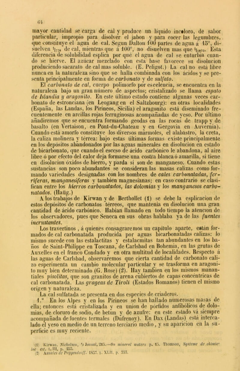 mayor cantidad se carga de cal y produce un líquido incaloro, de sabor particular, impropio para disolver el jabón y para cocer las legumbres, que constituye el agua de cal. Según Dalton 400 partes de agua á 15°, di- suelven i|778 de cal, mientras que á 400°, no disuelven mas que buTo- Esta diferencia de solubilidad esplica por qué el agua de cal se enturbia cuan- do se hierve. El azúcar mezclado con esta base favorece su disolución produciendo sacarato de cal mas soluble. (E. Pcligot.) La cal no está libre nunca en la naturaleza sino que se baila combinada con los ácidos y se pre- senta principalmente en forma de carbonato y de sulfato. El carbonato de cal, cuerpo polimorfo por escelencia, se encuentra en la naturaleza bajo un gran número de aspectos; cristalizado se llama espato de Islandia y aragonito. En este último estado contiene algunas veces car- bonato de estronciana (en Leogangen el Saltzbourg): en otras localidades (España, las Landas, los Pirineos, Sicilia) el aragonito está diseminado fre- cuentemente en arcillas rojas ferruginosas acompañadas de yeso. Por último añadiremos que se encuentra formando geodas en las rocas de trapp y de basalto (en Yertaison, en Pont-du-Chateau y en Gergovia en Auvcrnia). Cuando está amorfo constituve los diversos marmoles, el alabastro, la creta, la caliza molinera y terrea: bajo estas últimas formas existe principalmente en los depósitos abandonados por las aguas minerales en disolución en estado de bicarbonato, que cuando el esceso de ácido carbónico le abandona, al aire libre ó por efecto del calor deja formarse una costra blanca ó amarilla, si tiene en disolución óxidos de hierro, y parda si son de manganeso. Cuando estas sustancias son poco abundantes se consideran las masas calizas como for- mando variedades designadas con los nombres de cales carbonatadas, fer- ríferas, manganesíferas y también magnesianas; en caso contrario se clasi- fican entre los hierros carbonatados, las dolomías y los manganesos carbo- natados. (Ilalig.) A los trabajos de Kirwan y de Berthollet (i) se debela csplicacion de estos depósitos de carbonatos tórreos, que mantenía en disolución una gran cantidad de ácido carbónico. Habían llamado en todo tiempo la atención de los observadores, pues que Seneca en sus obras hablaba ya de las fuentes incrustantes. Los travertinos , á quienes consagraremos un capítulo aparte, están for- mados de cal carbonatada producida por aguas bicarbonatadas calizas: lo mismo sucede con las estalactitas y estalacmitas tan abundantes en los ba- ños de Saint-Philippe en Toscana, de Carlsbad en Bohemia, en las grutas de Auxelles en el franco Condado y en otra multitud de localidades. Respecto á las aguas de Carlsbad, observaremos que cierta cantidad de carbonato cali- zo esperimenta un cambio molecular particular y se trasforma en aragoni- to muy bien determinado (G. Rose) (2). Ilav también en los mismos manan- tiales pisolitas, que son granitos de arena cubiertos de capas concéntricas de cal carbonatada. Las grageas de Tiroli (Estados Romanos) tienen el mismo origen y naturaleza. La cal sulfatada se presenta en dos especies de criaderos. 4.° En los Alpes y en los Pirineos se lian bailado numerosas masas de ella; entonces está cristalizada y en unión de pórfidos antibélicos de dolo- mías, de cloruro de sodio, de betún y de azufre: en este estado va siempre acompañada de fuentes termales (Dufrenoy). En Dax (Landas) está interca- lado el yeso en medio de un terreno terciario medio, y su aparición en la su- perficie es muy reciente. (1) Kirwan. Nicho!son, ‘s Jornal, 213.—On mineral wulers p. lo. Thomson, Syxteme dú chimic' loe cit. t. III, p. 253.