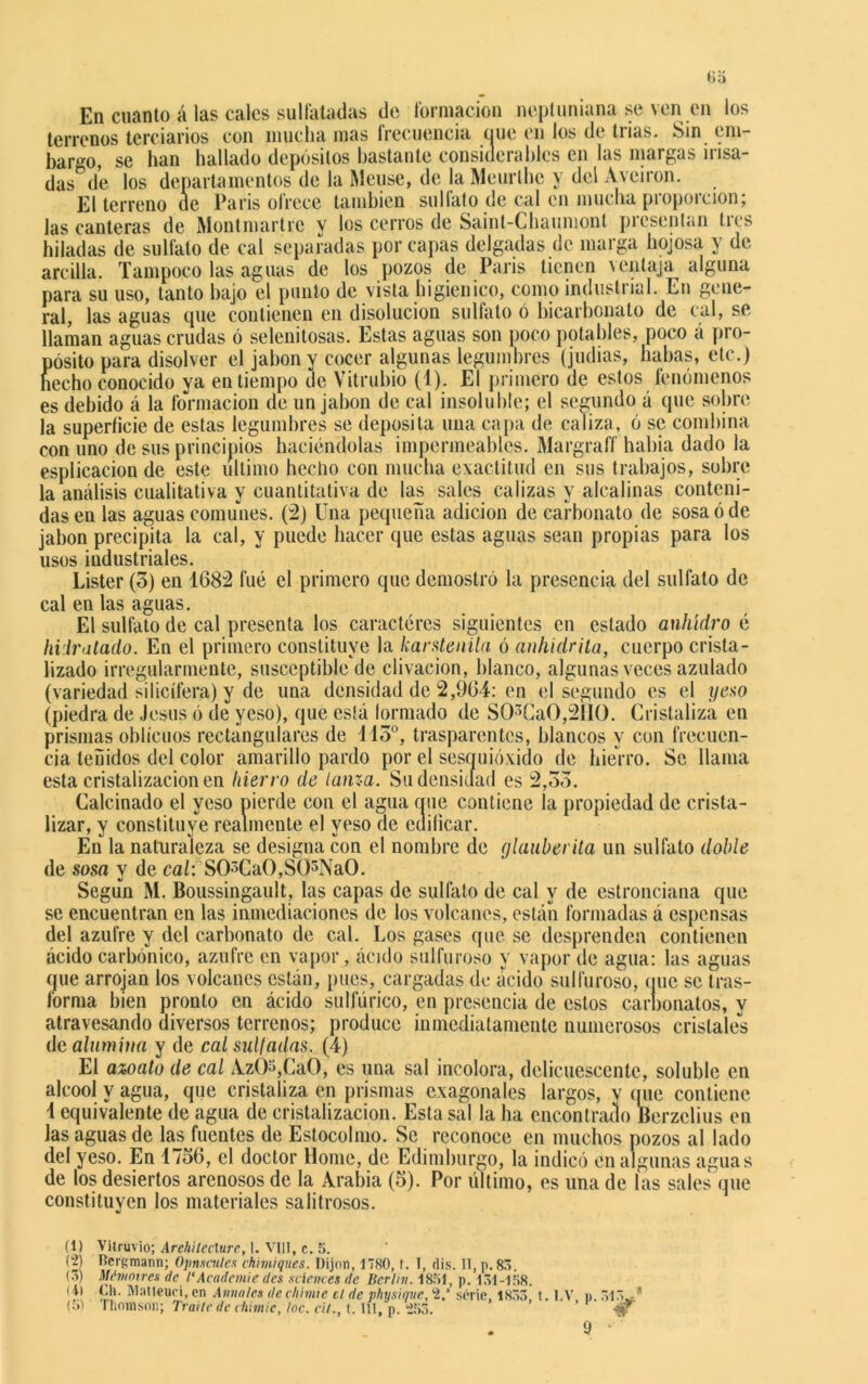 En cuanto á las cales sulfatadas de formación neptuniana se ven en los terrenos terciarios con mucha mas frecuencia que en los de trias. Sin em- bargo, se han hallado depósitos bastante considerables en las margas irisa- das de los departamentos de la Meuse, de la Meurlhc y del Aveiron. El terreno de París ofrece también sulfato de cal en mucha proporción; las canteras de Montmartre y los cerros de Saint-Chauniont presentan tres hiladas de sulfato de cal separadas por capas delgadas de marga hojosa y de arcilla. Tampoco las aguas de los pozos de París tienen ventaja alguna para su uso, tanto bajo el punto de vista higiénico, como industrial. En gene- ral, las aguas que contienen en disolución sulfato ó bicarbonato de cal, se llaman aguas crudas ó selenitosas. Estas aguas son poco potables, poco á pro- pósito para disolver el jabón y cocer algunas legumbres (judias, liabas, etc.) hecho conocido ya en tiempo de Vitrubio (4). El primero de estos fenómenos es debido á la formación de un jabón de cal insoluble; el segundo á que sobre la superficie de estas legumbres se deposita una capa de caliza, ó se combina con uno de sus principios haciéndolas impermeables. Margraff había dado la esplicacion de este ultimo hecho con mucha exactitud en sus trabajos, sobre la análisis cualitativa y cuantitativa de las sales calizas y alcalinas conteni- das en las aguas comunes. (2) Una pequeña adición de carbonato de sosa ó de jabón precipita la cal, y puede hacer que estas aguas sean propias para los usos industriales. Lister (3) en 1682 fue el primero que demostró la presencia del sulfato de cal en las aguas. El sulfato de cal presenta los caracteres siguientes en estado anhidro é hidratado. En el primero constituye la karstenila ó anhidrita, cuerpo crista- lizado irregularmente, susceptible de clivacion, blanco, algunas veces azulado (variedad silicífera) y de una densidad de 2,964: en el segundo es el yeso (piedra de Jesús ó de yeso), que está formado de SO>CaO,2IIO. Cristaliza en prismas oblicuos rectangulares de 113°, trasparentes, blancos y con frecuen- cia teñidos del color amarillo pardo por el sesquióxido de hierro. Se llama esta cristalización en hierro de lanza. Su densidad es 2,33. Calcinado el yeso pierde con el agua cine contiene la propiedad de crista- lizar, y constituye realmente el yeso de edificar. En la naturaleza se designa con el nombre de glauberita un sulfato doble de sosa y de cal: SCUCaO,S()3NaO. Según M. Boussingault, las capas de sulfato de cal y de estronciana que se encuentran en las inmediaciones de los volcanes, están formadas á espensas del azufre y del carbonato de cal. Los gases que se desprenden contienen ácido carbónico, azufre en vapor, ácido sulfuroso y vapor de agua: las aguas que arrojan los volcanes están, pues, cargadas de ácido sulfuroso, que se tras- forma bien pronto en ácido sulfúrico, en presencia de estos carbonatos, y atravesando diversos terrenos; produce inmediatamente numerosos cristales de alumina y de cal sul/adas. (4) El azoato de cal AzÓ3,CaO, es una sal incolora, delicuescente, soluble en aleool y agua, que cristaliza en prismas exagonales largos, y (pie contiene 1 equivalente de agua de cristalización. Esta sal la ha encontrado Berzelius en las aguas de las fuentes de Estocolmo. Se reconoce en muchos pozos al lado del yeso. En 1736, el doctor lióme, de Edimburgo, la indicó en algunas aguas de los desiertos arenosos de la Arabia (3). Por último, es una de las sales que constituyen los materiales salitrosos. (1) (2) (3) (4) (51 Vitruvio; Arehilécture, I. VIH, c. 5. Beií;raann; Opnscules ehimiques. Dijon, 1780, t. I, dis. 11, p. 83. Mémoire» de1‘Academie des Sciences de Berlín. 1851, p. 131-158. Oh. Matleuei, en Anuales de ehimie el de physique, ‘2/ serie, 1833, t. I.V p. 313,..’' Thomson; Traite de chimie, loe. eit., t. IÍI, p. (253. ’ •$f