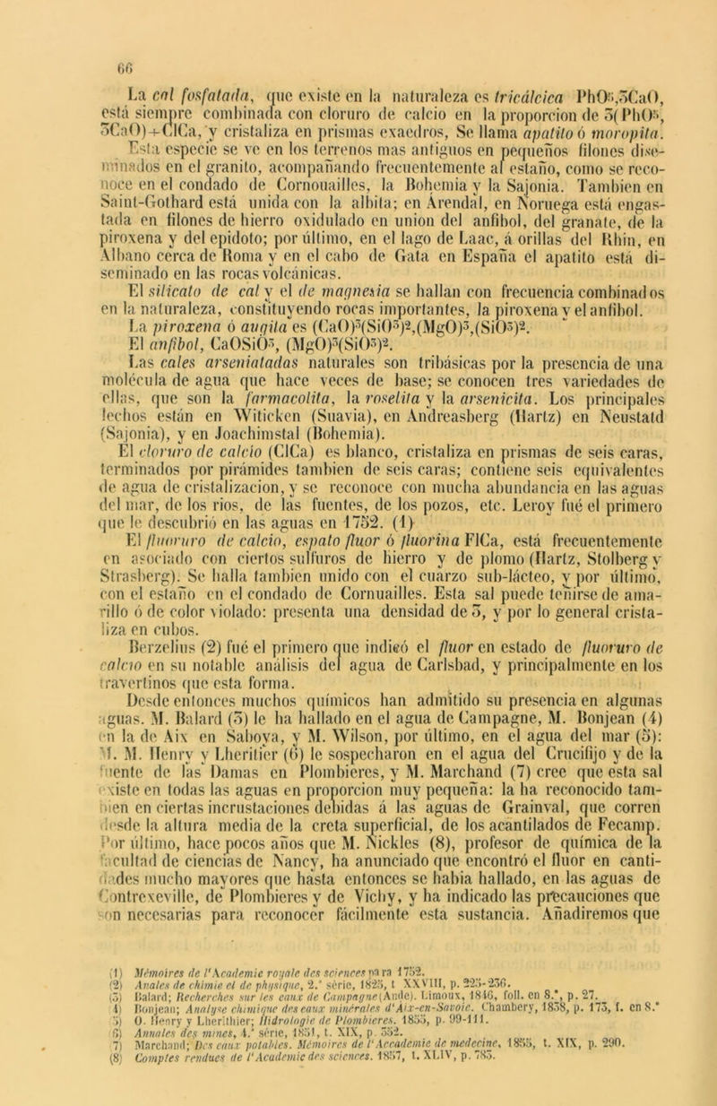 60 La cal fosfataría, que existe en la naturaleza es tricálcica PhO¡,5CaO, está siempre combinada con cloruro de calcio en la proporción de o( PhO-», oCaO)-f-€lCa,'y cristaliza en prismas exaedros, Se llama apatitoó mor opila. Esta especie se ve en los terrenos mas antiguos en pequeños filones dise- minados en el granito, acompañando frecuentemente al estaño, como se reco- noce en el condado de Cornouailles, la Bohemia y la Sajonia. También en Sáint-Gothard está unida con la albita; en Árendal, en Noruega está engas- tada en filones de hierro oxidulado en unión del anfibol, del granate, de la piroxena y del epidoto; por último, en el lago de Laac, á orillas del Rhin, en Albano cerca de Roma y en el cabo de Gata en España el apatito está di- seminado en las rocas volcánicas. El silicato ríe cal y el ríe magnesia se hallan con frecuencia combinados en la naturaleza, constituyendo rocas importantes, la piroxena y el anfibol. La piroxena ó avgila es (CaO)3(Si03)2,(Mg0)3,(SiO3)2. El anfibol, CaOSiO3, (Mg0)3(Si03)2. Las cales arsenialarías naturales son tribásicas por la presencia de una molécula de agua que hace veces de base; se conocen tres variedades de ellas, que son la farmacolita, la roselita y la arsenicita. Los principales lechos están en Witickcn (Suavia), en Andreasberg (Hartz) en Neustatd (Sajonia), y en Joachimstal (Bohemia). Él cloruro ríe calcio (CICa) es blanco, cristaliza en prismas de seis caras, terminados por pirámides también de seis caras; contiene seis equivalentes de agua de cristalización, y se reconoce con mucha abundancia en las aguas del mar, de los ríos, de las fuentes, de los pozos, etc. Lerov fué el primero que le descubrió en las aguas en -1752. (1) El fluoruro ríe calcio, espato flúor ó fluorina FICa, está frecuentemente en asociado con ciertos sulfuros de hierro y de plomo (flartz, Stolherg y Strasberg). Se baila también unido con el cuarzo sub-lácteo, v por último, con el estaño en el condado de Cornuailles. Esta sal puede teñirse de ama- rillo ó de color violado: presenta una densidad de o, y por lo general crista- liza en cubos. Berzelius (2) fué el primero que indicó el flúor en estado de fluoruro ríe calcio en su notable análisis del agua de Carlsbad, y principalmente en los iravertinos que esta forma. Desde entonces muchos químicos han admitido su presencia en algunas aguas. M. Balará (5) le lia hallado en el agua de Campagne, M. Bonjean (4) en la de Aix en Sabova, y M. Wilson, por último, en el agua del mar (5): L M. Hénrv y Lheritier (o) le sospecharon en el agua del Crucifijo y de la ‘oente de fas Damas en Plombieres, y M. Marchand (7) cree que esta sal xiste en todas las aguas en proporción muy pequeña: la ha reconocido tam- bién en ciertas incrustaciones debidas á las aguas de Grainval, que corren desde la altura media de la creta superficial, de los acantilados de Fecamp. Por último, hace pocos años que M. Nickles (8), profesor de química de la r: cuitad de ciencias de Nancv, ha anunciado que encontró el flúor en canti- dades mucho mayores (pie hasta entonces se había hallado, en las aguas de Contrexeville, de Plombieres y de Vicby, y ha indicado las precauciones que on necesarias para reconocer fácilmente esta sustancia. Añadiremos que (!) Mémoíres de VKcademie royale des Sciences pa ra 1752. (2) Anales de chimie el de physique, 2.J serie, 1825, t XXVIII, p. 225-236. (5) Balard; Recherches sur les caux de Campagne[Ande). Limoux, 1816, foll. en 8.', p. 27. _ i) Bonjean; Analyse chimique deseaux minerales d‘Áix-en-Savoic. Chambery, 1838, p. 173, f. en 8. 5) O. Henry y Lherithier; ¡Iidrologie de Plombieres. 1855, p. 99-111. 6) Anuales des mines, 4/ serie, 1851, t. XIX, p. 552. 7) Marchand; Des caux potables. Mémoires de 1‘Accademie de medecine, 1855, t. XIX, p. 290.