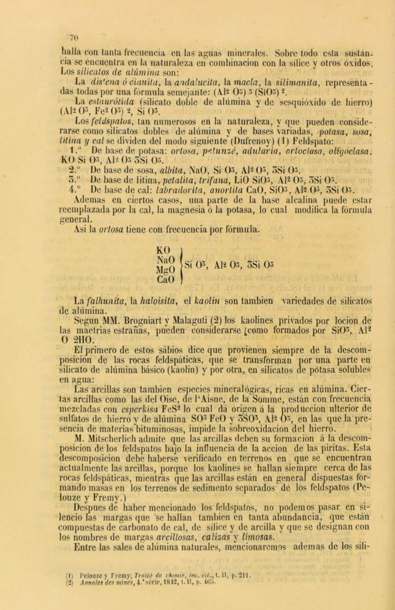halla con tanta frecuencia en las aguas minerales. Sobre todo esta sustan- cia se encuentra en la naturaleza en combinación con la sílice y otros óxidos. Los silicatos de alúmina son: La dis'ena ó cianita, Ya. andalucita, la macla, la silimanita, representa- das todas por una fórmula semejante: (AD Os) 3 (SiOs)2. La eslaurótida (silicato doble de alúmina y de sesquióxido de hierro) (ADO3, Fe'2 O3) 2, Si 03. Los feldspatos, tan numerosos en la naturaleza, y que pueden conside- rarse como silicatos dobles de alúmina y de bases variadas, potasa, sosa, litina y cal se dividen del modo siguiente (Dufrenoy) (1) Feldspato: 1.  De base de potasa: ociosa, peiunzé, adularía, ortoclasa, oliqoclasa, KO Si O3, Al- Os 5Si Os. 2. ° De base de sosa, albita, NaO, Si 0>, Al'2 O3, oSi Os. 3. ° De base de litina, petalita, trifana, LiO SiOs, Al'2 Os, 3Si Os. 4. ° De base de cal: labradorita, anorlita GaO, Si()s, AD O5, 3Si Os. Ademas en ciertos casos, una parte de la base alcalina puede estar reemplazada por la cal, la magnesia ó la potasa, lo cual modiüca la fórmula general. Asi la ortosa tiene con frecuencia por fórmula. KO ) K s¡ °3- a|í °3-3s¡ °3 CaO ) La falhunita, la haloisita, el kaolín son también variedades de silicatos de alúmina. Según MM. Brogniart y Malaguti (2) los kaolines privados por locion de las maetrias estradas, pueden considerarse [como formados por SiO3, Al'2 O 2110. El primero de estos sabios dice que provienen siempre de la descom- posición de las rocas feldspáticas, que se transforman por una parte en silicato de alúmina básico (kaolin) y por otra, en silicatos ae potasa solubles en agua: Las arcillas son también especies mineralógicas, ricas en alúmina. Cier- tas arcillas como las del Oisc, (le 1‘Aisnc, de la Somme, están con frecuencia mezcladas con esperkisa FeS4 lo cual dá origen á la producción ulterior de sulfatos de hierro y de alúmina SO3 FeO y 3S03, Al'2 Os, en las que la pre- sencia de matcriaslutuminosas, impide la sobreoxidacion del hierro. M. Mitscherlich admite que las arcillas deben su formación á la descom- posición de los feldspatos bajo la influencia de la acción de las piritas. Esta descomposición debe haberse verificado en terrenos en que se encuentran actualmente las arcillas, porque los kaolines se hallan siempre cerca de las rocas feldspáticas, mientras que las arcillas están en general dispuestas for- mando masas en los terrenos de sedimento separados de los feldspatos (Pe- louze y Fremv.) Después de haber mencionado los feldspatos, no podemos pasar en si- lencio las margas que se hallan también en tanta abundancia, que están compuestas de carbonato de cal, de sílice y de arcilla y que se designan con los nombres de margas arcillosas, calizas y limosas. Entre las sales de alúmina naturales, mencionaremos ademas de los sib- il) l’clouzc y Frcmy; frailé de chimie, loe. cit., 1.11, p. 211. (2) Amales des mines, A.' serie, 1842, t. II, p. 465.