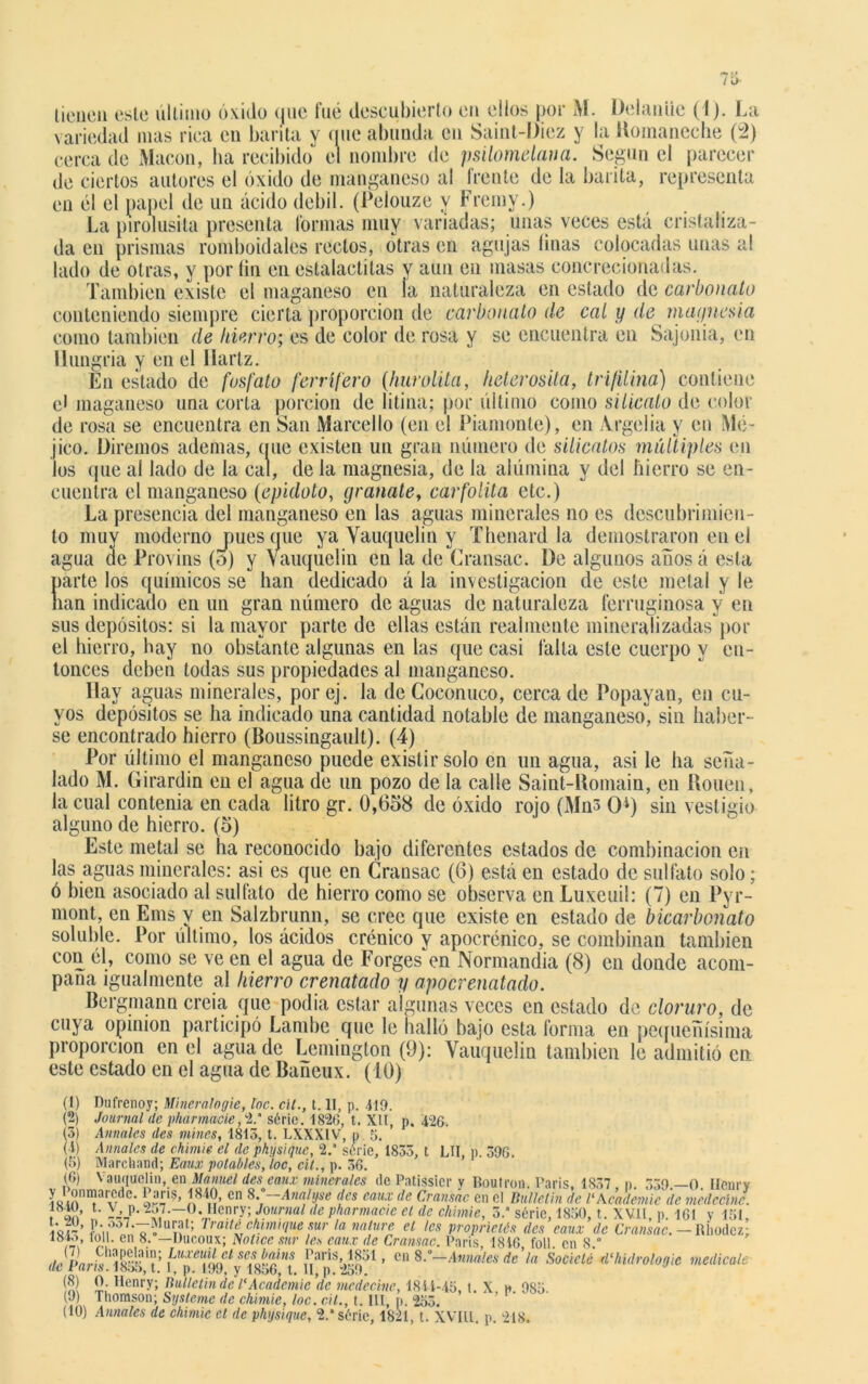 licúen esle último óxido que fué descubierto en ellos por M. DelanUc (4). La variedad mas rica eu barita y que abunda cu Saint-Diez y la Komaneche (2) cerca de Macón, ha recibido el nombre de psilomelana. Según el parecer de ciertos autores el óxido de manganeso al frente de la barita, representa en él el papel de un ácido débil. (Pelouze y Fremy.) La pirolusita presenta Cormas muy variadas; unas veces está cristaliza- da eu prismas romboidales rectos, otras en agujas linas colocadas unas al lado de otras, y por íin en estalactitas y aun en masas concrecionadas. También existe el maganeso en la naturaleza en estado de carbonato conteniendo siempre cierta proporción de carbonato de cal y de magnesia como también de hierro; es de color de rosa y se encuentra en Sajonia, en Hungría y en el Ilartz. En estado de fosfato ferrífero (hurolita, lieterosita, trifüina) contiene el maganeso una corta porción de litina; por último como silicato de coloi- de rosa se encuentra en San Marcello (en el Piamonte), en Argelia y en Mé- jico. Diremos ademas, que existen un gran número de silicatos múltiples en los que al lado de la cal, de la magnesia, de la alúmina y del hierro se en- cuentra el manganeso (epidoto, granate, carfolita etc.) La presencia del manganeso en las aguas minerales no es descubrimien- to muy moderno pues que ya Vauquclin y Thenard la demostraron en el agua de Provins (o) y Yauquelin en la de Cransac. De algunos años á esta parte los químicos se han dedicado á la investigación de este metal y le nan indicado en un gran número de aguas de naturaleza ferruginosa y en sus depósitos: si la mayor parte de ellas están realmente mineralizadas por el hierro, hay no obstante algunas en las que casi falla este cuerpo y en- tonces deben todas sus propiedades al manganeso. Ilay aguas minerales, porej. la de Coconuco, cerca de Popayan, en cu- yos depósitos se ha indicado una cantidad notable de manganeso, sin haber- se encontrado hierro (Boussingault). (4) Por último el manganeso puede existir solo en un agua, asi le ha seña- lado M. Girardin en el agua de un pozo de la calle Saint-Romain, en Rouen, la cual contenia en cada litro gr. 0,658 de óxido rojo (Mn3 O1) sin vestigio alguno de hierro. (5) Este metal se ha reconocido bajo diferentes estados de combinación en las aguas minerales: asi es que en Cransac (6) está en estado de sulfato solo; ó bien asociado al sulfato de hierro como se observa en Luxeuil: (7) en Pyr- mont, en Ems v en Salzbrunn, se cree que existe en estado de bicarbonato soluble. Por ultimo, los ácidos crónico y apocrénico, se combinan también con él, como se ve en el agua de Forges en Normandia (8) en donde acom- paña igualmente al hierro crenatado y apocrenatado. Bergmann creía que podía estar algunas veces en estado de cloruro, de cuya opinión participó Lambe que le halló bajo esta forma en pequeñísima proporción en el agua de Lemington (9): Yauquelin también le admitió en este estado en el agua de Bañeux. (10) (1) Dufrenoy; Mineralogie, loe. cít., t. II, p. 419. (2) Journal de pharmaeie, 2.* série. 1820, t. XII, p. 426. (5) Anuales des mines, 1813, t. LXXXIV, p 5. ( i) Anuales de chimie el de physique, 2.* série, 1833, t LH, p. 396. (6) Marchand; Eaux potables, loe, cit., p. 36. (6) Vauquclin, en Manuel des eaux minerales de Patissicr v Boutron. París, 1837 p 339—0 Ilenrv y I onmarede. París, 1840, en 8.‘-Ana/yse des eaux de Cransac en el Bulletin de l'Kcademic de medccíne. , 3Í ’ l- 2 * * * 6;,,7 8 9 10-_()-!IenryiJournat de pharmaeie el de chimie, 5. série, 1830, t. XVII, p. 161 y 151, T. uí?t; Trait^mtque sur la nature el les proprielós des eaux de Cransac. — Rhodez; rn en • ~',llcoux¡ Notice sur les eaux de Cransac. París, 1846 foll. en 8.° de Varis 'isq'i't’ j^p^igV^ ’ cn Anuales de la Socio té nl‘hidrología medícale (8) 0. Henry; Bulletin de l'Academie 'de medecine, 1844-45, t. X h 985 (9) Thomson; Systeme de chimie, loe. cit., t. III, p. 253.