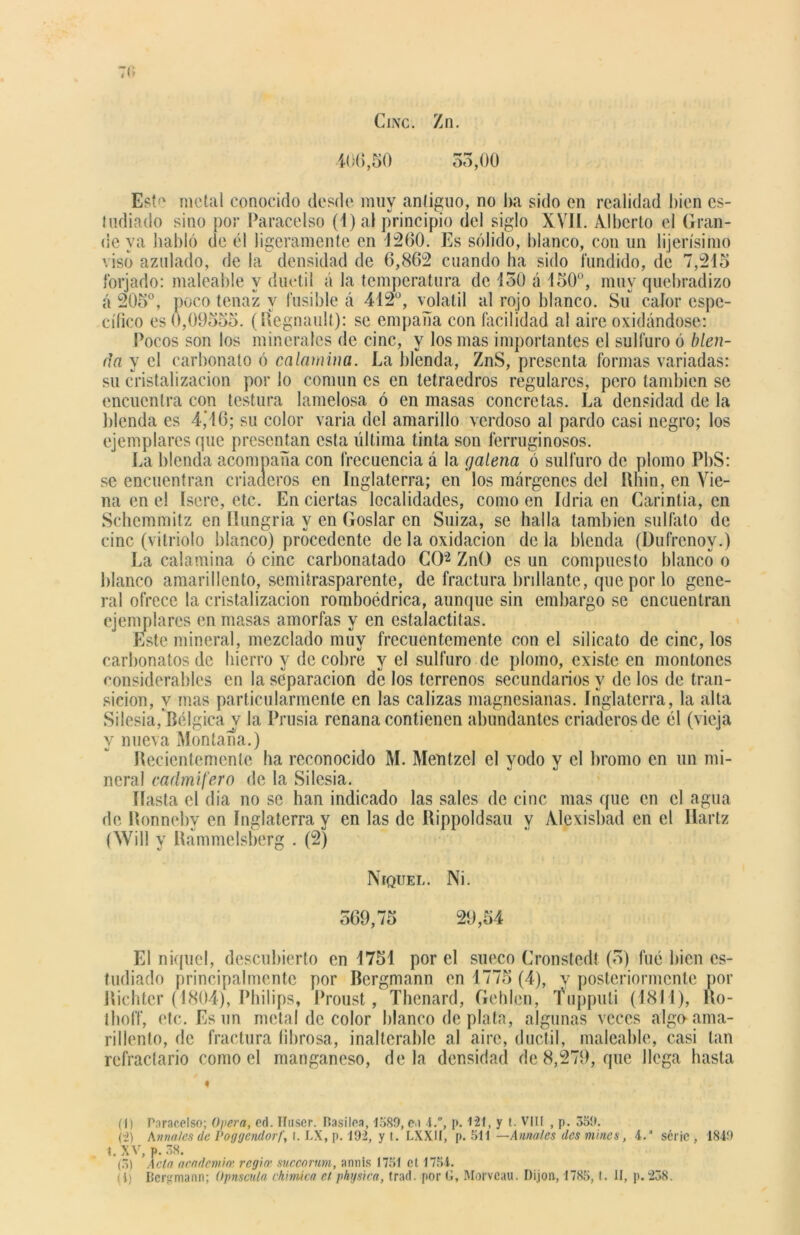 Cinc. Zn. 406,50 53,00 Este metal conocido desde muy antiguo, no ba sido en realidad bien es- tudiado sino por ParaceIso (1) al principio del siglo XVII. Alberto el Gran- deva habló de él ligeramente en 1200. Es sólido, blanco, con un lijerísimo viso azulado, de la densidad de 6,862 cuando ha sido fundido, de 7,215 forjado: maleable y dúctil á la temperatura de 150 á 150°, muy quebradizo á 205°, poco tenaz y fusible á 442°, volátil al rojo blanco. Su calor espe- cífico es 0,0955o. (rfegnault): se empaña con facilidad al aire oxidándose: Pocos son los minerales de cinc, y los mas importantes el sulfuro ó blen- da y el carbonato ó calamina. La blenda, ZnS, presenta formas variadas: su cristalización por lo común es en tetraedros regulares, pero también se encuentra con testura lamelosa ó en masas concretas. La densidad de la blenda es 4,16; su color varia del amarillo verdoso al pardo casi negro; los ejemplares que presentan esta última tinta son ferruginosos. La blenda acompaña con frecuencia á la galena ó sulfuro de plomo PbS: se encuentran criaderos en Inglaterra; en los márgenes del Rhin, en Yie- na en el Isere, etc. En ciertas localidades, como en Idria en Carintia, en Schemmitz en Hungría y en Goslar en Suiza, se halla también sulfato de cinc (vitriolo blanco) procedente de la oxidación de la blenda (Dufrenoy.) La calamina ó cinc carbonatado CO(I) 2 3 ZnO es un compuesto blanco o blanco amarillento, semitrasparente, de fractura brillante, que por lo gene- ral ofrece la cristalización romboédrica, aunque sin embargo se encuentran ejemplares en masas amorfas y en estalactitas. Este mineral, mezclado muy frecuentemente con el silicato de cinc, los carbonatos de hierro y de cobre y el sulfuro de plomo, existe en montones considerables en la separación de los terrenos secundarios y de los de tran- sición, y mas particularmente en las calizas magnesianas. Inglaterra, la alta Silesia, Bélgica v la Prusia renana contienen abundantes criaderos de él (vieja y nueva Montana.) Recientemente ha reconocido M. Meutzel el yodo y el bromo en un mi- neral cadmifero de la Silesia. Hasta el dia no se han indicado las sales de cinc mas que en el agua de Ronneby en Inglaterra y en las de Rippoldsau y Alexisbad en el Ilartz (Will y Rammelsberg . (2) Níquel. Ni. 569,75 29,54 El níquel, descubierto en 4751 por el sueco Cronstedt (5) fue bien es- tudiado principalmente por Bergmann en 1775 (4), y posteriormente por Richtcr (1804), Philips, Proust, Thenard, Gehlen, Tnpputi (1844), Ro- Ihoff, etc. Es un metal de color blanco de plata, algunas veces algo ama- rillento, de fractura fibrosa, inalterable al aire, dúctil, maleable, casi tan refractario como el manganeso, déla densidad de 8,279, que llega hasta (I) Paracelso; Opera, ed. Hnser. Hasilea, 1589, e.i 4.°, p. 121, y t. VIII , p. 359. (i) Anuales de Poggcndorf., t. LX, p. 192, y t. LXXII, p. 511 —Amales des mines, 4. serie , 1849 I. XV, p. 38. (3) Acta academia' regia succonm, annis 1751 ct 1754. : i) Bergmann; Opnscula chirrúca et physica, trad. por G, Morveau. Dijon, 1785, t. II, p. 238.