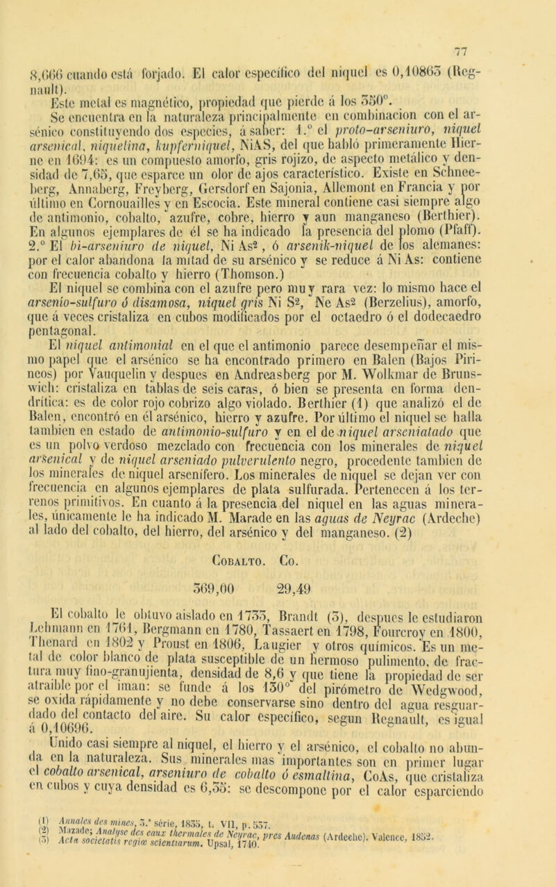 8,666 cuando está forjado. El calor específico del níquel es 0,10865 (Ucg- nault). Este metal es magnético, propiedad (pie pierde á los 550. Se encuentra en la naturaleza principalmente en combinación con el ar- sénico constituyendo dos especies, á saber: l.° el proto-arseniuro, níquel arsénicai, niquelina, kupfer níquel, NÍAS, del que habló primeramente Hier- nc en 1694: es un compuesto amorfo, gris rojizo, de aspecto metálico y den- sidad de 7,65, que esparce un olor de ajos característico. Existe en Schnee- berg, Annaberg, Freyberg, Gersdorfen Sajonia, Allcmont en Francia y ñor último en Cornouailles y en Escocia. Este mineral contiene casi siempre algo de antimonio, cobalto, azufre, cobre, hierro y aun manganeso (Berthier). En algunos ejemplares de él se ha indicado la presencia del plomo (Pfafi). 2.° El bi-arseniuro de níquel, Ni As'2, ó arsenik-niquel de los alemanes: por el calor abandona la mitad de sil arsénico y se reduce á Ni As: contiene con frecuencia cobalto y hierro (Thomson.) El níquel se combina con el azufre pero muy rara vez: lo mismo hace el arsenío-sulfuro ó disamosa, níquel gris Ni S2, Ne As2 (Bcrzclius), amorfo, que á veces cristaliza en cubos modificados por el octaedro ó el dodecaedro pentagonal. El níquel antimonial en el que el antimonio parece desempeñar el mis- mo papel que el arsénico se ha encontrado primero en Balen (Bajos Piri- neos) por Vauquelin y después en Andreasberg por M. Wolkmar de Bruns- wich: cristaliza en tablas de seis caras, ó bien se presenta en forma den- drítica: es de color rojo cobrizo algo violado. Berthier (1) que analizó el de Balen, encontró en él arsénico, hierro y azufre. Por último el níquel se halla también en estado de antimonio-sulfuro y en el demiquel arseniatado que es un polvo verdoso mezclado con frecuencia con los minerales do níquel arsenical y de níquel arseniado pulverulento negro, procedente también de los minerales de níquel arsenífero. Los minerales de níquel se dejan ver con frecuencia en algunos ejemplares de plata sulfurada. Pertenecen á los ter- renos primitivos. En cuanto á la presencia del níquel en las aguas minera- les, únicamente le ha indicado M. Marade en las aguas de Neyrac (Ardedle) al lado del cobalto, del hierro, del arsénico v del ' «/ Cobalto. Co. manganeso. (2) 569,00 29,49 El cobalto Je obtuvo aislado en 1755, Brandt (5), después le estudiaron Lehmann en 1761, Bergmann en 1780, Tassaerten 1798, hourcroy en 1800, I henard en 1802 y Proust en 1806, Laugier y otros químicos. Es un me- tal de color blanco de plata susceptible de un hermoso pulimento, de frac- tina muy lino-granujienta, densidad de 8,6 y que tiene la propiedad de ser atiaible poi el imán: se lunde á los 1¿>0° del pirómotro de Wedgwood, se oxida rápidamente y no debe conservarse sino dentro del agua resguar- ,í() Íw°n^ac^ del aire. Su calor específico, según Rcgnault, es igual a 0,10696. D c Unido casi siempre al níquel, el hierro y el arsénico, el cobalto no abun- da en la naturaleza. Sus minerales mas importantes son en primer lugar ( cobalto ai senical, arseniuro de cobalto ó esmaltina, CoAs, que cristaliza d\ < ubos y cuya densidad es 6,55: se descompone por el calor esparciendo 10 £«««*«mines, 3. serie, 183o, t. Vil, p. 537. ir;! ;ic/« pm Audems (Ardcehc)' Valcnce’