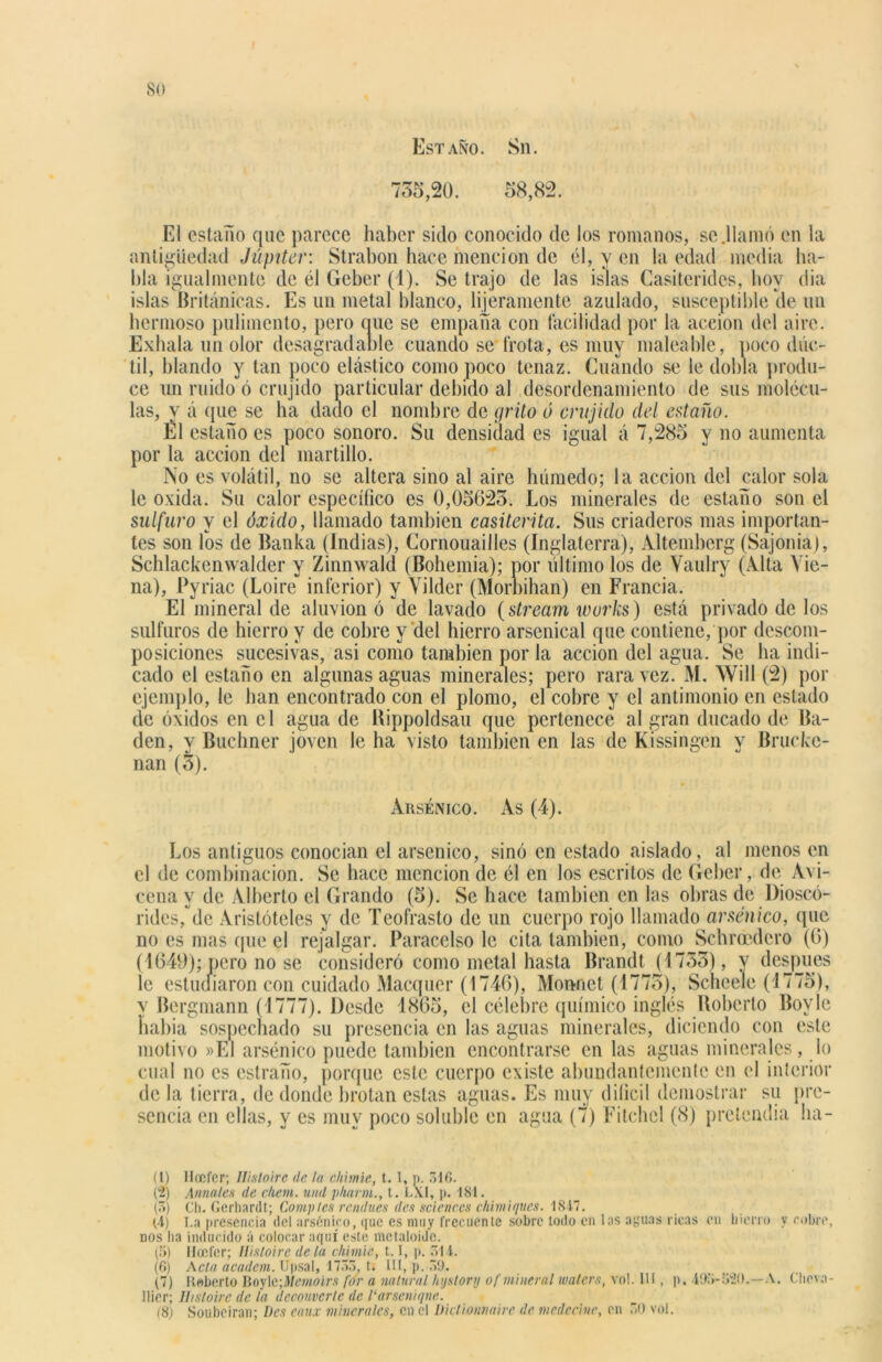 so Estaño. Sn. 735,20. 58,82. El estaño que parece haber sido conocido de los romanos, se .llamó en la antigüedad Júpiter: Strabon hace mención de él, y en la edad media ha- bla igualmente de él Geber (1). Se trajo de las islas Casiteridcs, hoy dia islas Británicas. Es un metal blanco, lijeramente azulado, susceptible de un hermoso pulimento, pero ciue se empaña con facilidad por la acción del aire. Exhala un olor desagradable cuando se frota, es muy maleable, poco dúc- til, blando y tan poco elástico como poco tenaz. Cuando se le dobla produ- ce un ruido ó crujido particular debido al desordenamiento de sus molécu- las, y á que se ha dado el nombre de grito ó crujido del estaño. Él estaño es poco sonoro. Su densidad es igual á 7,285 y no aumenta por la acción del martillo. No es volátil, no se altera sino al aire húmedo; la acción del calor sola le oxida. Su calor específico es 0,0562o. Los minerales de estaño son el sulfuro y el óxido, llamado también casiterita. Sus criaderos mas importan- tes son los de Banka (Indias), Cornouailles (Inglaterra), Altemberg (Sajonia), Schlackenwalder y Zinnwald (Bohemia); por último los de Yaulry (Alta Yie- na), Pyriac (Loire inferior) y Yilder (Morbihan) en Francia. El mineral de aluvión ó de lavado (stream wurks) está privado de los sulfuros de hierro y de cobre y del hierro arsenícal que contiene, por descom- posiciones sucesivas, asi como también por la acción del agua. Se ha indi- cado el estaño en algunas aguas minerales; pero rara vez. M. Will (2) por ejemplo, le han encontrado con el plomo, el cobre y el antimonio en estado de óxidos en el agua de Bippoldsau que pertenece al gran ducado de Ba- dén, y Buchner joven le ha visto también en las de Kissingen y Brucke- nan (3). Arsénico. As (4). Los antiguos conocían el arsénico, sino en estado aislado, al menos en el de combinación. Se hace mención de él en los escritos de Geber, de Avi- cena y de Alberto el Grando (5). Se hace también en las obras de Dioscó- rides,°de Aristóteles y de Teofrasto de un cuerpo rojo llamado arsénico, que no es mas que el rejalgar. Paracelso le cita también, como Schrocdero (6) (4649); pero no se consideró como metal hasta Brandt (4733), y después le estudiaron con cuidado Macquer (4746), Monnet (4773), Scheele (1775), v Bergmann (1777). Desde 1865, el célebre químico inglés Roberto Boy le había sospechado su presencia en las aguas minerales, diciendo con este motivo »E1 arsénico puede también encontrarse en las aguas minerales, lo cual no es estraño, porque este cuerpo existe abundantemente en el interior de la tierra, de donde brotan estas aguas. Es muy dilicil demostrar su pre- sencia en ellas, y es muy poco soluble en agua (7) Fitchcl (8) pretendía ba- tí) llocfer; Ilisloire de la cliimíe, t. I, p. 316. (2) Annales de chem. und pharm., t. LXl, p. 181. (3) Ch. Gerhardt; Comples rendues des Sciences chimiques. 1847. CÍ) La presencia del arsénico, que es muy frecuente sobre todo en los aguas ricas en hierro y cobre, nos ha inducido á colocar aquí este metaloide. (5) líoefer; Ilisloire de la chimie, 1.1, p. 31 í. (6) Acta academ. Upsal, 1735, t. III, p. 39. (7) Roberto Boylc ;Memoirs for a natural hystory of mineral waters, vol. III, p. 493-520.—A. Chova - llier; Htsloire de la decauvcrle de 1‘arseniqne.