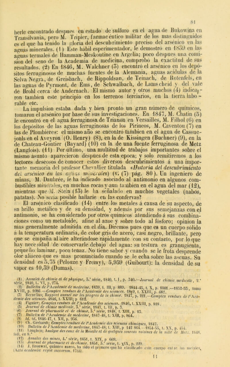 Si bcrle encontrado desunes cu estado desulfuro en el agua de Hukowina en Transilvania, pero M. Tripier, farmacéutico militar de los mas distinguidos es el (pie ha tenido la gloria del descubrimiento preciso del arsénico en las aguas minerales. (I) Este hábil esperimentador, le demostró en 1859 en las aguas termales de llamman-Meskoutine en Argelia; poco después una comi- sión del seno de la Academia de medicina, comprobó la exactitud de sus resultados. (2) En 1846, M. Walchner (5) encontró el arsénico en los depó- sitos ferruginosos de muchas fuentes de la Alemania, aguas acídulas de la Selva Negra, de Greisbach, de Rippoldsan, de Teinach, de Uotenfels, en las aguas de Pyrmont, de Ems,de Schwalbach, de Lamscheid y del vale de Brohl cerca” de Andernach. El mismo autor y otros muchos (4) indica^ - ron también este principio en los terrenos terciarios, en la tierra labo- rabie etc. La impulsión estaba dada y bien pronto un gran número de (mímicos, tomaron el arsénico por base de sus investigaciones. En 1847, M. Cnatin (5) le encontró en el agua ferruginosa de Trianon en Versailles, M. Filhol (6) en los depósitos de las aguas ferruginosas de los Pirineos, M. Caventou (7) en las de Plombieres: el mismo año se encontró también en el agua de Cassue- jonls en el Aveyron (O. llenry) (8), en la de Kissingen (Buchner) (9), en la de Ghateau-Gontier (Bayard) (10) en la de una fuente ferruginosa de Metz (Langlois). (11) Por último, una multitud de trabajos importantes sobre el mismo asunto aparecieron después de esta época; y solo remitiremos a los lectores deseosos de conocer estos diversos descubrimientos á una impor- tante memoria del profesor Chevallier titulada «Historia del descubrimiento del arsénico en las aijuas muía ales) (v. (7) pág. 80 ). Un ingeniero de minas, M. Daubrée, le ha indicado asociado al antimonio en algunos com- bustibles minerales, en muchas rocas y aun también en el agua del mar (12), mientras que M. Slein (13) le lia señalado en muchos vegetales (nabos, patatas). No seria posible hallarle en las confervas? El arsénico clasificado (14) entre los metales á causa de su aspecto, de sn brillo metálico y de su densidad, y además por sus semejanzas con el antimonio, se ha considerado por otros'químicos atendiendo á sus combina- ciones como un metaloide, afine al ázoe y sobre todo al fósforo; opinión la mas generalmente admitida en el dia. Diremos pues que es un cuerpo sólido á la temperatura ordinaria, de color gris de acero, casi negro, brillante, pero (pie se empaña al aire alterándose rápidamente con su contacto, por lo (pie hay necesidad de conservarle debajo del agua: su testura es granugienta, pequeño laminar, poco tenaz. No tiene sabor y cuando se le frota desprende olor aliáceo (pie es mas pronunciado cuando se le echa sobre las ascuas. Su densidad es o,75 (Pelouze y Fremy), 5,959 (Guibourt): la densidad de su vapor es 10,59 (Dumas). (1) Anuales de chimie el de physiquc, 3.‘ série, 1810, t. I, p. 310.—Journal de chimie medícale 2 * série, 1810, t. VI, p. 274. ’ (2) Bulletin de 1‘Academie de mcdecine. 1839, t. III, p 889. 1811-43, t. X, p. 1001 .—1832-53 tomo XVIII, p. 1086.—Comptes rendues de l'Academie des Sciences. 18}9, t. XXÍU, p. 082. (3) Berzelius; Rapport annucl sur les progres de la chimie. 1847, p. 221 .—Comptes rendues de C Aca- demia des Sciences. 4846, t. XXIII; p 612. (4) Figuier; Comptes rendues de l'Academie des Sciences. 1846, t. XXIU p. 818. (5) Journal de chimie. medicóle, 3.* série, 1847, t. III, p. 3. (6) Journal de pharmacie el de chimie, 3.* série, 1848, t. XIII, p. 13. (7) Bulletin de l'Academie. de mcdecine, 1847-48, t. XIII, p. 864. (8) Id. id. 1846-17, t. XII, p. 936. (9) Ch. Gcrhardt; Comptes rendues de. l'Academie des Sciences chimiqucs 1847. (10) Bulletin de l'Academie de medccine, 1847-48; t. XIII, p 142 864.—1834-33 t. XX, p. 434. l'oíl en ^a.nglois; Anill,Jsc descaux de la Mosellcet de quclques sourccs voisines de ’la vilté de Mete. 1848, (12) Anuales des mines, 4.* série, 1831, t. XIX, p 669. (13) Journal de pharmacie el de chimie. 1831, 3.* série, t. \IX, p. 229. (14) J. Iironw.nl, químico sueco, ha sido el primero qnc lia clasificado este cuerpo cutio los metales {Acta academia: regia; succorum. 1741). H