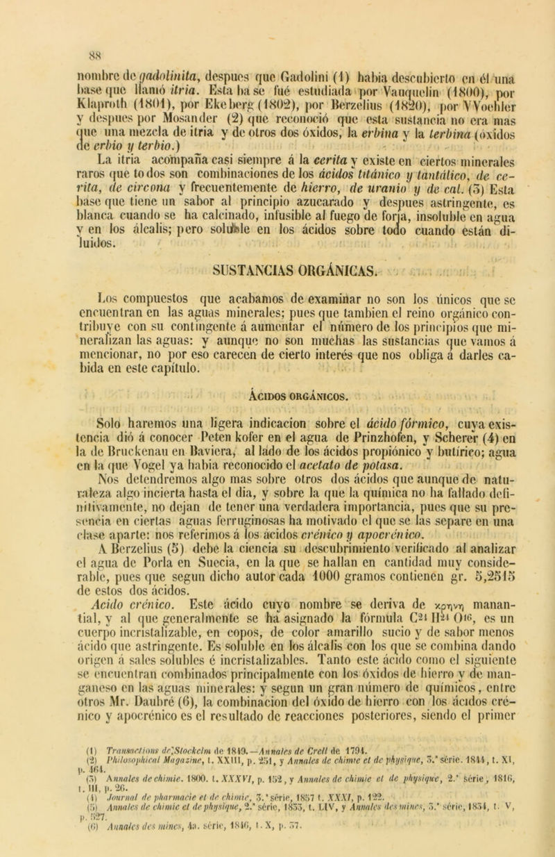 nombre de aadolinita, después rjue Gadolini (1) bahía descubierto en él una base que llamó itria. Esta báse fué estudiada por Vauquelin (1800), por Klaproth (1801), por Ekeberg (l«802), por Berzelius (1820), por VVoehler y después por Mosander (2) (pie reconoció que esta sustancia no era mas (juc una mezcla de itria y de otros dos óxidos, la erbina y la terbina (óxidos de erbio y terbio.) La itria acompaña casi siempre á la corita \ existe en ciertos minerales raras que todos son combinaciones de los ácidos titánico y tantálico, de ce- rita, de circona y frecuentemente de hierro, de uranio y de cal. (3) Esta base que tiene un sabor al principio azucarado y después astringente, es blanca cuando se ha calcinado, infusible al fuego (le forja, insoluble en agua y en los álcalis; pero soluble en los ácidos sobre todo cuando están di- luidos. SUSTANCIAS ORGÁNICAS. Los compuestos que acabamos de examinar no son los únicos que se encuentran en las aguas minerales; pues que también el reino orgánico con- tribuye con su contingente á aumentar el número de los principios que mi- neralizan las aguas: y aunque no son muchas las sustancias que vamos á mencionar, no por eso carecen de cierto interés que nos obliga a darles ca- bida en este capítulo. Ácidos orgánicos. Solo haremos una ligera indicación sobre el ácido fórmico, cuya exis- tencia dió á conocer Peten kofer en el agua de Prinzhofen, y Scherér (4) en la de Bruckenau en Baviera, al lado de los ácidos propiónico y butírico; agua en la (pie Yogel ya había reconocido el acetato de potasa. Nos detendremos algo mas sobre otros dos ácidos que aunque de natu- raleza algo incierta hasta el dia, y sobre la que la química no ha fallado defi- nitivamente, no dejan de tener una verdadera importancia, pues que su pre- sencia en ciertas aguas ferruginosas ha motivado el que se las separe en una clase aparte: nos referimos á los ácidos crónico y apocrenico. A Berzelius (5) debe la ciencia su descubrimiento verificado al analizar el agua de Porla en Suecia, en la que se hallan en cantidad muy conside- rable, pues que según dicho autor cada 1000 gramos contienen gr. 5,2515 de estos dos ácidos. Acido crónico. Este ácido cuyo nombre se deriva de xprjvr) manan- tial, y al que generalmente se ha asignado la fórmula C'2t II21 ()ic, es un cuerpo incnstalízable, en copos, de color amarillo sucio y de sabor menos ácido que astringente. Es soluble en los álcalis con los que se combina dando origen á sales solubles é incristalizables. Tanto este ácido como el siguiente se encuentran combinados principalmente con los óxidos de hierro y de man- ganeso en las aguas minerales: y según un gran número de químicos, entre otros Mr. Daubré (6), la combinación del óxido de hierro con los ácidos cró- nico y apocrénico es el resultado de reacciones posteriores, siendo el primer (1) Transae/ims <¡c\Stockclm do 1819.—Annales de Cre/i de 1794. (2) Philosophical Magazine, t. XXIII, p. '251, y Annales de chime et de physique, 3.* serie. 1844, t. XI, p. 464. (3) Annales de chimie. 1800. t. XXXVI, p. 152, y Añílales de chimie el de physique, 2. serie , 1810, t. III, p. 26. (4) Journal de pharmacie et de chimie, 3.* serie, 1857 t. XXXI, p. 122. (5) Annales de chimie el de physique, 2.* serie, 1833, t. LIV, y Annales des mines, 3.* serie, 1834, t. V, p. 527.