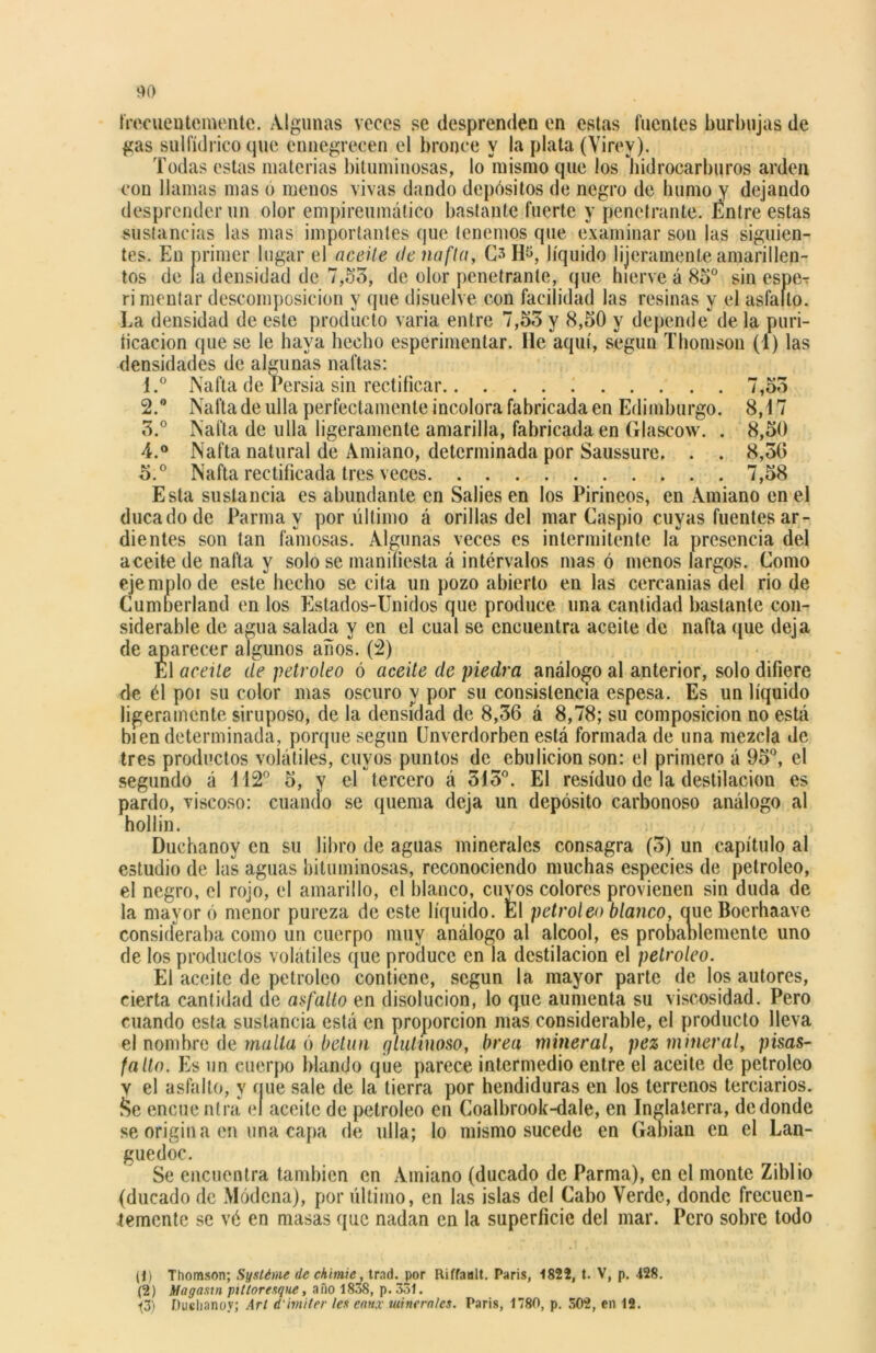 40 frecuentemente. Algunas veces se desprenden en estas fuentes burbujas de gas sulfídrico que ennegrecen el bronce y la plata (Virey). Todas estas materias bituminosas, lo mismo que los hidrocarburos arden con llamas mas o menos vivas dando depósitos de negro de humo y dejando desprender un olor empireumático bastante fuerte y penetrante. Éntre estas sustancias las mas importantes que tenemos que examinar son las siguien- tes. En primer lugar el aceite de nafta, H$, líquido lijeramenle amarillen- tos de la densidad de 7,55, de olor penetrante, que hierve á 85° sin esper ri mentar descomposición y que disuelve con facilidad las resinas y el asfalto. La densidad de este producto varia entre 7,55 y 8,50 y depende de la puri- íicacion que se le haya hecho esperimentar. lie aquí, según Thomson (1) las densidades de algunas naftas: 1. ° Nafta de rersia sin rectificar 7,55 2. ° Nafta de ulla perfectamente incolora fabricada en Edimburgo. 8,17 5.° Nafta de ulla ligeramente amarilla, fabricada en Glascow. . 8,50 4. ° Nafta natural de Amiano, determinada por Saussure. . . 8,50 5. ° Nafta rectificada tres veces . . 7,58 Esta sustancia es abundante en Sabes en los Pirineos, en Amiano en el ducado de Parma y por último á orillas del mar Caspio cuyas fuentes ar- dientes son tan famosas. Algunas veces es intermitente la presencia del aceite de nafta y solo se manifiesta á intervalos mas ó menos largos. Como ejemplo de este hecho se cita un pozo abierto en las cercanías del rio de Cumberland en los Estados-Unidos que produce una cantidad bastante con- siderable de agua salada y en el cual se encuentra aceite de nafta que deja de aparecer algunos años. (2) El aceite de petróleo ó aceite de piedra análogo al anterior, solo difiere de él poi su color mas oscuro y por su consistencia espesa. Es un líquido ligeramente siruposo, de la densidad de 8,56 á 8,78; su composición no está bien determinada, porque según Unverdorben está formada de una mezcla de tres productos volátiles, cuyos puntos de ebulición son: el primero á 95°, el segundo á 112° 5, y el tercero á 515°. El residuo de la destilación es pardo, viscoso: cuando se quema deja un depósito carbonoso análogo al hollín. Duchanoy en su libro de aguas minerales consagra (5) un capítulo al estudio de las aguas bituminosas, reconociendo muchas especies de petróleo, el negro, el rojo, el amarillo, el blanco, cuyos colores provienen sin duda de la mayor ó menor pureza de este líquido. El petróleo blanco, oue Boerhaave consideraba como un cuerpo muy análogo al alcool, es probablemente uno de los productos volátiles que produce en la destilación el petróleo. El aceite de petróleo contiene, según la mayor parte de los autores, cierta cantidad de asfalto en disolución, lo que aumenta su viscosidad. Pero cuando esta sustancia está en proporción mas considerable, el producto lleva el nombre de malla ó betún glutinoso, brea mineral, pez mineral, pisas- falto. Es un cuerpo blando que parece intermedio entre el aceite de petróleo v el asfalto, y íjue sale de la tierra por hendiduras en los terrenos terciarios. &e encue ntra el aceite de petróleo en Coalbrook-dale, en Inglaterra, de donde se origina en una capa de ulla; lo mismo sucede en Gabian en el Lan- guedoc. Se encuentra también en Amiano (ducado de Parma), en el monte Ziblio (ducado de Módena), por último, en las islas del Cabo Verde, donde frecuen- temente se vé en masas que nadan en la superficie del mar. Pero sobre todo (1) Thomson; Systéme de chimie, trad. por Riffanlt. Taris, 1822, t. V, p. 128. (2) Magasin ptlloresque, año 1838, p. 331.