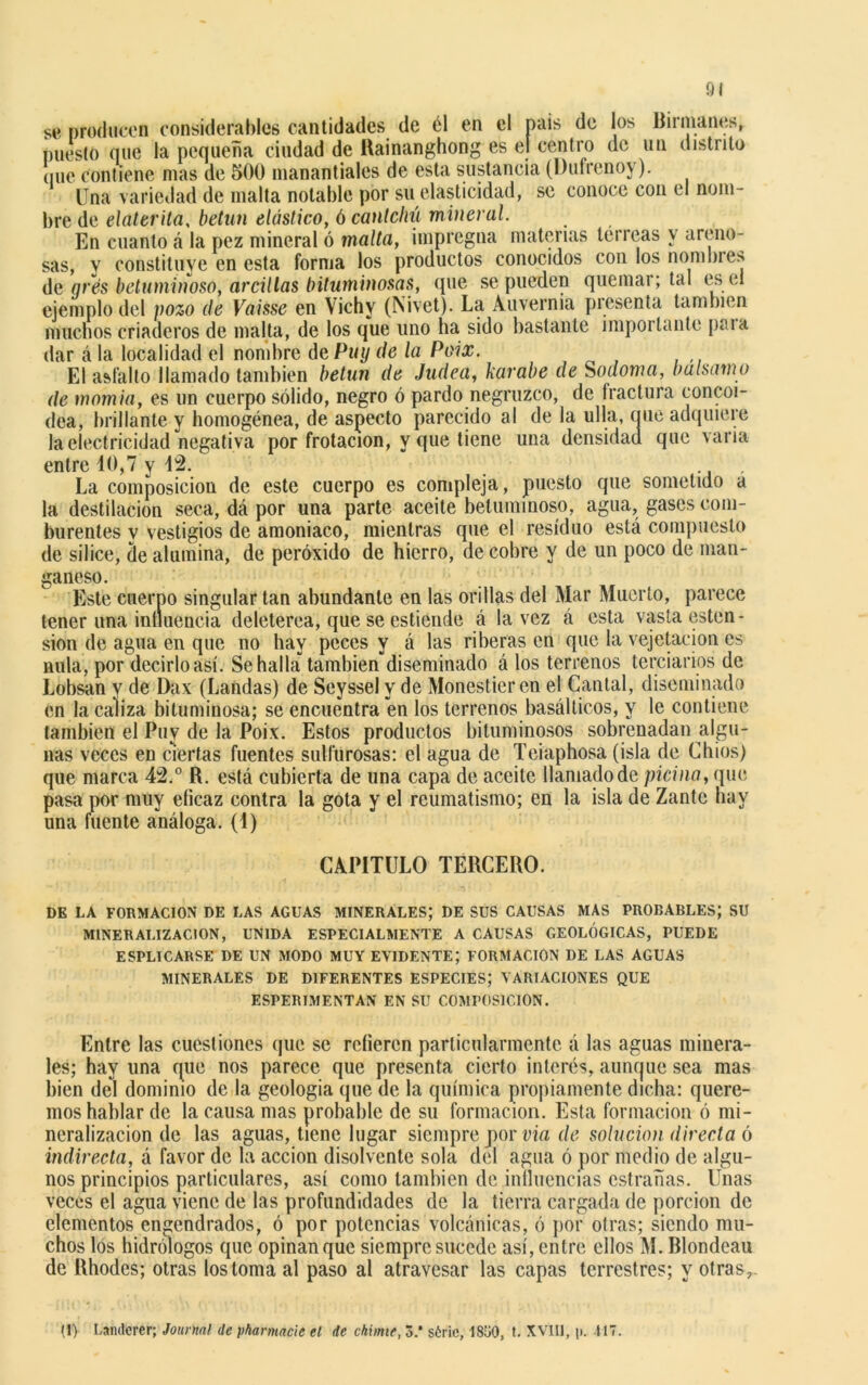 se producen considerables cantidades de él en el país de los Humanes, puesto que la pequeña ciudad de Rainanghong es el centro de un distrito (iue contiene mas de 500 manantiales de esta sustancia (l)ufrenoy). Una variedad de malta notable por su elasticidad, se conoce con el nom- bre de elaterila, betún elástico, ó cantchú mineral. En cuanto á la pez mineral ó malta, impregna materias terreas y areno- sas, y constituye en esta forma los productos conocidos con los nombres de gres betuminoso, árcillas bituminosas, que se pueden quemar; tal es el ejemplo del pozo de Vaisse en Vichy (Nivet). La Auvernia presenta también muchos criaderos de malta, de los que uno ha sido bastante importante paia dar á la localidad el nombre deP«¿ de la Poix. El asfalto llamado también betún de Judea, karabe de Sodoma, balsamo de momia, es un cuerpo sólido, negro ó pardo negruzco, de fractura concoi- dea, brillante y homogénea, de aspecto parecido al de la ulla, que adquiere la electricidad negativa por frotación, y que tiene una densidad que varia entre 10,7 y 12. La composición de este cuerpo es compleja, puesto que sometido a la destilación seca, dá por una parte aceite betuminoso, agua, gases com- burentes y vestigios de amoniaco, mientras que el residuo está compuesto de silice, de alumina, de peróxido de hierro, de cobre y de un poco de man- ganeso. Este cuerpo singular tan abundante en las orillas del Mar Muerto, parece tener una influencia deleterea, que se estiende á la vez á esta vasta ésten - sion de agua en que no hay peces y á las riberas en que la vejetacion es nula, por decirlo así. Se halla” también diseminado á los terrenos terciarios de Lobsan y de Dax (Landas) de Seyssel y de Monestieren el Cantal, diseminado en la caliza bituminosa; se encuentra en los terrenos basálticos, y le contiene también el Puy de la Poix. Estos productos bituminosos sobrenadan algu- nas veces en ciertas fuentes sulfurosas: el agua de Teiaphosa (isla de Chios) que marca 42.° R. está cubierta de una capa de aceite llamado de picina, que pasa por muy eficaz contra la gota y el reumatismo; en la isla de Zante hay una fuente análoga. (1) CAPITULO TERCERO. DE LA FORMACION DE LAS AGUAS MINERALES; DE SUS CAUSAS MAS PROBABLES; SU M1NERALIZACION, UNIDA ESPECIALMENTE A CAUSAS GEOLÓGICAS, PUEDE ESPLICARSE DE UN MODO MUY EVIDENTE; FORMACION DE LAS AGUAS MINERALES DE DIFERENTES ESPECIES; VARIACIONES QUE ESPERIMENTAN EN SU COMPOSICION. Entre las cuestiones que se refieren particularmente á las aguas minera- les; hay una que nos parece que presenta cierto interés, aunque sea mas bien del dominio de la geología que de la química propiamente dicha: quere- mos hablar de la causa mas probable de su formación. Esta formación ó mi- neralizacion de las aguas, tiene lugar siempre por via de solución directa ó indirecta, á favor de la acción disolvente sola del agua ó por medio de algu- nos principios particulares, así como también de influencias estradas. Unas veces el agua viene de las profundidades de la tierra cargada de porción de elementos engendrados, ó por potencias volcánicas, ó por otras; siendo mu- chos los hidrólogos que opinan que siempre sucede así, entre ellos M. Blondeau de Rhodes; otras los toma al paso al atravesar las capas terrestres; y otras,. (i) Landerer; Journal de phannacie el de chime, 3.* sóric, 1830, t. XV1I1, i>. 117.