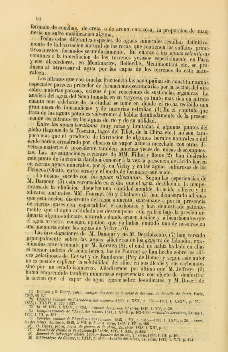 SttSiicaciSg^? arCna CUa,Z0Sa- 'a PWW d« «•«8- inonL°í/b1fvul,l“renleS,eSplC<ÍÍe! do aguas milM!ralcs resultan definiíiva- ti, “vltilt l na ri! de las rocas'llle contienen los sulfatos primi- comuíoffb | ™^ °S secundariamenle- En cuanto á las anuas selenUasas comunes a la inmediación de los terrenos yesosos especialmente en París > sus alrededores, en Monlmartre, Bellevillc, Menilmontant etc se i ro raleza alravesarel a8ua Por las capas de’los terrenof de esta iíu- ..^OS,mtratOS que con n,lucha frecuencia las acompañan sin constituir a^uas especiales parecen proceder de formaciones secundarias por la acción defairc sobre materias porosas, calizas ó por reacciones de sustancias orgánicas La fcI a&lia del Sena tomada en su trayecto es tanto mas rica en nitrato cuanto mas adelante de la ciudad se tome en donde el rio ha recibido inri gran masa de inmundicias y de materias estrañas. (4) En el capítulo que trata de las aguas potables volveremos á hablar detalladamente de ía presen- cia de los nitratos en las aguas de rio y de su utilidad. 1 i ufí6 las aguas baratadas muy raras y limitadas á algunos Duntos del f o )0 ^a80n,s de la I oscana, lagos del Tibet, de la China etc.) no son tam- SS|uaeel producto de lixiviación de algunos boratos naturales ó del audo boi ico arrastrado por chorros de vapor acuoso mezclado con otras di- ucas materias o procedente también muchas Veces de micas descompucs- «tú nuL‘?bTf,íIOnCSi reü“-“nles de MM. Filhol y Bouis (2) han ilustrado ii t Pu(nt0 ,(; la «icncia dando a conocer a la vez la presencia del ácido bórico Ph-inelí?rES m‘!lera cs> p°r <;j- cn, Vicliy y en las aguas sulfurosas de los mneos (Ulette, entre otras) y el modo de lormarsc este acido. Lo mismo sucede con las aguas silicatadas. Según las esperiencias de , *]0ll.r (<J) esta reconocido cn el día que el agua destilada a la tempe- 171 tura de la ebulición disuelve una cantidad notable de acido silícico v de natUraKs‘ ¥M* Foi1,rnet (*) Y Ebclmen (o) han demostrado ademas (jut esta acción disolvente del agua aumenta sobremanera por ía presencia de ciertos gases con especialidad el carbónico y han demostrado patente- mente que el agua acidulada así descompone aun en frió bajo la presión or- ninaria algunos silicatos naturales dando origen a sílice y á bicarbonatos que e agua arrastra consigo, opinión que ya había emitido uno de nosotros en una memoria sobre las aguas de Yichv. (0) Las investigaciones de M. Damour y de M. Descloizeaux (7) han versado nema monfo. lnc omioc an y.i.i i* ci menor indicio de acido bórico, las de Fournet se han hecho sobre los síli- ces gelatinosos de Ceysat y de Handannc (Puy de Dome) y según este autor no es posible esplicar la solubilidad del sílice en sus álcalis y sus carbonatas sino por un estado isomérico. Añadiremos por último que M. Jeffrcys (9) ñama emprendido también numerosas esperiencias con objeto de demostrar la acción que el vapor de agua ejerce sobre los silicatos y M. Dovcri de 1848 Cn°8 t,r°n y Ifcnry’ padl’c> Anal'Jse des eau* dc ¡a Seine el den eaux de la vi/le de París. París, 18:S, tfxXXVl r[,ntw\%21ÁCf!<!nnÍe d6S Scicncrs‘ 18'i0- L XXX> P- 735.-1852, t, XXXV, p. 57.- (3) Id. id ASM, t. XXIV, p. 182.—Amales des mines. 4.* serie, 1840, f. XV, p. 59. 1833, um!v*mdUeS <e l‘XCad' deS SCÍenÓ‘ 18íí’ L XV11I> P- 403-1«50.-A»b«/m desmines, 3a; sóric, (5) Comptes rendues de l'Academie des Sciences 1815 t XX n 1115—1818 i xxvi n te t.,„„ h* des mines, 4a. serie, 1845, t. Vil, p. 3.-5».Sie,W **-*«««- (6) O. Henry padre; Journ. de phann el de chim., 2a. s¿rie, 1818, t. XIII, p. 5. y i Anuales de chimte el de physiqnefad sóric, 1847, t. XIX, p 444 (8) Journal de Sehweiger Seidel, 1832.—Anuales des mines. 5 * serie 1853 t. III n 401 (9) Bibliothéquc de Genóve, t; XXIX, p. 417.—Amales des mines, 3a.’ sórie’, 1841,’ l! XIX, p. 474.