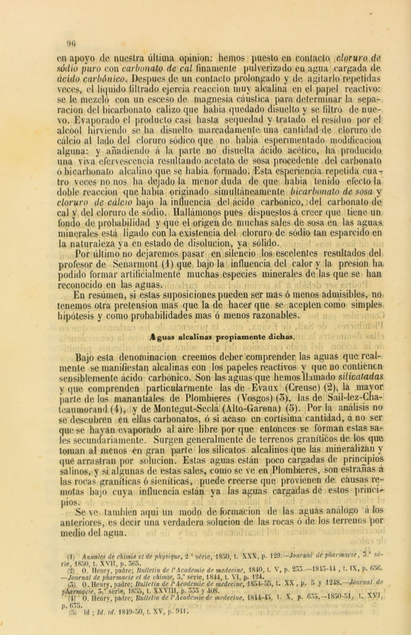 en apoyo de nuestra última opinión: hemos puesto en contacto cloruro de sódio puro con carbonato de cal finamente pulverizado en agua cargada de ácido carbónico. Después de un contacto prolongado y de agitarlo repetidas veces, el líquido filtrado ejercía reacción muy alcalina en el papel reactivo: se le mezcló con un esccso de magnesia cáustica para determinar la sepa- ración del bicarbonato calizo que había quedado disuelto y se filtró de nue- vo. Evaporado el producto casi hasta sequedad y tratado el residuo por el aleool hirviendo se ha disuelto marcadamente una cantidad de cloruro de calcio al lado del cloruro sódico que no había espenmentado modificación alguna: y añadiendo á la parte no disuelta ácido acético, ha producido una viva'efervescencia resultando acetato de sosa procedente del carbonato ó bicarbonato alcalino que se había formado. Esta esneriencia repetida cua- tro veces no nos ha dejado la menor duda de que liabia tenido efecto la doble reacción que habia originado simultáneamente bicarbonato de sosa y cloruro de cálao bajo la intluencia del ácido carbónico, del carbonato de cal y del cloruro de sodio. Ilallámonos pues dispuestos á creer que tiene un fondo de probabilidad y que el origen de muchas sales de sosa en las aguas minerales está ligado con la existencia del cloruro de sodio tan esparcido en la naturaleza ya en estado de disolución, ya sólido. Por ultimo no dejaremos pasar en silencio los escelentcs resultados del profesor de Senarmont (1) que bajo la influencia del calor y la presión ha podido formar artificialmente muchas especies minerales de las que se han reconocido en las aguas. En resúmen, si estas suposiciones pueden ser mas ó menos admisibles, no tenemos otra pretensión mas que la de hacer que se acepten como simples hipótesis y como probabilidades mas ó menos razonables. Aguas alcalinas propiamente dichas. Bajo esta denominación creemos deber comprender las aguas que real- mente se manifiestan alcalinas con los papeles reactivos y que no contienen sensiblemente ácido carbónico. Son las aguas que hemos llamado silicatadas y que comprenden particularmente las de Evaux (Creuse) (2), la mayor parte de los manantiales de Plombieres (Yosgos) (5), las de Sail-lez-Cha- teaumorand (4), y de Montegut-Secla (Alto-Garena) (5). Por la análisis no se descubren en ellas carbonatos, ó si acaso en cortísima cantidad, á no ser que se hayan evaporado al aire libre por que entonces se forman estas sa- les secundariamente. Surgen generalmente de terrenos graníticos de los que toman al menos en gran parte los silicatos alcalinos que las mineralizan y que arrastran por solución. Estas aguas están poco cargadas de principios salinos, y si algunas de estas sales, como se ve en Plombieres, son estrañas á las rocas graníticas ó sienílicas, puede creerse que provienen de causas re- motas bajo cuya influencia están ya las aguas cargadas de estos princi- pios. Se ve también aqui un modo de formación de las aguas análogo á los anteriores, es decir una verdadera solución de las rocas ó de los terrenos por medio del agua. (1) Anuales ele chimé el de physique, i * séric, 1850, t. XXX, p. lid.—Journal de phanmnc, 3. se- rie, 1850, t. XVII, p. 363. (2) 0. Ilenry, padre; Bulletin de 1‘Academic de medecine, 1840, t. V, p. 2.k>.—18k>-44 , t. IX, p. 6r>t). —Journal de pharmacie el de chimie, 3/ serie, 1844, t. VI, p. 124. (3) 0. Heury, padre; Bulletin de CAcademie de medecine, 1854-55, t. XX , p. :< y 1-48. Journal de pharmacie, 5.' serie, 1855, t. XXVIII, p. 333 y 408. ... V.7I