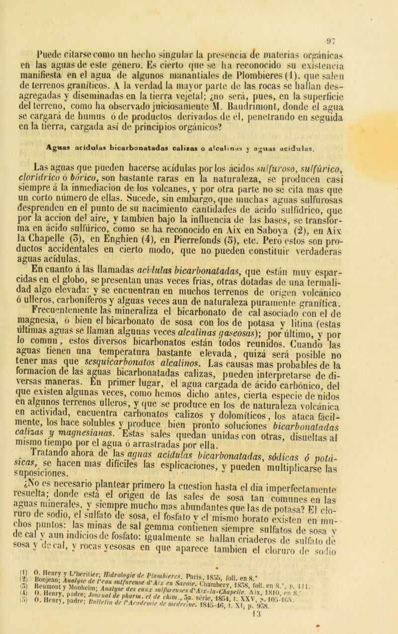 Puede citarse como un hecho singular la presencia <ie materias orgánicas en las aguas de este género. Es cierto queso ha reconocido su existencia manifiesta en el agua de algunos manantiales de Plombieres (1), que salen de terrenos graníticos. A la verdad la mayor parte de las rocas se hallan des- agregadas y diseminadas en la tierra vejetal; ¿no será, pues, en la superficie del terreno, como ha observado juiciosamente M. Baudnmont, donde el agua se cargará de humus ó de productos derivados de el, penetrando en seguida en la tierra, cargada así de principios orgánicos? Agitas acidulas bicarbonatadas calizas 6 alcalinas j aguas acidulas. Las aguas que pueden hacerse acídulas por los ácidos sulfuroso, sulfúrico, cloriitrico ó bórico, son bastante raras en la naturaleza,, se producen casi siempre á la inmediación de los volcanes, y por otra parte no se cita mas que un corto número de ellas. Sucede, sin embargo, que muchas aguas sulfurosas desprenden en el punto de su nacimiento cantidades de ácido sulfídrico, que por la acción del aire, y también bajo la influencia de las bases, se transfor- ma en ácido sulfúrico, como se ha reconocido en Áix en Saboya (2), en Aix la Chapelle (o), en Enghien (4), en Pierrefonds (5), etc. Pero estos son pro- ductos accidentales en cierto modo, que no pueden constituir verdaderas aguas acídulas. En cuanto á las llamadas acídulas bicarbonatadas, que están muv espar- cidas en el globo, se presentan unas veces frías, otras dotadas de una termali- dad algo elevada: y se encuentran en muchos terrenos de origen volcánico ó ulleros, carboníferos y alguas veces aun de naturaleza puramente granítica Frecuentemente las mineraliza el bicarbonato de cal asociado con el de magnesia, ó bien el bicarbonato de sosa con los de potasa y litina (estas ultimas aguas se llaman algunas veces alcalinas gaseosas); por último, y por o común, estos dixeisos bicarbonatos están todos reunidos. Cuando las aguas tienen una temperatura bastante elevada, quizá será posible no tener mas que sesquicarbonatos alcalinos. Las causas mas probables de la formación de las aguas bicarbonatadas calizas, pueden interpretarse de di- versas maneras. En primer lugar, el agua cargada de ácido carbónico, del que existen algunas veces, como hemos dicho antes, cierta especie de nidos en algunos terrenos ulleros, y (pie se produce en los de naturaleza volcánica en actividad, encuentra carbonalos calizos y dolomíticos, los ataca fácil- mente, los hace solubles y produce bien pronto soluciones bicarbonatadas calizas y magnesianas. Estas sales quedan unidas con otras, disueltas al mismo tiempo por el agua ó arrastradas por ella. 1 rutando ahora de Jas aguas acídulas bicarbonatadas, sódicas ó nota- ™íic1onesCen maS ,f'C'ICS 'aS y pueden’multiplicó íaS rjlV'S Iieecrrio Pla°teaT Prim?r» la cuestión hasta el (lia imperfectamente icsuclta; donde esta el origen de las sales de sosa tan comunes en las aguas minerales, y siempre mucho mas abundantes que las de potasa’ El clo- ruro de sodio el sulfato de sosa, el fosfato y el misino borato existen' en n u- í0b •*? minas de sal gemma contienen siempre sulfatos de sosa v de ca y aun índicos de fosfato: igualmente se hallan criaderos de sulfilo dí • osa; decaí, y rocas yesosas en que aparece también el cloruro de sodio ÍV, l L‘l,,’riljcr; Hidrologie de Plombieres. Pnris, IS.'ib foll en 8 * o. Ilonrj, padre; Uutleth, de l'Aeodemie de mederhe. 184Í4fi, h p 938 (•V) (•i)