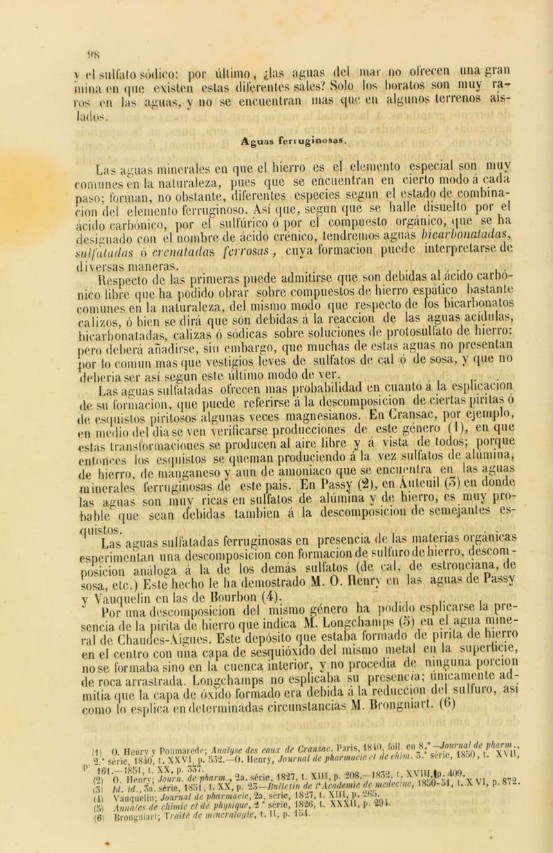 y el sulfato sódico: por último, ¿las aguas del mar no ofrecen una gran mina en «pie existen estas diferentes sales? Solo los boratos son nmy ra- ros en las aguas, y no se encuentran mas que en algunos terrenos ais- lados. Aguas ferruginosas. Las aguas minerales en que el hierro es el elemento especial son muy comunes en la naturaleza, pues que se encuentran en cierto modo á cada paso; forman, no obstante, diferentes especies según el estado de combina- ción del elemento ferruginoso. Así que, según que se baile disuelto por el ácido carbónico, por el sulfúrico ó por el compuesto orgánico, que se ha designado con el nombre de ácido crónico, tendremos aguas bicarbonatadas, sulfatadas ó eren atad as ferrosas, cuya formación puede interpretarse de d ¡versas maneras. ,, Respecto de las primeras puede admitirse que son debidas al acido carbó- nico libre que ha podido obrar sobre compuestos de hierro espático bastante comunes en la naturaleza, del mismo modo que respecto de fos bicarbonatos calizos, ó bien se dirá que son debidas á la reacción de las aguas acidulas, bicarbonatadas, calizas ó sódicas sobre soluciones de protosuliato de hierro: pero deberá añadirse, sin embargo, que muchas de estas aguas no presentan por lo común masque vestigios leves de silbatos de cal ó de sosa, \ que no debería ser así según este último modo de ver. . Las aguas sulfatadas ofrecen mas probabilidad en cuanto a la esplicacion de su formación, que puede referirse á la descomposición de ciertas pintas ó de esquistos piritosos algunas veces maguesianos. En Cransac, por ejemplo, en nu.dio del diase ven verificarse producciones de este género (1), en que estas transformaciones se producen al aire libre y á vista de todos; porque entonces los esquistos se queman produciendo á la vez silbatos de alumina, de hierro, de manganeso y aun de amoniaco que se encuentra en las aguas minerales ferruginosas de este pais. En Passy (2), en Auteuil (o) en donde las aguas son mu y ricas en sulfatos de alúmina y de hierro, es muy pro- hable que sean debidas también á la descomposición de semejantes es- 111 Las aguas sulfatadas ferruginosas en presencia de las materias orgánicas esnerimentan una descomposición con formación de sullurodchierro, descom- posición análoga á la de los demás sulfatos (de cal, de estronciana, de sosa, etc.) Este hecho le ha demostrado M. O. Flenn en las aguas de Pass\ y Vauquelin en las de Bourbon (4). .. . Por una descomposición del mismo género ha podido esplicaise la pie sencia de la pirita de hierro que indica M. Longcbamps (o) en el agua mine- ral de Cbaudes-Aigues. Este depósito que estaba formado de pinta de hierro en el centro con una capa de sesquióxido del mismo metal en la superticie, no se formaba sino en la cuenca interior, y no procedía de ninguna porción de roca arrastrada. Longchamps no esplicaba su presencia; únicamente ad- mitía (pie la capa de óxido formado era debida a la reducción del sulfuio, asi
