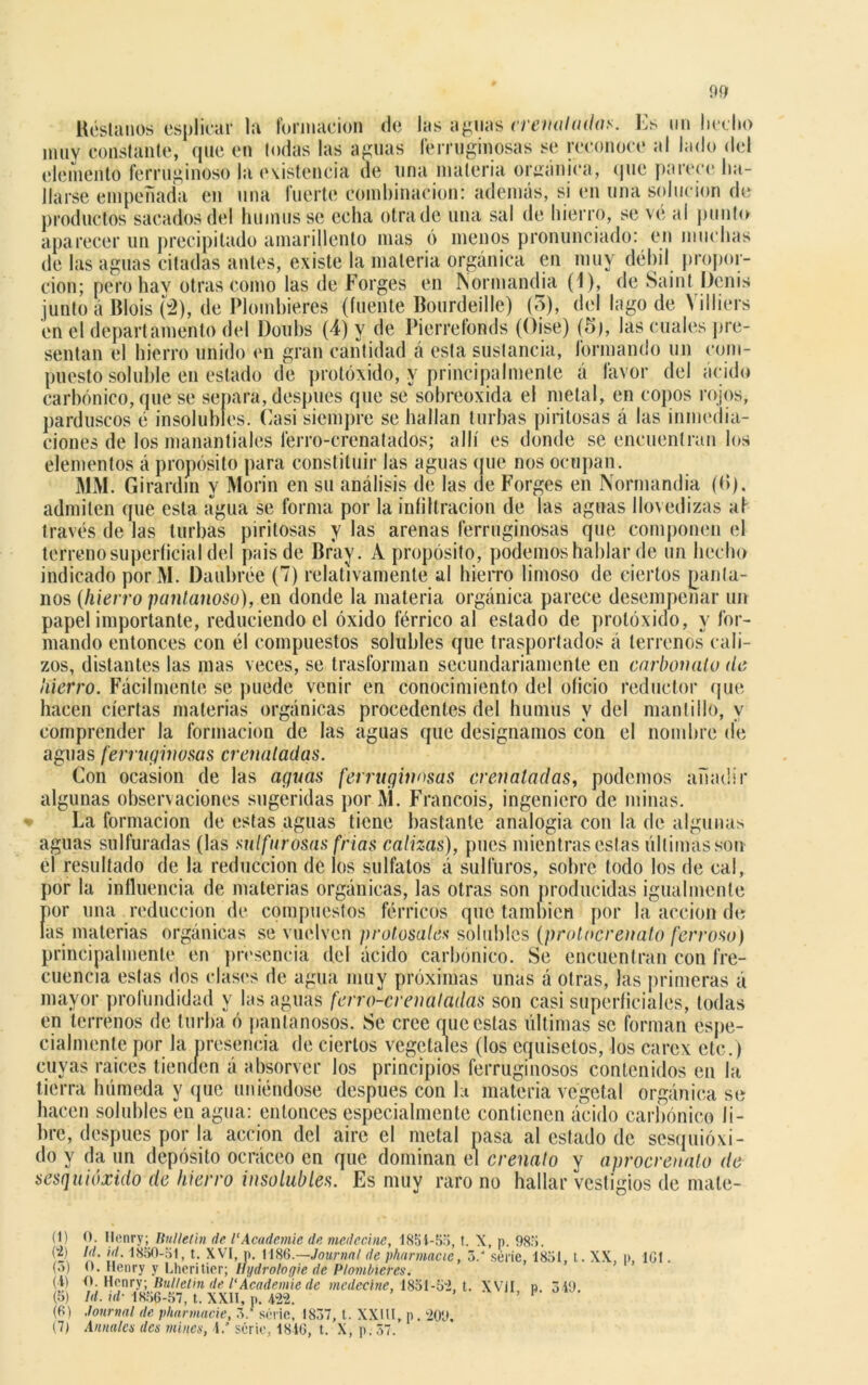 Réstanos esplicar la formación de las aguas crenaladas. Es un hecho muy constante, que en todas las aguas ferruginosas se reconoce al lado del elemento ferruginoso la existencia de una materia orgánica, que parece ha- llarse empeñada en una fuerte combinación: además, si en una solución de productos sacados del humus se echa otra de una sal de hierro, se ve al punto aparecer un precipitado amarillento mas ó menos pronunciado: en muchas de las aguas citadas antes, existe la materia orgánica en muy débil propor- ción; pero hay otras como las de Forges en Normandia (1), de Saint Dcnis junto á Blois (2), de Plombieres (fuente Bourdeille) (3), del lago de Villiers en el departamento del Doubs (4) y de Pierrefonds (Oise) (5), las cuales pre- sentan el hierro unido en gran cantidad á esta sustancia, formando un com- puesto soluble en estado de protóxido, y principalmente á favor del ácido carbónico, que se senara, después que se sobreoxida el metal, en copos rojos, parduscos é insolubles. Éasi siempre se hallan turbas piritosas á las inmedia- ciones de los manantiales ferro-crenatados; allí es donde se encuentran los elementos á propósito para constituir las aguas que nos ocupan. MM. Girardm y Morin en su análisis de las de Forges en Normandia ((>). admiten que esta agua se forma por la infiltración de las aguas llovedizas af través de las turbas piritosas y las arenas ferruginosas que componen el terreno superficial del paisde Bray. A propósito, podemos hablar de un hecho indicado porM. Daubrée (7) relativamente al hierro limoso de ciertos panta- nos (hierro pantanoso), en donde la materia orgánica parece desempeñar un papel importante, reduciendo el óxido férrico al estado de protóxido, y for- mando entonces con él compuestos solubles que trasportados á terrenos cali- zos, distantes las mas veces, se trasforman secundariamente en carbonato de hierro. Fácilmente se puede venir en conocimiento del oficio reductor que hacen ciertas materias orgánicas procedentes del humus y del mantillo, y comprender la formación de las aguas que designamos con el nombre de aguas ferruginosas crenatadgs. Con ocasión de las aguas ferruginosas eren aladas, podemos añadir algunas observaciones sugeridas porM. Francois, ingeniero de minas. La formación de estas aguas tiene bastante analogía con la de algunas aguas sulfuradas (las sulfurosas frías calizas), pues mientras estas últimas son el resultado de la reducción de los sulfalos á sulftiros, sobre todo los de cal, por la inlluencia de materias orgánicas, las otras son producidas igualmente por una reducción de compuestos férricos que también por la acción de las materias orgánicas se vuelven pcolosales solubles (protocrenato ferroso) principalmente en presencia del ácido carbónico. Se encuentran con fre- cuencia estas dos clases de agua muy próximas unas á otras, las primeras á mayor profundidad y las aguas ferro-eren atadas son casi superficiales, todas en terrenos de turba ó pantanosos. Se cree que estas últimas se forman espe- cialmente por Ja presencia de ciertos vegetales (los equisetos, los carex etc.) cuyas raíces tienden á absorver los principios ferruginosos contenidos en la tierra húmeda y que uniéndose después con la materia vegetal orgánica se hacen solubles en agua: entonces especialmente contienen ácido carbónico li- bre, después por la acción del aire el metal pasa al estado de sesquióxi- do y da un depósito ocráceo en que dominan el crenato y avrocrenato de sesquióxido de hierro insolubles. Es muy raro no hallar vestigios de male- (1) O. Ilenry; IluUetin de l'Academie de medecine, 1851-55, t. X, p. 98o. (?) {'/• ''/• 1830-51, t. XVI, p. 1186.—Journal de pharmacic, 5.' serie, 1851, t. XX, p, 161. (.») 0. Henry y Lheritier; tíydrotogie de Plombieres. (I) O. Henry; Rulletin de l'Academie de medecine, 1851-6*2, t. XVII n 349 (5) Id. id- 1866-57, t. XXH, p. m. ’ 1 * * * V (6) Journal de pharmacie, o.’ serie, 1837, t. XXIU, p. 209, (7) Anuales des mines, i.' serie, 1816, t. X, p. 57.