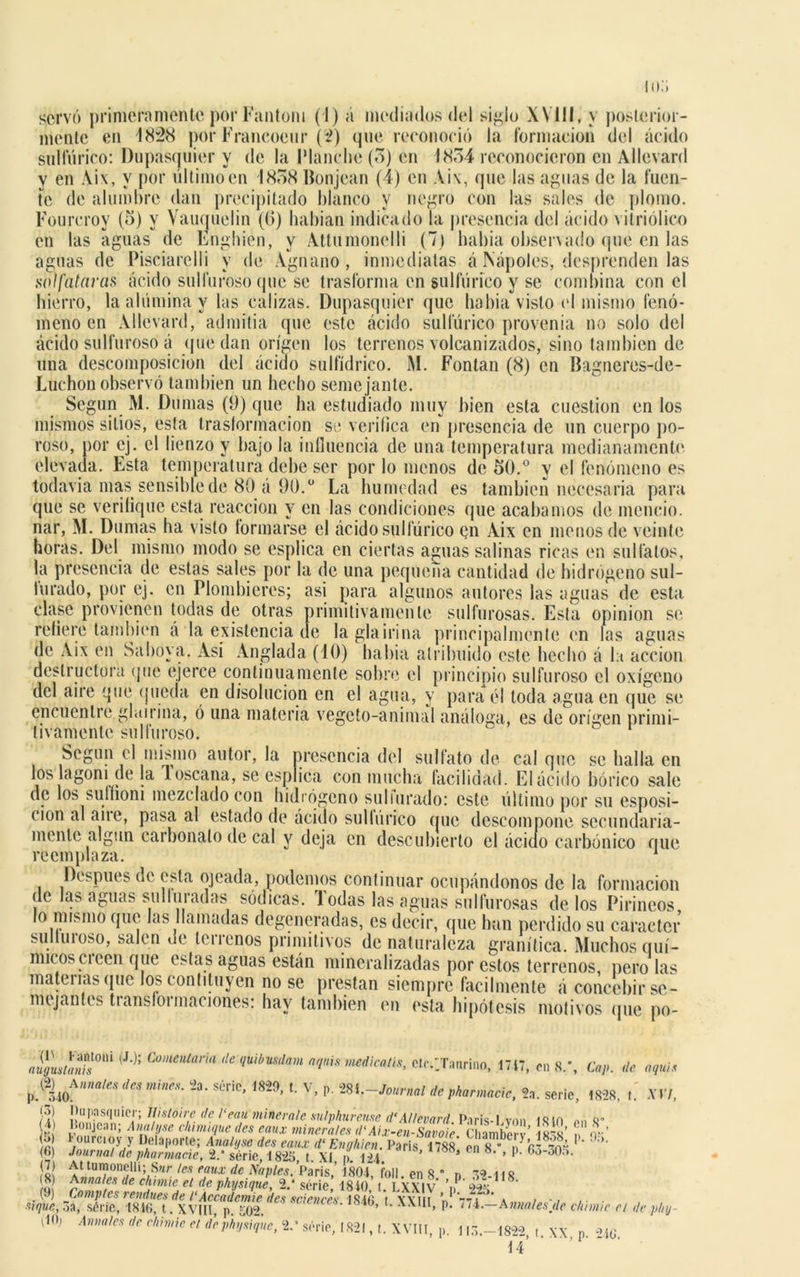 mente en 1828 por Francocur (2) que reconoció la formación del ácido sulfúrico: Dupasquier y de la Planche (5) en 1854 reconocieron en Allevard y en Aix, y por ultimo en 1858 Bonjean (4) en Aix, que las aguas de la fuen- te de alumbre dan precipitado blanco y negro con las sales de plomo. Fourcroy (5) y Vauquelin (6) habían indicado la presencia del ácido vitriólico en las aguas de Enghien, y Attumonelli (7) había observado que en las aguas de Pisciarelli y de Agnano, inmediatas á Nápoles, desprenden las sulfataras ácido sulfuroso que se trasforma en sulfúrico y se combina con el hierro, la alúmina y las calizas. Dupasquier que habia visto el mismo fenó- meno en Allevard, admitía que este ácido sulfúrico provenia no solo del ácido sulfuroso á que dan origen los terrenos volcanizados, sino también de una descomposición del ácido sulfídrico. M. Fontan (8) en Bagneres-de- Luchon observó también un hecho semejante. Según M. Dumas (9) que ha estudiado muy bien esta cuestión en los mismos sitios, esta traslormacion se verifica en presencia de un cuerpo po- roso, por ej. el lienzo y bajo la influencia de una temperatura medianamente elevada. Esta temperatura debe ser por lo menos de 50.° y el fenómeno es todavía mas sensible de 80 á 90.° La humedad es también necesaria para que se verifique esta reacción y en las condiciones que acabamos de mencio. nar, M. Dumas ha visto formarse el ácido sulfúrico en Aix en menos de veinte horas. Del mismo modo se esplica en ciertas aguas salinas ricas en sulfatos, la presencia de estas sales por la de una pequeña cantidad de hidrógeno sul- Iurado, por ej. en Plombieres; asi para algunos autores las aguas de esta clase provienen todas de otras primitivamente sulfurosas. Esta opinión se refiere también á la existencia de laglairina principalmente en las aguas de Aix en Saboya. Asi Anglada (10) habia atribuido este hecho á la acción destructora que ejerce continuamente sobre el principio sulfuroso el oxígeno del aire que queda en disolución en el agua, y para él toda agua en que se encuentre ghurína, ó una materia vegeto-animal análoga, es de origen primi- tivamente sulfuroso. Según el mismo autor, la presencia del sulfato de calque se halla en los lagoni de la loscana, se esplica con mucha facilidad. Elácido bórico sale de los suffíoni mezclado con hidrógeno suliurado: este último por su esposi- cion al aire, pasa al estado de ácido sulfúrico que descompone secundaria- mente algún carbonato de cal y deja en descubierto el ácido carbónico que reemplaza. 1 . . , granítica, muchos quí- micos creen que estas aguas están mineralizadas por estos terrenos, pero las mateilasque los contituyen no se prestan siempre fácilmente á concebir se- mejantes transformaciones: hay también en esta hipótesis motivos que po- 4LS01,Í (J‘): Comenlaria **■&**» aquis medican*, ct,•/Taurino, 1717, en 8.*, Cap. de aquí* ^Anuales dea mines. 2a. serie, 1820, t. V, p. 281 .-Journal de phannacie, 2a. serie, 1828, t. XVI, $\ pupasquicr\ fíistoire de ¡‘eau minerale sulphureme d‘Allevard París-1 von iqm M q- 1 Ilonjean; Ana/yse chima,ue des eaux minerales d'Aix-ZsaZe u ambo ’ sS’ To-’ g *' ourc,oy y Delaporte; Anal,,se des eaux d‘ Enghien. París íí» en 18 *V1 9!k (6) Journal de pharmacie, 2/ série, 1825 t. XI o 12i ’ * » p’ (7) At tumonelli: Sur Ips em¡ r rl* Ysi:/** 1 óm 7-.. de c/iimie el de plnj \10; Anuales de c/iimie el dephysiqne, 8> série, 1821, t. XVIII, p. \ 15.-1822, t. XX, p. 2iG t4