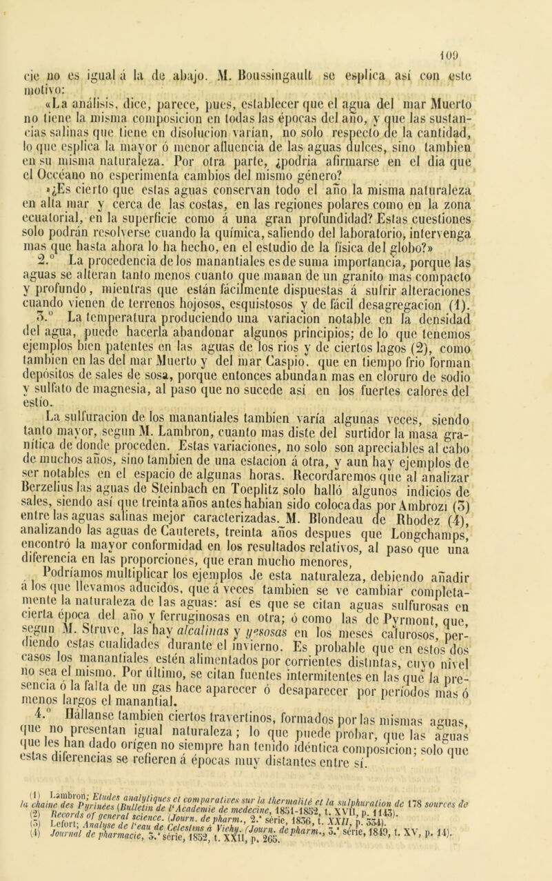 tOÍ) cié uo es igual á la de abajo. M. Boussingaull se espljca así con este motivo: «La análisis, dice, parece, pues, establecer que el agua del mar Muerto no tiene la misma composición en todas las épocas del aíío, y que las sustan- cias salinas que tiene en disolución varían, no solo respecto de la cantidad, lo que esplica la mayor ó menor afluencia de las aguas dulces, sino también en su misma naturaleza. Por otra parte, ¿podría afirmarse en el dia que el Occéano no esperimenta cambios del mismo género? »¿Es cierto que estas aguas conservan todo el año la misma naturaleza en alta mar y cerca de las costas, en las regiones polares como en la zona ecuatorial, en la superficie como á una gran profundidad? Estas cuestiones solo podrán resolverse cuando la química, saliendo del laboratorio, intervenga mas que hasta ahora lo ha hecho, en el estudio de la física del globo?» 2.° La procedencia de los manantiales es de suma importancia, porque las aguas se alteran tanto menos cuanto que manan de un granito mas compacto y profundo, mientras que están fácilmente dispuestas á sufrir alteraciones cuando vienen de terrenos hojosos, esquistosos y de fácil desagregación (i). 'ñ.° La temperatura produciendo una variación notable en la densidad del agua, puede hacerla abandonar algunos principios; de lo que tenemos ejemplos bien patentes en las aguas de los rios y de ciertos lagos (2), como también en las del mar Muerto y del mar Caspio, que en tiempo frió forman depósitos de sales de sosa, porque entonces abundan mas en cloruro de sodio y sulfato de magnesia, al paso que no sucede así en los fuertes calores del estío. La sulfuración de los manantiales también varía algunas veces, siendo tanto mayor, según M. Lambron, cuanto mas diste del surtidor la masa gra- nítica de dónele proceden. Estas variaciones, no solo son apreciables al cabo de muchos años, sino también de una estación á otra, v aun hay ejemplos de ser notables en el espacio de algunas horas. Recordaremos que al analizar Bcrzehus las aguas de Steinbach en Toeplitz solo halló algunos indicios de sales, siendo así cine treinta años antes habían sido colocadas por Ambrozi (5) entre las aguas salinas mejor caracterizadas. M. Blondeau cíe Rhodez (4), analizando las aguas de Cauterets, treinta años después que Longchamps, encontró la mayor conformidad en los resultados relativos, al paso que una diferencia en las proporciones, que eran mucho menores, Podríamos multiplicar los ejemplos Je esta naturaleza, debiendo añadir a los que llevamos aducidos, que á veces también se ve cambiar completa- mente la naturaleza de las aguas: así es que se citan aguas sulfurosas en cierta época del ano y ferruginosas en otra; ó como las de Pyrmont que según M. Struve, las hay alcalinas y yesosas en los meses calurosos’ per- diendo estas cualidades durante el invierno. Es probable que en estos dos casos los manantiales estén alimentados por corrientes distintas, cuvo nivel no sea el mismo. Por último, se citan fuentes intermitentes en las que la pre- sencia o la falta de un gas hace aparecer ó desaparecer por períodos mas ó menos largos el manantial. 11 4. liábanse también ciertos tra ver tinos* formados por las mismas a^uas que no presentan igual naturaleza; lo que puede probar, que las a%as que les han dado origen no siempre han tenido idéntica composición; solo que estas dilerencias se refieren á épocas muv distantes entre sí (1) Lambron; Eludes la chame des Pyrinées (2) Records of general, de t tau ae Ceicsirns a Vichy. (Journ. a