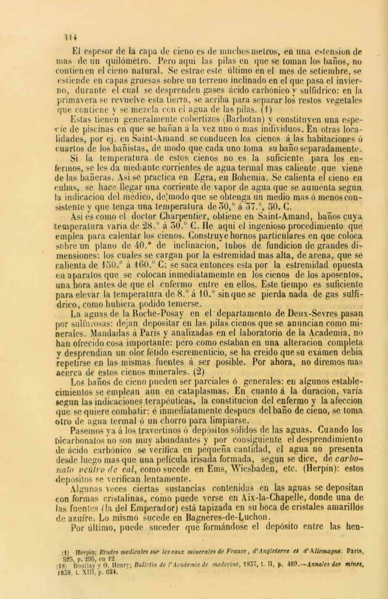 El espesor de la capa de cieno es de muchos niéleos, en una estension de mas de un quilómetro. Pero aquí las pilas en (pie se toman los baños, no contienen el cieno natural. Se estrae este último en el mes de setiembre, se esliende en capas gruesas sobre un terreno inclinado en el que pasa el invier- no, durante el cual se desprenden gases ácido carbónico y sulfídrico: en la primavera se revuelve esta tierra, se acriba para separar los restos vegetales que contiene y se mezcla con el agua de las pilas. (1) Estas tienen generalmente cobertizos (Barbotan) y constituyen una espe- cie de piscinas en que se bañan á la vez uno ó mas individuos, fcn otras loca- lidades, por ej. en Saint-Amand se conducen los cienos á las habitaciones ó cuartos de los bañistas, de modo que cada uno toma su baño separadamente. Si la temperatura de estos cienos no es la suficiente para los en- fermos, se les da mediante corrientes de agua termal mas caliente que viene de las bañeras. Asi se practica en Egra, en Bohemia. Se calienta el cieno en cubas, se hace llegar una corriente de vapor de agua que se aumenta según la indicación del médico, de-modo que se obtenga un medio mas ó menos con- sistente y que tenga una temperatura de 50,° á 37.°, oO. C. Asi es como el doctor Charpentier, obtiene en Saint-Amand, baños cuya temperatura varía de 28.° á 50.° C. He aquí el ingenioso procedimiento que emplea para calentar los cienos. Construye hornos particulares en que coloca sobre un plano de 40.° de inclinación, tubos de fundición de grandes di- mensiones: los cuales se cargan por la estremidad mas alta, de arena, que se calienta de 130.° á 160.0 C: se saca entonces esta por la estremidad opuesta en aparatos que se colocan inmediatamemte en los cienos de los aposentos, una ñora antes de que el enfermo entre en ellos. Este tiempo es suficiente para elevar la temperatura de 8.° á 10.° sin que se pierda nada de gas sulfí- drico, como hubiera podido temerse. La aguas de la Roche-Posay en el departamento de Deux-Sevres pasan por sulfurosas: dejan depositar en las pilas cienos que se anuncian como mi- nerales. Mandadas á París y analizadas en el laboratorio de la Academia, no han ofrecido cosa importante: pero como estaban en una alteración completa v desprendían un olor fétido escremcnticio, se ha creído que su examen debia repetirse en las mismas fuentes á ser posible. Por ahora, no diremos mas acerca de estos cienos minerales. (2) Los baños de cieno pueden ser parciales ó generales: en algunos estable- cimientos se emplean aun en cataplasmas. En cuanto á la duración, varía según las indicaciones terapéuticas, la constitución del enfermo y la afección que se quiere combatir: é inmediatamente después del baño de cieno, se toma otro de agua termal ó un chorro para limpiarse. Pasemos ya á los travertinos ó depósitos sólidos de las aguas. Cuando los bicarbonatos no son muy abundantes y por consiguiente el desprendimiento de ácido carbónico se verifica en peaueña cantidad, el agua no presenta desde luego mas que una película irisada formada, según se dice, de carbo- nato veúlro de cal, como sucede en Ems, Wiesbaden, etc. (Herpín): estos depósitos se verifican lentamente. Algunas veces ciertas sustancias contenidas en las aguas se depositan con formas cristalinas, como puede verse en Aix-la-Chapelle, donde una de las fuentes (la del Emperador) está tapizada en su boca de cristales amarillós de azufre. Lo mismo sucede en Bagneres-de-Luchon. Por último, puede suceder que formándose el depósito entre las hen- il) fferpin; Eludes medicales sur leseaux minerales de France, d‘Angleterre el d' Mlemagne. Paria, 525, p. “295, en 12. (18) Bouüav y 0. Henrv; Bullrtin de /'Academie de medecíne, 1857, t. II, p. -189.—Afínales des mines, 1838, I. XIII, p. 624.