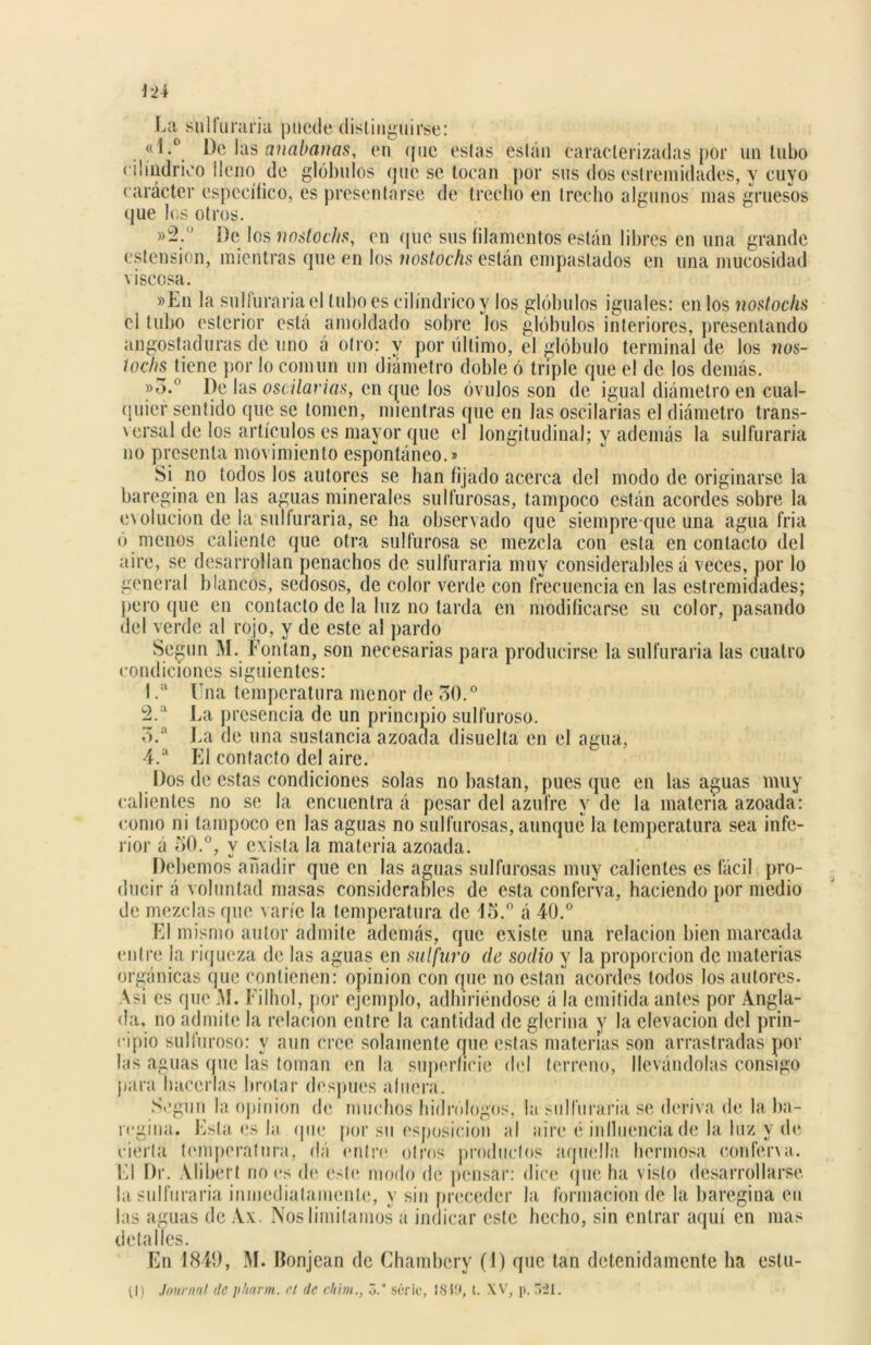La sulfuraría puede distinguirse: «l.° De las anabanas, en que estas están caracterizadas por un tubo cilindrico lleno de glóbulos que se tocan por sus dos eslreinidades, y cuyo carácter específico, es presentarse de trecho en trecho algunos mas gruesos que los otros. De los nostochs, en que sus (¡lamentos están libres en una grande ostensión, mientras que en los nostochs están empastados en una mucosidad \ isccsa. »En la sulfuraría el tubo es cilindrico y los glóbulos iguales: en los nostochs el tubo esterior está amoldado sobre los glóbulos interiores, presentando angostaduras de uno á otro: y por último, el glóbulo terminal de los nos- tochs tiene por lo común un diámetro doble ó triple que el de los demás. »3.° De las oscilarías, en que los óvulos son de igual diámetro en cual- quier sentido que se lomen, mientras que en las oscilarías el diámetro trans- versal de los artículos es mayor que el longitudinal; y además la sulfuraría no presenta movimiento espontáneo.® Si no todos los autores se han fijado acerca del modo de originarse la baregina en las aguas minerales sulfurosas, tampoco están acordes sobre la evolución de la sulfuraría, se ha observado que siempre que una agua fría ó menos caliente que otra sulfurosa se mezcla con esta en contacto del aire, se desarrollan penachos de sulfuraría muy considerables á veces, por lo general blancos, sedosos, de color verde con frecuencia en las estremidades; pero que en contacto de la luz no larda en modificarse su color, pasando del verde al rojo, y de este al pardo Según M. Fontan, son necesarias para producirse la sulfuraría las cuatro condiciones siguientes: I .a Una temperatura menor de 50.0 2.a La presencia de un principio sulfuroso. 5.a La de una sustancia azoada disuella en el agua, 4.a El contacto del aire. Dos de estas condiciones solas no bastan, pues que en las aguas muy calientes no se la encuentra á pesar del azufre y de la materia azoada: como ni tampoco en las aguas no sulfurosas, aunque la temperatura sea infe- rior á 50.°, y exista la materia azoada. Debemos añadir que en las aguas sulfurosas muy calientes es fácil pro- ducir á voluntad masas considerables de esta conferva, haciendo por medio de mezclas que varíe la temperatura de 15.° á 40.° El mismo autor admite además, que existe una relación bien marcada entre la riqueza de las aguas en sulfuro ele sodio y la proporción de materias orgánicas que contienen: opinión con que no están acordes todos los autores. Asi es que M. Filhol, por ejemplo, adhiriéndose á la emitida antes por Angla- da, no admite la relación entre la cantidad de glerioa y la elevación del prin- cipio sulfuroso: y aun cree solamente que estas materias son arrastradas por las aguas que las toman en la superficie del terreno, llevándolas consigo para hacerlas brotar después afuera. Según la opinión de muchos hidrólogos, la sulfuraría se deriva de la ba- regina. Esta es la (pie por su esposicion al aire é influencia de la luz y de cierta temperatura, dá entre otros productos aquella hermosa conferva. El Dr. Alibert no es de este modo de pensar: dice que ha visto desarrollarse la sulfuraría inmediatamente, y sin preceder la formación de la baregina eu las aguas de Ax. Nos limitamos a indicar este hecho, sin entrar aquí en mas detalles. En 1849, M. Honjean de Chambcry (1) que tan detenidamente ha estu- (I) Journal de pharm. el de chim., Z.‘ serie, 1849, t. XV, p. >'21.