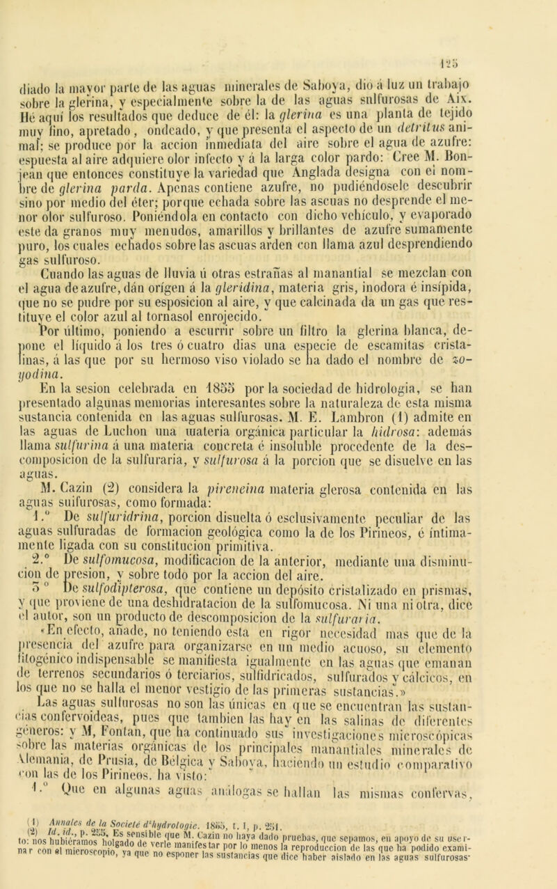 (liado la mayor parle de las aguas minerales de Saboya, dio a luz un trabajo sobre la glerina, y especialmente sobre la de las aguas sulfurosas de Aix. Uéaquí los resultados que deduce de él: la glerina es una planta de tejido muy lino, apretado , ondeado, y que presenta el aspecto de un detritus ani- maí; se produce por la acción inmediata del aire sobre el agua de azufre: espuesta al aire adquiere olor infecto y á la larga color pardo: Cree M. Bon- jean que entonces constituye la variedad que Anglada designa con ei nom- bre de glerina parda. Apenas contiene azufre, no pudiéndosele descubrir sino por medio del éter; porque echada sobre las ascuas no desprende el me- nor olor sulfuroso. Poniéndola en contacto con dicho vehículo, y evaporado este da granos muy menudos, amarillos y brillantes de azufre sumamente puro, los cuales echados sobre las ascuas arden con llama azul desprendiendo gas sulfuroso. Guando las aguas de lluvia ú otras estrañas al manantial se mezclan con el agua de azufre, dán origen á la gleridina, materia gris, inodora é insípida, que no se pudre por su esposicion al aire, y que calcinada da un gas que res- tituye el color azul al tornasol enrojecido. Por último, poniendo a escurrir sobre un filtro la glerina blanca, de- pone el líquido á los tres ó cuatro dias una especie de escamitas crista- linas, á las que por su hermoso viso violado se lia dado el nombre de zo- po dina. En la sesión celebrada en 1855 por la sociedad de hidrología, se han presentado algunas memorias interesantes sobre la naturaleza de esta misma sustancia contenida en las aguas sulfurosas. M. E. Lambron (1) admite en las aguas de Luchon una materia orgánica particular la /údrosa: además llama sulfurina á una materia concreta é insoluble procedente de la des- composición de la sulfuraría, y sulfurosa á la porción que se disuelve en las aguas. M. Cazin (á) considera la pireneina materia glerosa contenida en las aguas suifurosas, como formada: 1. De sulfuridrina, porción disuelta ó eselusivamente peculiar de las aguas sulfuradas de formación geológica como la de los Pirineos, é íntima- mente ligada con su constitución primitiva. á.° De sulfomucosa, modificación de la anterior, mediante una disminu- ción de presión, y sobre todo por la acción del aire. o ° De sulfodipterosa, que contiene un depósito cristalizado en prismas, y que pixnicnedc una deshidratacion de la sulfomucosa. Ni una ni otra, dice el autor, son un producto de descomposición de la sulfuraria. «En electo, añade, no teniendo esta en rigor necesidad mas que de la presencia del azufre para organizarse en un medio acuoso, su elemento fitogénico indispensable se manifiesta igualmente en las aguas que emanan de tenenos secundarios ó terciarios, sulfidricados, sulfurados v calcicos, en los que no se halla el menor vestigio de las primeras sustancias.» Las aguas sulfurosas no son las únicas en que se encuentran las sustan- cias confcrvoideas, pues que también las hay en las salinas de diferentes gcneios. y M, Fon tan, que ha continuado sus investigaciones microscópicas ''mielas materias orgánicas de los principales manantiales minerales de Vlemania, de Prusia, de Bélgica y Saboya, naciendo un estudio comparativo con las de los Pirineos, ha visto: I. Que en algunas agrias análogas se hallan las mismas confervas. ¡Ú ¿¡'Mies deja Socielé d'/njdrologie. 18¡>o, t. I, p. 2t>l. tir nos huMé'ñmos^hnipLfn hÍ'v'n í*ue M:Pa?in 110 ,l1ay3 ,la(l° pruebas, que sepamos, en apoyo de su usei- na r ron «1 mierosronio8 '™ Ln!?mfCiS tar P01 Io.menos la reproducción de las que lia podido exami- I , ya que no esponer las sustancias que dice haber aislado en las aguas sulfurosas-