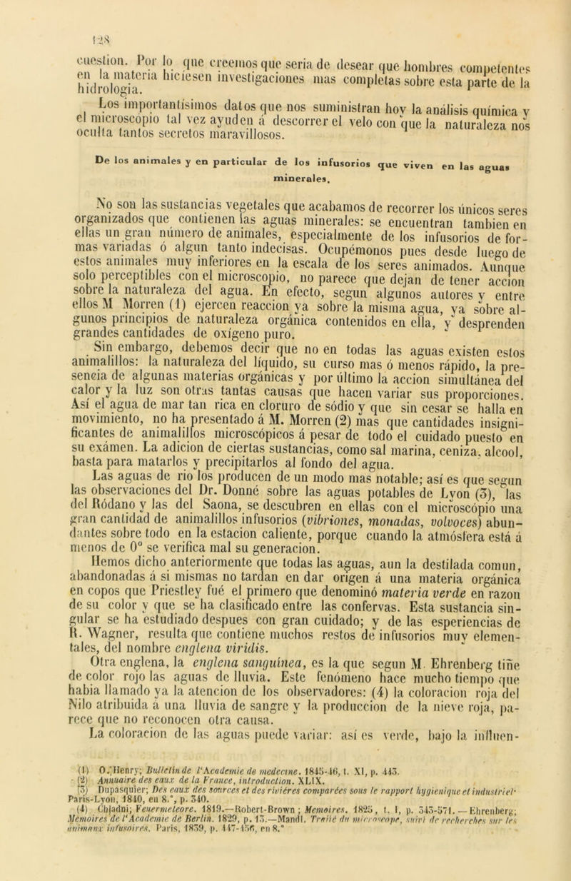 cuestión. Por lo que creemos que seria de desear que hombres competentes hiíliol'i'darUl h'CleS° mvesl'«aci°nes mas completas sobre esta parte de la Los importantísimos datos que nos suministran hov la análisis química v el microscopio tal vez ayuden a descorrer el velo con que la naturaleza nos oculta tantos secretos maravillosos. De los animales y en particular de los infusorios que viven en las aguas minerales. No son las sustancias vegetales que acabamos de recorrer los únicos seres 01 ganizados que contienen las aguas minerales: se encuentran también en ellas un gran número de animales, especialmente délos infusorios de for- mas naliadas ó algun tanto indecisas. Ocupémonos pues desde luego de estos animales muy inferiores en la escala de los seres animados. Aunque solo perceptibles con e microscopio, no parece que dejan de tener acción sobre la naturaleza del agua. En efecto, según algunos autores v entre ellos M Morren (1) ejercen reacción ya sobre la misma agua, va sobre al- gunos principios de naturaleza orgánica contenidos en ella, y desprenden grandes cantidades de oxígeno puro. Sin embargo, debemos decir que no en todas las aguas existen estos animalillos: la naturaleza del líquido, su curso mas ó menos rápido, la pre- sencia de algunas materias orgánicas y por último la acción simultánea del calor y la luz son otras tantas causas que hacen variar sus proporciones. Así el agua de mar tan rica en cloruro de sodio y que sin cesar se halla en movimiento, no ha presentado á M. Morren (2) mas que cantidades insigni- ficantes de ammalillos micioscópicos a pesar de todo el cuidado puesto en su exámen. La adición de ciertas sustancias, como sal marina, ceniza, alcool, basta para matarlos y precipitarlos al fondo del agua. Las aguas de rio los producen de un modo mas notable; así es que según las observaciones del Dr. Donné sobre las aguas potables de Lvon (3), las del Ródano y las del Saona, se descubren en ellas con el microscopio una gran cantidad de animalillos infusorios (vibriones, monadas, volvoces) abun- dantes sobre todo en la estación caliente, porque cuando la atmósfera está á menos de 0o se verifica mal su generación. Hemos dicho anteriormente que todas las aguas, aun la destilada común, abandonadas á si mismas no tardan en dar origen á una materia orgánica en copos que Priestley fué el primero que denominó materia verde en razón de su color y que se ha clasificado entre las confervas. Esta sustancia sin- gular se ha estudiado después con gran cuidado; y de las esperiencias de R. Wagner, resulta que contiene muchos restos de infusorios muv elemen- tales, del nombre englena viridis. Otra englena, la englena sanguínea, es la que según M Ehrenberg tiñe de color rojo las aguas de lluvia. Este fenómeno hace mucho tiempo que había llamado ya la atención de los observadores: (4) la coloración roja del Nilo atribuida á una lluvia de sangre y la producción de la nieve roja, pa- rece que no reconocen otra causa. La coloración délas aguas puede variar: asíes verde, bajóla jnfinen - (I) O.'Henry; Bullellnde VKcademe de mcdccine. 1815-16, t. XI, p. 415. • (i) Annuaire des eaux de la Frunce, introduclion. XL1X. (3) Dupasquier; Des eaux des sources el des riviéres compartes sous le rapport hugienique el industrie/• Paris-Lyon, 1840, en 8.% p. 340. (4) Chjadni; Veuenneteore. 1819.— Kobert-Brown ; Memoires. 1825, t. I, p. 543-571.— Ehrenberg; Mcmoires de 1‘ Academie de Berlín. 1829, p. 13.—Mandl. Trniié dn tnin oscope, snivi dr recherches sur /el ávimemñ vnfumiren. París, 1839, |». 447-436, en 8.°