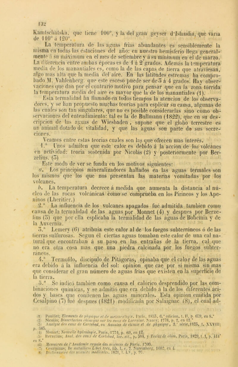 Kaintschalska, que tiene 100°, v la del gran gevser d‘Islundia, que varia La temperatura de las aguas trias abundantes es sensiblemente la misma en todas las estaciones del ano: en nuestro hemisferio llega general- mente á su máximum en el mes de setiembre y á su mínimum en el de marzo. La diferencia entre ambas épocas es de i á 2 grados. Además la temperatura media de los manantiales es, como la de las capas de tierra que atraviesan, algo mas alta que la media del aire. En las latitudes estreñías ha compro- bado M. Vahlenberg. que este eseeso puede ser de 5 á 4 grados. Hay obser- vaciones que dan por e) contrario motivo para pensar que en la zona tórrida la temperatura media del aire es mayor que la de los manantiales (1). Esta termalidad ha llamado en todos tiempos la atención de los observa- dores, y se han propuesto muchas teorías para espjicar su causa, algunas de las cuales son tan singulares, que no es posible considerarlas sino como ob- servaciones del entendimiento: tal es la de Bullmann (1822), que en su des- cripción de las aguas de Wiesbaden , supone que el globo terrestre es un animal dotado de vitalidad, y que las aguas son parte de sus secre- ciones. Veamos entre estas teorías cuales son las que ofrecen mas interés. 1.a [ nos admiten que este calores debido á la acción de los volcanes en actividad: teoría sostenida por Nicolás (2) y posteriormente por Ber- zo I i us. (o) Este modo de ver se funda en los motivos siguientes: ((• Los principios mineralizadores hallados en las aguas termales son los mismos que los que nos presentan las materias vomitadas por los volcanes. />. La temperatura decrece á medida que aumenta la distancia al nú- cleo de las rocas volcánicas como se comprueba en los Pirineos y los Ape- ninos (Lheritier.) 2. a La influencia de los volcanes apagados fue admitida también como causa de la termalidad de las aguas por Monnet (4) y después por Berze- Jins (5) fine por ella esplicaba la termalidad de las aguas ele Bohemia v de la Auvernia. 3. a Lemerv (6) atribuía este calor al de los fuegos subterráneos ó de las tierras sulfurosas. Según él ciertas aguas lomaban este calor de una cal na- tural que encontraban á su paso en las entrañas de la tierra, cal que no era otra cosa mas que una piedra calcinada por los fuegos subter- ráneos. 4. a Termuíilo, discípulo de Pitágoras, opinaba que el calor de las aguas era debido á la influencia del sol: opinión que cae por sí misma sin mas que considerar el gran número de aguas frias que existen en la superficie de la tierra. o.a Se indicó también como causa el calórico desprendido por las com- binaciones químicas, y se admitió que era debido á la de los diferentes.áci- dos y bases que contienen las aguas minerales. Esta opinión emitida por Cesálpino (7) fué despu.es (1821) modificada por Saláigíiac Í8), el cual ad- (1) Pouillet; Elemente de physique el de meleoro'of¡:e. Caris, 1853, 6.’ edición, t. II, p. 659, en 8.° (2) Nicolás; Disertación chi tiuque sur leu en'ix de hórrame. Nance; 1778, p. 2, en 12.* (3) Ánalysc des emú de Carlubad, en Anuales de chiinie et de physique, 2/ sene, 1825, f. XXVIII; p. 583. i) Monnet; Noiwelle hydroloyie. París, 1772, p. 69, en 1'2. (3) líerzeüus; Anal, des eau.r tic Carlsbad, loe. cit.. p. 38 í, y Traite de chira. Caris, 1829, l.!, p. -I I i’ en 8.” ti») Metnoires de VAnidante royale des Sciences de París. 1700. (7) Cesalpinus; De metallie/s Libri /res, lib. 1, c. 7. Nuremberg, 1002, en í. Si Diclionnairc des Science-, meditóles. 1821, 1. LV, p. 97.