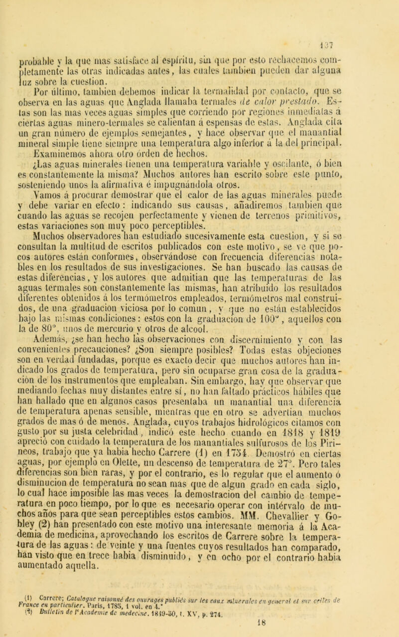probable y la que mas satisface al espíritu, sin que por esto rechacemos com- pletamente las otras indicadas antes, las cuales también pueden dar alguna luz sobre la cuestión. Por último, también debemos indicar la termalidad por contacto, que se observa en las aguas que Anglada llamaba termales de calor prestado. Es- tas son las mas veces aguas simples que corriendo por regiones inmediatas á ciertas aguas minero-termales se calientan á espensas de estas. Anglada cita un gran número de ejemplos semejantes, y hace observar que el manantial mineral simple tiene siempre una temperatura algo inferior á la del principal. Examinemos ahora otro orden de hechos. ¿Las aguas minerales tienen una temperatura variable y oscilante, ó bien es constantemente la misma? Muchos autores han escrito sobre este punto, sosteniendo unos la afirmativa é impugnándola otros. Vamos á procurar demostrar que el calor de las aguas minerales puede y debe variar en efecto: indicando sus causas, añadiremos también que cuando las aguas se recojen perfectamente y vienen de terrenos primitivos, estas variaciones son muy poco perceptibles*. Muchos observadores han estudiado sucesivamente esta cuestión, y si se consultan la multitud de escritos publicados con este motivo, se ve que po- cos autores están conformes, observándose con frecuencia diferencias nota- bles en los resultados de sus investigaciones. Se han buscado las causas de estas diferencias, y los autores que admitían que las temperaturas de las aguas termales sou constantemente las mismas, han atribuido los resultados diferentes obtenidos á los termómetros empleados, termómetros mal construi- dos, de una graduación viciosa por lo común, y que no están establecidos bajo las mismas condiciones: estos con la graduación de 100', aquellos con la de 80°, unos de mercurio y otros de alcool. Además, ¿se han hecho las observaciones con discernimiento y con las convenientes precauciones? ¿Son siempre posibles? Todas estas objeciones son en verdad fundadas, porque es exacto decir que muchos autores han ¡ti- rad ua- ar que prácticos hábiles que han hallado que en algunos casos presentaba un manantial una diferencia de temperatura apenas sensible, mientras que en otro se advertían muchos grados de mas ó de menos. Anglada, cuyos trabajos hidrológicos citamos con gusto por su justa celebridad, indicó este hecho cuando en 1818 y 1819 apreció con cuidado la temperatura de los manantiales sulfurosos de los Piri- neos, trabajo que ya había hecho Garrere (1) en 1751. Demostró en ciertas aguas, por ejemplo en Olelte, un descenso de temperatura de 27°. Pero tales diferencias son bien raras, y por el contrario, es lo regular que el aumento ó disminución de temperatura no sean mas quede algún grado en cada siglo, lo cual hace imposible las mas veces la demostración del cambio de tempe- ratura en poco tiempo, por lo que es necesario operar con intérvalo de mu- chos años para que sean perceptibles estos cambios. MM. Chevallier y Go- bley (2) han presentado con este motivo una interesante memoria á la Aca- demia de medicina, aprovechando los escritos de Carrere sobre la tempera- tura de las aguas: de veinte y una fuentes cuyos resultados han comparado, han visto que en trece habia disminuido, v en ocho por el contrario había aumentado aquella. (1) Carrete; Catalogue raisonné iles ouvrages publk's sur les eaux minerales en general el sur cedes Je rranee en parOeulter. París, 1785, l vol. eo .1.’ (S) Bulle Un de l'Aeadenue de medecine. 1819-50, t. XV, p. 274. 18