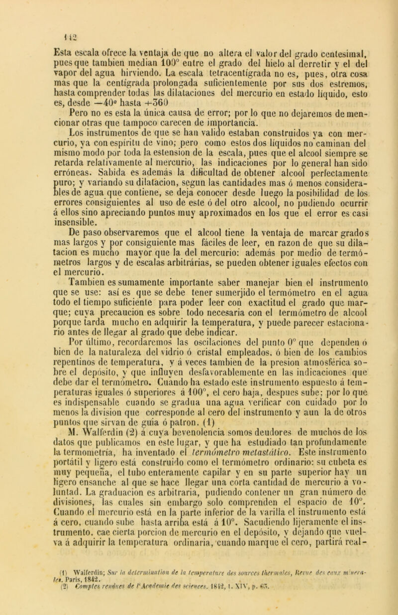 Esta escala ofrece la ventaja de que uo altera el valor del grado centesimal, pues que también median 100° entre el grado del hielo al derretir y el dtd vapor del agua hirviendo. La escala tetracentígrada no es, pues, otra cosa mas que la centígrada prolougada suficientemente por sus dos estreñios, hasta comprender todas las dilataciones del mercurio en estado líquido, esto es, desde —40° hasta -+-360 Pero no es esta la única causa de error; por lo que no dejaremos de men- cionar otras que tampoco carecen de importancia. Los instrumentos de que se han valido estaban construidos ya con mer- curio, ya con espíritu de vino; pero como estos dos líquidos no caminan del mismo modo por toda la estension de la escala, pues que el alcool siempre se retarda relativamente al mercurio, las indicaciones por lo general han sido erróneas. Sabida es además la dificultad de obtener alcool perfectamente puro; y variando su dilatación, según las cantidades mas ó menos considera- bles de agua que contiene, se deja conocer desde luego la posibilidad de los errores consiguientes al uso de este ó del otro alcool, no pudiendo ocurrir á ellos sino apreciando puntos muy aproximados en los que el error es casi insensible. De paso observaremos que el alcool tiene la ventaja de marcar grados mas largos y por consiguiente mas fáciles de leer, en razón de que su dila- tación es mucho mayor que la del mercurio: además por medio de termó- metros largos y de escalas arbitrárias, se pueden obtener iguales efectos con el mercurio. También es sumamente importante saber manejar bien el instrumento que se use: así es que se debe tener sumerjido el termómetro en el agua todo el tiempo suficiente para poder leer con exactitud el grado que mar- que; cuya precaución es sobre todo necesaria con el termómetro de alcool porque tarda mucho en adquirir la temperatura, y puede parecer estaciona- rio antes de llegar al grado que debe indicar. Por último, recordaremos las oscilaciones del punto 0o que dependen ó bien de la naturaleza del vidrio ó cristal empleados, ó bien de los cambios repentinos de temperatura, y á veces también de la presión atmosférica so- bre el depósito, y que influyen desfavorablemente en las indicaciones que debe dar el termómetro. Guando ha estado este instrumento espuesto á tem- peraturas iguales ó superiores á 100°, el cero baja, después sube; por lo que es indispensable cuando se gradúa una agua verificar con cuidado por lo menos la división que corresponde al cero del instrumento y aun la de otros puntos que sirvan de guia ó patrón, (i) M. Walferdin (2) á cuya bevenolencia somos deudores de muchos de los datos que publicamos en este lugar, y que ha estudiado tan profundamente la termometría, ha inventado el termómetro metastálieo. Este instrumento portátil y ligero está construido como el termómetro ordinario: su cubeta es muy pequeña, el tubo enteramente capilar y en su parte superior hay un ligero ensanche al que se hace llegar una corta cantidad de mercurio a vo- luntad. La graduación es arbitraria, pudiendo contener un gran número de divisiones, las cuales sin embargo solo comprenden el espacio de 10°. Cuando el mercurio está en la parte inferior de la varilla el instrumento está á cero, cuando sube hasta arriba está á 10°. Sacudiendo lijeramente el ins- trumento. cae cierta porción de mercurio en el depósito, y dejando que vuel- va á adquirir la temperatura ordinaria, cuando marque el cero, partirá rcal- (1) Walferdin; Sur la delermbiation de la temperalure den sources t herma les, Heme des eau.v rubiera- te» . Paris, 1842.