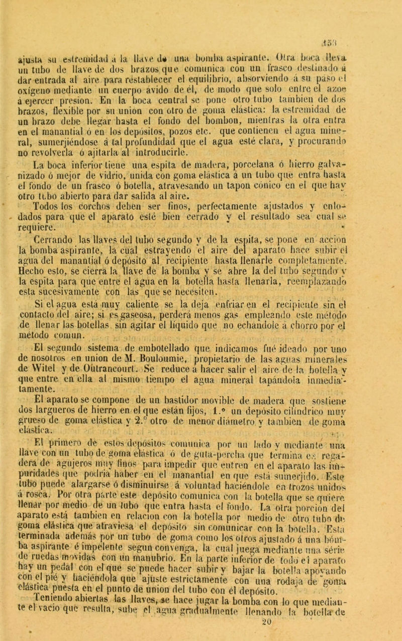ajusta su estfemidad a la llave eU una bomba aspirante. Otra boca lleva un tubo de llave de dos brazos que comunica con uu frasco destinado a dar entrada al aire para restablecer el equilibrio, absorviendo á su paito el oxígeno mediante un cuerpo ávido de él, de modo que solo entre el ázoe á ejercer presión. En la boca central se pone otro tubo también de dos brazos, flexible por su unión con otro de goma elástica: la estremidad de un brazo debe llegar hasta el fondo del bombon, mientras la otra entra en el manantial ó en los depósitos, pozos etc. que contienen el agua mine- ral, su me rj ¡endose á tal profundidad que el agua esté clara, y procurando no revolverla ó ajilarla al introducirle. La boca inferior tiene una espita de madera, porcelana ó Iiierro galva- nizado ó mejor de vidrio, unida con goma elástica á un tubo que entra basta el fondo de un frasco ó botella, atravesando un tapón cónico en el que hay otro tubo abierto para dar salida al aire. Todos los corchos deben ser finos, perfectamente ajusfados y enlo- dados para que el aparato esté bien cerrado y el resultado sea cual se. requiere. Cerrando las llaves del tubo segundo y de la espita, se pone en acción la bomba aspirante, la cual estrayendo el aire del aparato hace subir el agua del manantial ó depósito al recipiente hasta llenarle completamente. Hecho esto, se cierra la llave de la bomba y se abre la del tubo segundo y la espita para que entre el agua en la botella basta llenarla, reemplazando esta sucesivamente con las que se necesiten. Si el agua está muy caliente se la deja enfriaren el recipiente sin el contacto del aire; si es gaseosa, perderá menos gas empleando este método de llenar las botellas sin agitar el líquido que no echándole á chorro por el método común. El segundo sistema de embotellado que indicamos fué ideado por uno de nosotros en unión de M. Bouloumie, propietario de las aguas minerales de VVitel y de Oütrancourt. Se reduce a hacer salir el aire de la botella y que entre en ella al mismo tiempo el agua mineral tapándola inmed¡al- tamente. El aparato se compone de un bastidor movible de madera que sostiene dos largueros de hierro en el que están fijos, i.® un depósito cilindrico muy grueso de goma elástica y 2.° otro de menor diámetro v también de goma elástica. ' ;. El primero de estos depósitos comunica por un lado v mediante una llave con un tubo de goma elástica ó de gula-percha que termina e.'i rega- dera de agujeros muy finos para impedir que entren en el aparato ¡as mi- puridades que podría haber en el manantial en que está sumerjido. Este tubo puede alargarse ó disminuirse á voluntad haciéndole en trozos unidos á rosca. Por otra parte este depósito comunica con la botella que se quiere, llenar por medio de un tubo que entra hasta el fondo. La otra porción del aparato está también en relación con la botella por medio de otro tubo de- goma elástica que atraviesa el depósito sin comunicar con la botella. Está terminada además por un tubo de goma como los otros ajusfado á una bóm- aa aspiiante é impelente según convenga, la cual juega mediante una serie ue ruedas movidas con un manubrio. En la parte inferior de todo e l aparato hay un pedal con el que se puede hacer subir y bajar la botella apovando con el pie y haciéndola que ajuste estrictamente con una rodaja de‘'goma eláshca puesta en el punto de unión del tubo con él depósito. Teniendo abiertas las llaves,.ae hace jugar la bomba con lo que median- te el vacio que resulta, sube el agua gradualmente llenando la botella*de