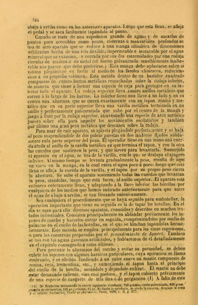 Ü>í ahajo a arriba como en los anteriores aparatos. Luego que está llena, se alloja el pedal y se saca fácilmente tapándola al punto. Cuando se trata de una espcdicion grande de «aguas y de sae«arlas de puntos poco accesibles como pozos, cisternas ó manantiales profundos se usado otro «aparato que se reduce á una manga cilindrica de dimensiones arbitrarias hecha de una tela flexible» impermeable é inatacable por el agua mineral que se examina, y cerrada por sus dos estremidades por una rodaja circular de madera ó de metal (el hierro galvanizado sensiblemente inalte- rable nos parece que debe preferirse.) Esta manga debe aplastarse sobre si misma plegándose en fuelle al modo de los faroles chinescos, reducién- dose á un pequeño volúmen. Está metida dentro de un bastidor cuadrado compuesto de cuatro barras metálicas remachadas sobre la rodaja inferior, de manera que viene á formar una especie de caja para proteger en su in- terior todo el aparato. La rodaja superior ¡leva cuatro anillos metálicos que corren a lo largo de las barras. La inferior tiene una llave á un lado y en su centro una abertura que se cierra exactamente con un tapón cónico y me- tálico que en su parte superior lleva una varilla metálica terminada en un anillo v perfectamente pulimentada que sube por el centro de la manga y juega á frote por la rodaja superior, atravesando una especie de arco metálico puesto sobre ella para impedir los movimientos oscilatorios y también ■por último una gran pesa metálica que descansa sobre la rodaja. Para usar de este aparato, se aplasta plegándole perfectamente y se baja al pozo suspendiéndole de dos poleas puestas en dos maderos fijados sólida- mente cn!a‘parte superior del pozo. El operador tieneen una mano una caér- ala atada al anillo de la varilla metálica en que termina el tapón, y con la otra Las cuerdas que sostienen la pesa, y que sirven para levantarla. Sumerjido ci aparato en el agua, se tira de la varilla, con lo que se destapa clajugero •inferior. Al mismo tiempo se levanta gradualmente la pesa, resulta de aquí un vaco en la manga, en la cual entra el agua poco á poco: luego que está llena se alloja la cuerda de la varilla, y el tapón por su propio peso cierra la abertura. Se sube el aparato sosteniendo todas las cuerdas que levantan la pesa, atándolas, luego que está fuera, al anillo superior. -El aparato está entonces enteramente Heno, y «adaptando á la llave inferior las botellas por cualquiera de los medios quedemos indicado anteriormente para que entre el agua de abajo á arriba, se van llenando sucesivamente. Sea cualquiera el procedimiento que se haya seguido para embotellar, la operación importante que viene en seguida es la de tapar las botellas. En el dia se. usan para ello diversos aparatos, conocidos y descritos en muchos tra- tados industriales. Consisten principalmente en «ablandar préviamente los ta- pones de corcho y hacerlos entrar en seguida, comprimiéndolos por medio de palancas en el cuello de las botellas, en el que se hinchan tapándolas hermé- ticamente. Este método se emplea principalmente para los vinos espumosos, ó para las conservaos preparadas por el ptocedimiento de Appert. También se usa con las aguas gaseosas artificiales, y hablaremos de él detalladamente vn el capítulo consagrado á estas últimas. . Para prevenir la alteración del corcho y evitar su porosidad, se deben cubrir los tapones con algunos barnices particulares, cuya operación se llama •embreado, y se efectúa fundiendo á un calor suave un mástic compuesto de resina, cera, trementina, etc., y sumerjiendo el tapón hasta el principio •del cuello de la botella, sacándole y dejándole enfriar. El mástic no debe •estar demasiado caliente, sino casi pastoso, y el tapón cubierto préviamente de una especie de casquete de tela fina ó de pergamino (i) A falta de este 111 M* Sonheirnn recomienda la- receta siguiente: colofonia, 750 gramos; creta pulverizada, gram. . esencia de trementina, 128 gr.; achiote, 15 «r. Se funde ^colofonia, Jeaüad* la «cacti. áe'»w* la creta y el achiote 'Soubeiran; Traite1 de pharmneie. Paris, 18.v>, t. II, p.