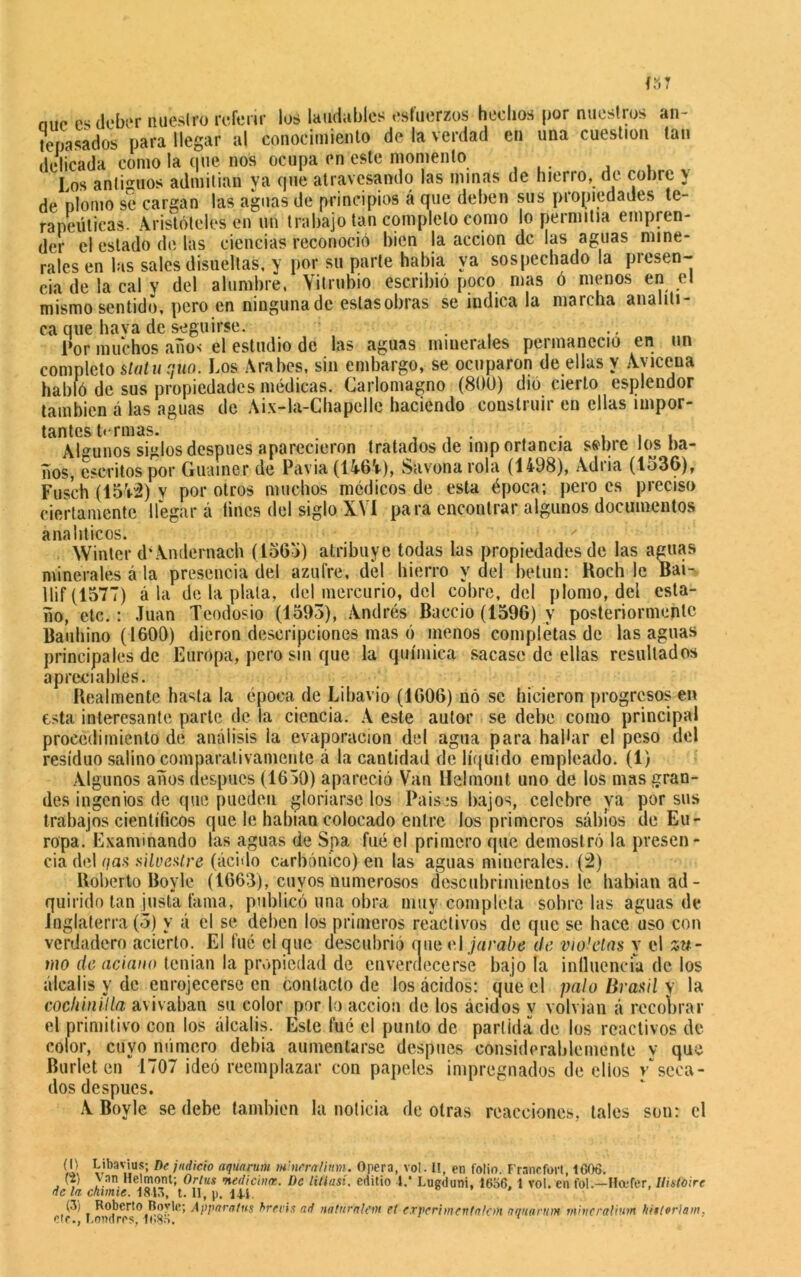 míe es deber nuestro referir loé laudables esfuerzos hechos por nuestros an- tepasados para llegar al conocimiento de la verdad en una cuestión tan delicada como la que nos ocupa en este momento Los antiguos admitían ya que atravesando las minas de hierro, de cobre y de plomo se cargan las aguas de principios á que deben sus propiedades te- rapéuticas. Aristóteles en un trabajo tan completo como lo permitía empren- der el estado de las ciencias reconoció bien la acción de las aguas mine- rales en las sales disueltas, y por su parte había ya sospechado la presen- cia de la cal y del alumbre, Vitrubio escribió poco mas ó menos en el mismo sentido, pero en ninguna de estasobras se indica la marcha analíti- ca que haya de seguirte. Por muchos anos el estudio de las aguas minerales peiinanecio en un completo statuqúo. Los Arabes, sin embargo, se ocuparon de ellas y Ayiceua habló de sus propiedades médicas. Carlomagno (800) dió cierto esplendor también á las aguas de Aix-la-Chapelle haciendo construir en ellas impor- tantes Orinas. . _ t . , , , Algunos siglos después aparecieron tratados de imp ortancia sabré los ba- ños, escritos por Guainer de Pavia (1464), Siivona rola (1498), Adria (1536), Fusch (154-2) y por otros muchos médicos de esta época; pero es preciso ciertamente llegar á íines del siglo XVI para encontrar algunos documentos analíticos. ' Winter díAndernach (1565) atribuye todas las propiedades de las aguas minerales á la presencia del azufre, del hierro y del betún: Roch le Bai- llif(1577) á la de la plata, del mercurio, del cobre, del plomo, del esta- ño, etc.: Juan Teodosio (1593), Andrés Baccio (1596) y posteriormente Bauhino (1600) dieron descripciones mas ó menos completas de las aguas principales de Europa, pero sin que la química sacase de ellas resultados apreciables. Realmente hasta la época de Libavio (1606) nó se hicieron progresos en esta interesante parle de la ciencia. A este autor se debe como principal procedimiento de análisis la evaporación del agua para hallar el peso del residuo salino comparativamente á la cantidad de líquido empleado. (1) Algunos años después (1650) apareció Van llelmont uno de los mas gran- des ingenios de que pueden gloriarse los Países bajos, celebre ya por sus trabajos científicos que le habían colocado entre los primeros sabios de Eu- ropa. Examinando las aguas de Spa fué el primero que demostró la presen- cia del (¡as silvestre (ácido carbónico) en las aguas minerales. (2) Roberto Boylc (1663), cuyos numerosos descubrimientos le habían ad- quirido tan justa fama, publicó una obra muy completa sóbrelas aguas de Inglaterra (o) y á el se deben los primeros reactivos de que se hace uso con verdadero acierto. El fué el que descubrió que el jarabe de violetas y el zu- mo de aciano tenían la propiedad de enveraecerse bajo la ¡nlluencfa de los álcalis y de enrojecerse en contacto de los ácidos: que el palo Brasil y la cochinilla avivaban su color por lo acción de los ácidos y volvían á recobrar el primitivo con los álcalis. Este fué el punto de partida de los reactivos de color, cuyo numero debía aumentarse después considerablemente v que Burlet en” 1707 ideó reemplazar con papeles impregnados de elios /seca- dos después. A Boy le se debe también la noticia de otras reacciones, tales son: el til Viba De idici° aquaruru ni'nrrn/inm. Opera, vol. I!, en folio. Francfort, 1606. Ci, van Helmont; Ortus medicina:. De litlasi. editio 4.* Lugduni, 16o6, 1 vol. en fol.—Hcefcr, Uisfoirc de la chume. A843, t. II, p. 144. (3¡ Roberto Bovle; Apparatns hrevis ad naturnlem et experimentaían nqnarum mittcralium hwtoriam* etc., Londres, 1B85.