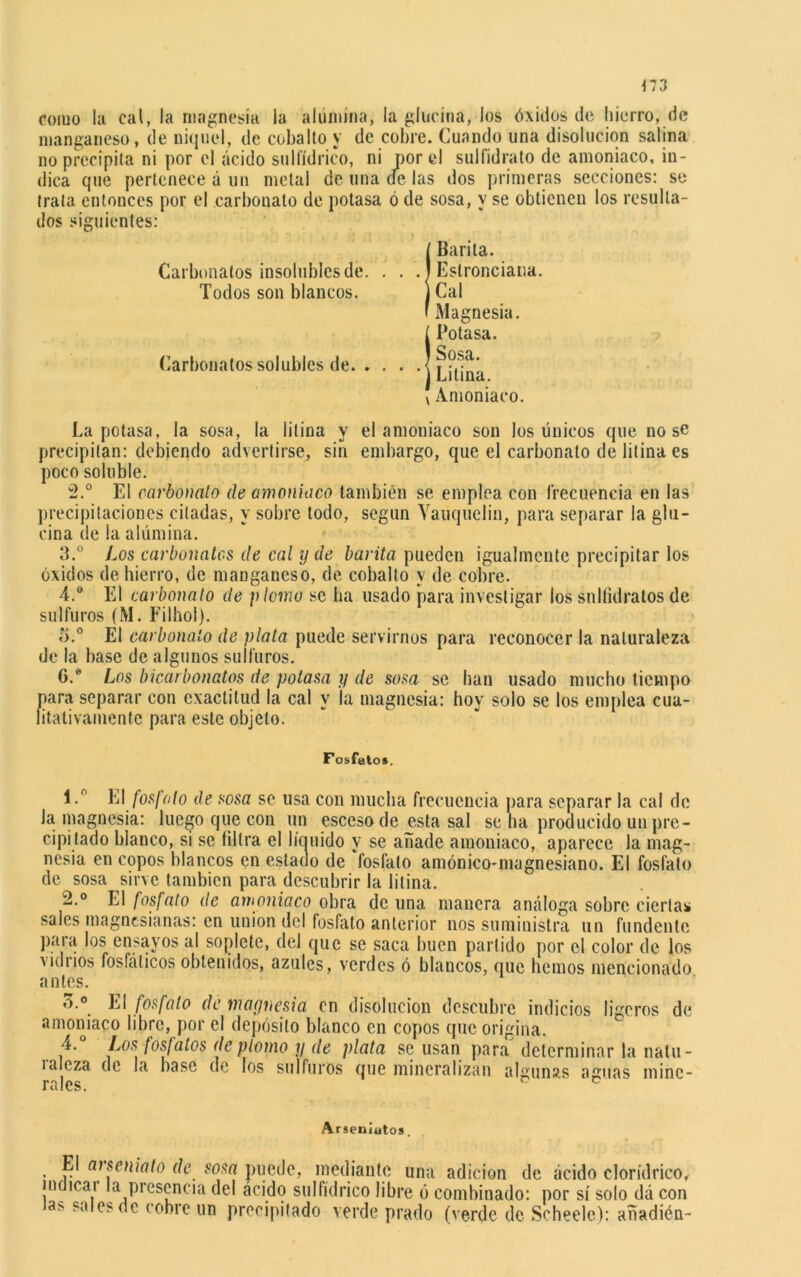 como la cal, la magnesia la alumina, la glucina, los óxidos de hierro, de manganeso, de níquel, de cobalto y de cobre. Cuando una disolución salina no precipita ni por el ácido sulfídrico, ni por el sulfidrato de amoniaco, in- dica que pertenece á un metal de una de las dos primeras secciones: se trata entonces por el carbouato de potasa ó de sosa, y se obtienen los resulta- dos siguientes: Carbonatos insolubles de. . . Todos son blancos. Carbonatos solubles de. . . . ¡Barita. Eslronciana. Cal Magnesia. ¡Potasa. Sosa. Litina. v Amoniaco. La potasa, la sosa, la litina y el amoniaco son los únicos que no se precipitan: debiendo advertirse, sin embargo, que el carbonato de litina es poco soluble. 2.° El carbonato de amoniaco también se emplea con frecuencia en las precipitaciones citadas, y sobre lodo, según Yauquelin, para separar la glu- cina de la alúmina. 3. ° Los carbonates de cal y de barita pueden igualmente precipitar los óxidos de hierro, de manganeso, de cobalto y de cobre. 4. ° El carbonato de plomo se ha usado para investigar los sniíidralos de sulfures (M. Filhol). 5. ° El carbonato de plata puede servirnos para reconocer la naturaleza de la base de algunos sulfures. G.® Los bicarbonatos de potasa y de sosa se han usado mucho tiempo para separar cou exactitud la cal y la magnesia: hoy solo se los emplea cua- litativamente para este objeto. F osfutos. 1/' El fosfato de sosa se usa con mucha frecuencia para separar la cal de Ja magnesia: luego que con un esceso de esta sal se ha producido un pre- cipitado blanco, si se filtra el líquido y se añade amoniaco, aparece la mag- nesia en copos blancos en estado de ‘fosfato amónico-magnesiano. El fosfato de sosa sirve también para descubrir la litina. 2.° El fosfato de amoniaco obra de una manera análoga sobre ciertas sales magnesianas: en unión del fosfato anterior nos suministra un fundente para los ensayos al soplete, del que se saca buen partido por el color de los vuluos fosfáticos obtenidos, azules, verdes ó blancos, que hemos mencionado antes. o.° El fosfato de magnesia en disolución descubre indicios ligeros de amoniaco libre, por el depósito blanco en copos que origina. 4. Los fosfatos de plomo ?/ de plata se usan para determinar la nalu- ialoza de la base de los sulfures que mineralizan algunas aguas mine- rales. v c Arseniutos. El arseniato de sosa puede, mediante una adición de ácido cloridrico, indmai la presencia del acido sulfídrico libre ó combinado: por sí solo dá con as sales de cobre un precipitado verde prado (verde de Scheele): añadión-