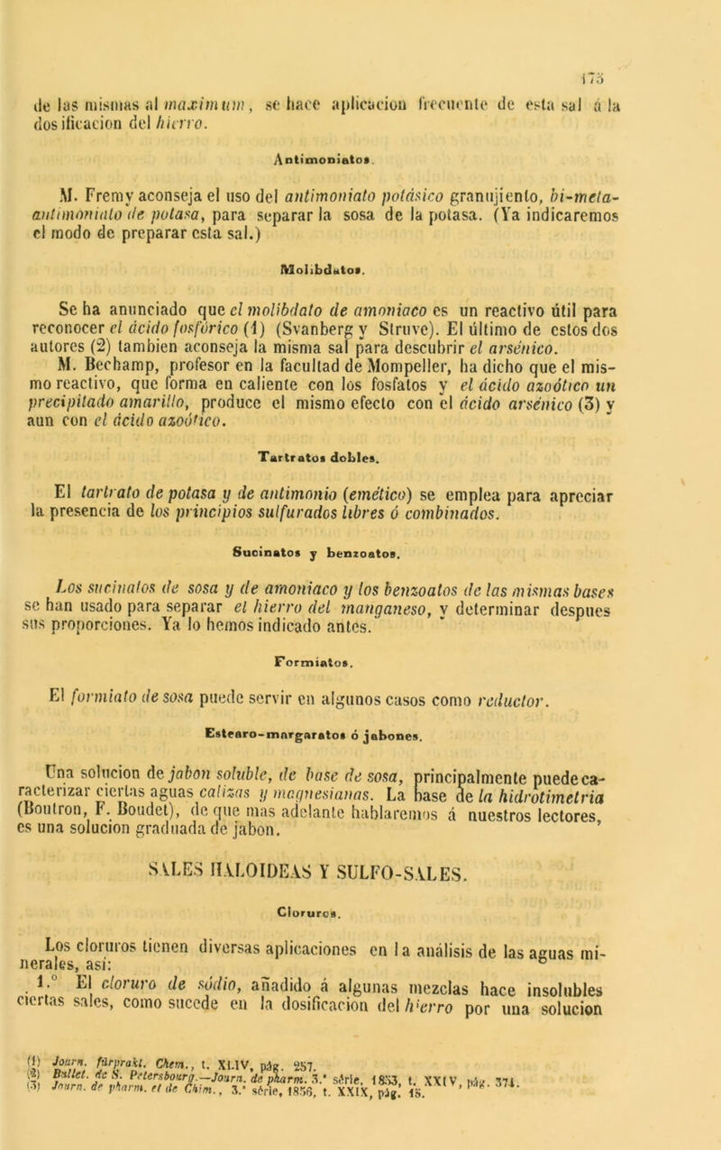 ile las mismas al maximum, se hace aplicación frecuente de esta sal á la dosificación del hiervo. Antimoniatos. M. Frerny aconseja el uso del antimoniato potásico granujiento, bi-meta- antimoniato de potasa, para separarla sosa de la potasa. (Ya indicaremos el modo de preparar esta sal.) tVlolibdutos. Se ha anunciado que el molibdato de amoniaco es un reactivo útil para reconocer el ácido fosfórico (1) (Svanberg y Struve). El último de estos dos autores (2) también aconseja la misma sal para descubrir el arsénico. M. Bechamp, profesor en la facultad de Mompeller, ha dicho que el mis- mo reactivo, que forma en caliente con los fosfatos y el ácido azoótico un precipitado amarillo, produce el mismo efecto con el ácido arsénico (3) y aun con el ácido azoótico. Tartratos dobles. El tarlrato de potasa y de antimonio (emético) se emplea para apreciar la presencia de los principios sulfurados libres ó combinados. Suoinatos y benzoatos. Los su ciña tos de sosa y de amoniaco y tos benzoatos de las mismas bases se han usado para separar el hierro del manganeso, v determinar después sus proporciones. Ya lo hemos indicado antes. Formíatos. El formiato de sosa puede servir cu algunos casos como reductor. Este aro-mor garato» ó jabones. tna solución dejaban soluble, de base de sosa, principalmente puedeca- racteiizai cieillas aguas calizas y niegnesianas. La base ae la hidrotime tria (Boutron, F. Boudet), de que mas adelante hablaremos á nuestros lectores es una solución graduada de jabón. SALES IIALOIDEAS Y SULFO-SALES. Cloruros. Los cloiuios tienen diversas aplicaciones en la análisis de las aguas mi- nerales, asi: ° El cIoj ui o de sodio, añadido á algunas mezclas hace insolubles ciertas sales, como sucede en la dosificación del/i'tvro por una solución (1) Journ. fürprakl. Si jf K’ P'tersbourjr — Journ. de pkarm. S.‘ sMe. 18X3, t. XXIV ti;W 371 0) Journ. de phnrm. rt de Ckm., 3.* sórie, 1856, t. XXIX, púg. 1S ’ ¿