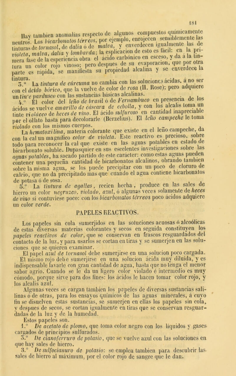 lhv también anomalías respecto de algunos compuestos quimicamcnle neutros Los bicarbonatos terrees, por ejemplo, enrojecen sensiblemente las tinturas de tornasol, de <lalia o de malva y enverdecen iguaimenle las de violeta malva, dalia y lombarda; la esplicacion de esto es fácil, en la pu- niera fase de la csperiencia obra el ácido carbónico en csccso, y da a la lin- lun un color ro o vinoso; pero después de su evaporación, que poi otra parte es rápida, se manifiesta su propiedad alcalina y se enverdece la 1 a tintura de cúrcuma no cambia con las soluciones ácidas, á no sei con el dedico que la vuelve de color de rosa (II. lióse); pero adquiere un tin'e pardusco con las sustancias básicas alcalinas. . , ¿ ” El color del leño de brasil ó de Fernambuco en presencia de los ácidos se vuelve amarillo de cáscara de cebolla, y con los alcabs loma un tinte violáceo de heces de vino. El ácido sulfuroso en cantidad inapreciable por el olfato basta para decolorarle (Bcrzelius). El leño campeche le toma violado con los mismos cuerpos. _ , < La hematoxilina, materia colorante que existe en el leño campeche, da con la caí un magnífico color de violeta. Este reactivo es precioso, sobre lodo para reconocer la cal que existe en las aguas potables en es ado ce bicarbonato soluble. Dupasquicr en sus escótenles investigaciones sobre las anuas potables, ha sacado partido de este carácter: como estas aguas pueden contener una pequeña cantidad de bicarbonatos alcalinos, obrando también sobre la misma agua, se los puede precipitar con un poco de cloruro de calcio, que no da precipitado mas que cuando el agua contiene bicarbonatos de potasa ó de sosa. , , i 5.° La tintura de agallas, recien hecha , produce en las sales de hierro un color negruzco, violado, azul, ó algunas veces solamente de heces de vino si contuviese poco: con los bicarbonatos tórreos poco ácidos adquiere un color verde. PAPELES REACTIVOS. Los papeles sin cola sumerjidos en las soluciones acuosas ó- alcoólicas de estas diversas materias colorantes y secos en seguida constituyen los papeles reactivos de color, que se conservan en frascos resguardados del contacto de la luz, y para usarlos se cortan en tiras y se sumerjen en las solu- ciones que se quieren examinar. El papel azul de tornasol debe sumerjirse en una solución poco cargada. Él mismo rojo debe sumerjirse en una solución ácida muy diluida, y es indispensable lavarle con gran cantidad de agua, hasta que no tenga el menor sabor agrio. Cuando se le da un ligero color violado é intermedio es muy cómodo, porque sirve para dos fines: los ácidos le hacen tomar color rojo, y los álcalis azul. Algunas veces se cargan también los papeles de diversas sustancias sali- linas ó de otras, para los ensayos químicos de las aguas minerales, á cuyo fin se disuelven estas sustancias, se sumerjen en ellas los papeles sin cola, y después de secos, se corlan igualmente en tiras que se conservan resguar- dadas de la luz y de la humedad. Estos papeles son. l.° De acetato de plomo, que toma color negro con los líquidos y gases cargados de principios sulfurados. 3.° l)e cianoferru.ro de potasio, que se vuelve azul con las soluciones en que hay sales de hierro. 3.° De sulfocianuro de potasio: se emplea también para descubrir las sales de hierro al máximum, por el color rojo de sangre que le dan.