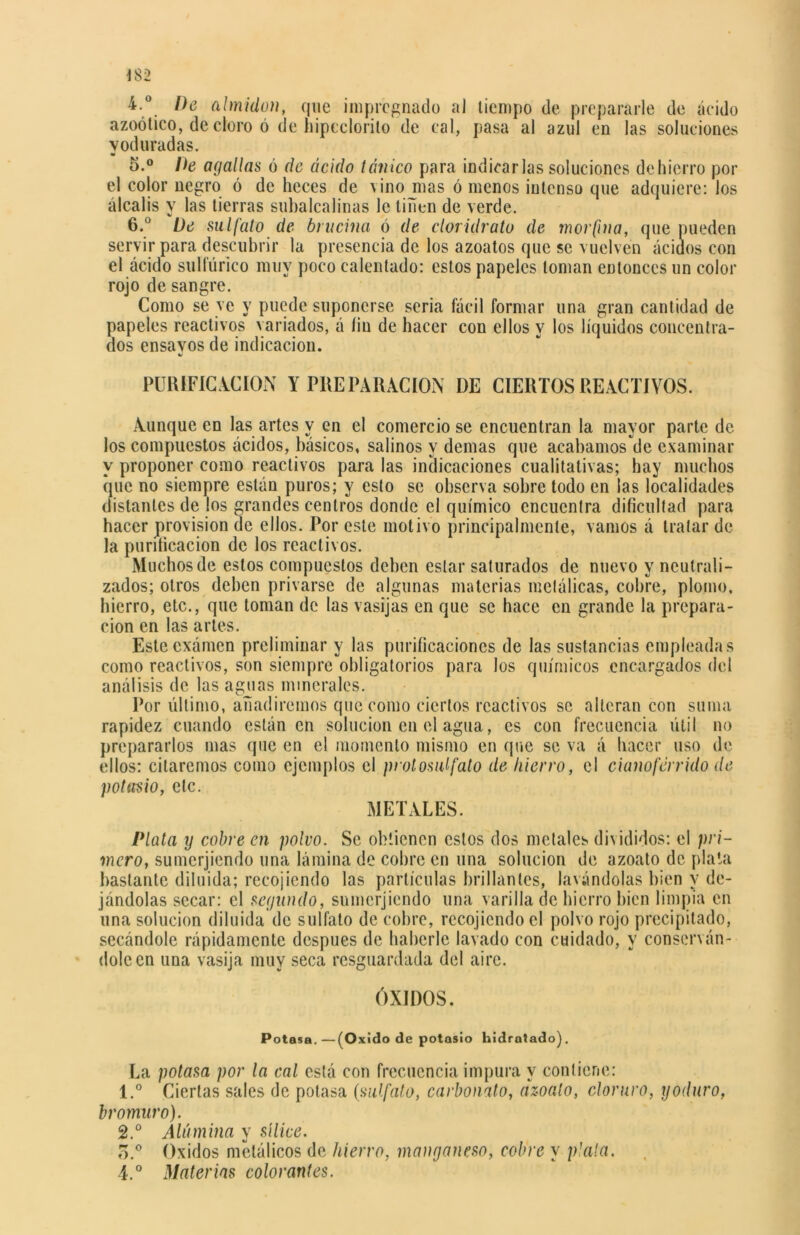 Í82 4. De almidón, que impregnado aJ tiempo de prepararle de ácido azoótico, de cloro ó de liipcclorito de cal, pasa al azul en las soluciones yoduradas. 5. ° De ayaUas ó de ácido tánico para indicarlas soluciones de hierro por el color negro ó de heces de vino mas ó menos intenso que adquiere: los álcalis y las tierras subalcalinas le tiñen de verde. 6. a De sulfato de bencina ó de cloridrato de morfina, que pueden servir para descubrir la presencia de los azoatos que se vuelven ácidos con el ácido sulfúrico muy poco calentado: estos papeles toman entonces un color rojo de sangre. Como se ye y puede suponerse seria fácil formar una gran cantidad de papeles reactivos variados, á liu de hacer con ellos y los líquidos concentra- dos ensavos de indicación. PURIFIC ACION Y PREPARACION DE CIERTOS REACTIVOS. Aunque en las artes y en el comercióse encuentran la mayor parte de los compuestos ácidos, básicos, salinos y demas que acabamos de examinar y proponer como reactivos para las indicaciones cualitativas; hay muchos que no siempre están puros; y esto se observa sobre todo en las localidades distantes de los grandes centros donde el químico encuentra dificultad para hacer provisión de ellos. Por este motivo principalmente, vamos á tratar de la purificación de los reactivos. Muchos de estos compuestos deben estar saturados de nuevo y neutrali- zados; otros deben privarse de algunas materias metálicas, cobre, plomo, hierro, etc., que toman de las vasijas en que se hace en grande la prepara- ción en las artes. Estcexámen preliminar y las purificaciones de las sustancias empleadas como reactivos, son siempre obligatorios para los químicos encargados del análisis de las aguas minerales. Por último, añadiremos que como ciertos reactivos se alteran con suma rapidez cuando están en solución en el agua, es con frecuencia útil no prepararlos mas que en el momento mismo en que se va á hacer uso de ellos: citaremos como ejemplos el protosalfato de hierro, el cianoférrido de potasio, etc. METALES. Plata y cobre en polvo. Se obtienen estos dos metales divididos: el pri- mero, sumerjiendo una lámina de cobre en una solución de azoato de plata bastante diluida; recojiendo las partículas brillantes, lavándolas bien y de- jándolas secar: el segundo, sumerjiendo una varilla de hierro bien limpia en una solución diluida de sulfato de cobre, recojiendo el polvo rojo precipitado, secándole rápidamente después de haberle lavado con cuidado, y conserván- dole en una vasija muy seca resguardada del aire. ÓXIDOS. Potasa.—(Oxido de potasio hidratado). La potasa por la cal está con frecuencia impura y contiene: \.° Ciertas sales de potasa (sulfato, carbonato, azoato, cloruro, yoduro, bromuro). 2.° Alúmina y sílice. o.° Oxidos metálicos de hierro, manganeso, cobre y plata. 4.° Materias colorantes.