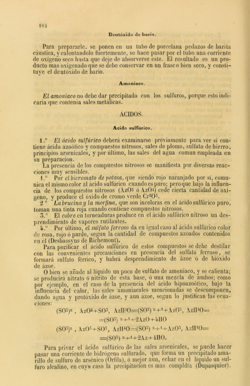 Deutóxido de bario. Para prepararle, se ponen en un tubo de porcelana pedazos de barita cáustica, y calentándolo fuertemente, se hace pasar por el tubo una corriente de oxígeno seco hasta que deje de absorverse este. El resultado es un pro- ducto mas oxigenado nue se debe conservar en un frasco bien seco, y consti- tuye el deutóxido de bario. Amoniaco. El amoniaco no debe dar precipitado con los sulfuras, porque esto indi- caria que con tenia sales metálicas. ÁCIDOS. Acido sulfúrico. l.° El ácido sulfúrico deberá examinarse previamente para ver si con- tiene ácido azoólico y compuestos nitrosos, sales de plomo, sulfato de hierro, principios arscnicales, y por último, las sales del agua común empleada en su preparación. La presencia de los compuestos nitrosos se manifiesta por diversas reac- ciones muy sensibles. 1.° Por el bicromato de potasa, que siendo rojo naranjado por sí, comu- nica el mismo color al ácido sulfúrico cuando es puro; pero que bajo la influen- cia de los compuestos nitrosos (Az03 ó AzCH) cede cierta cantidad de oxi- geno, y produce el óxido de cromo verde Cr203. 2 0 Labrucina y la morfina, que son incoloras en el ácido sulfúrico puro, toman una tinta roja cuando contiene compuestos nitrosos. 3.° El cobre en torneaduras produce en el ácido sulfúrico nitroso un des- prendimiento de vapores rutilantes. 4..° Por último, el sulfato ferroso da en igual caso al ácido sulfúrico color de rosa, rojo ó pardo,-según la cantidad de compuestos azoados contenidos en él (Desbassyns de Richemont). Para purificar el ácido sulfúrico de estos compuestos se debe destilar con las convenientes precauciones en presencia del sulfato ferroso, se formará sulfato férrico, y habrá desprendimiento de ázoe ó de bióxido de ázoe. O bien se añade al líquido un poco de sulfato de amoniaco, y se calienta; se producirá nitrato ó nitrito de esta base, ó una mezcla de ambos; como por ejemplo, en el caso de la presencia del ácido hipoazoótico, bajo la influencia del calor, las sales amoniacales mencionadas se descomponen, dando agua y protóxido de ázoe, y aun ázoe, según lo justifican las ecua- ciones: (SOS)», AzO*+S03. AzlD0=(S03) ”+1+AzOs, AzIPO= =(S05) n+i-t-2Az0+U10 (SO3)» , Az03+S03, Azi140=(S05) »-M+Az,03, AzII*0= =(S03) ii4-1-h2Az+4I10. Para privar el ácido sulfúrico de las sales arscnicales, se puede hacer pasar una corriente de hidrógeno sulfurado, que forma un precipitado ama- rillo de sulfuro de arsénico (Oríila), ó mejor aun, echar en el líquido un sul- furo alcalino, en cuv® caso la precipitación es mas compldla (Dupasquier).