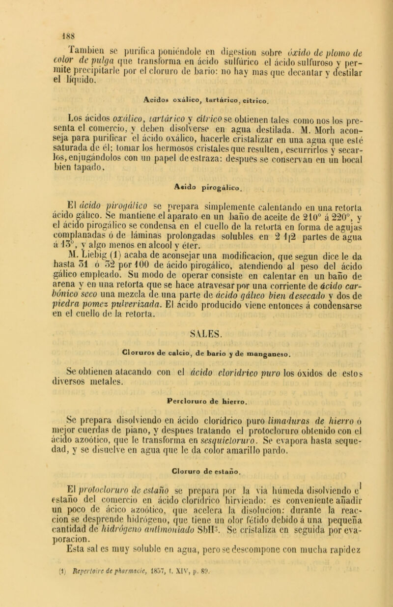 También se purifica poniéndole en digestión sobre óxido de plomo de color de pulga que transforma en ácido sulfúrico el ácido sulfuroso y per- mite precipitarle por el cloruro de bario: no hav mas que decantar v destilar el líquido. Acidos oxálico, tartárico, cítrico. Los ácidos oxálico, tartár ico y cítrico so obtienen tales como nos los pre- senta el comercio, y deben disolverse en agua destilada. M. Morh acon- seja para purificar el ácido oxálico, hacerle cristalizar en una agua que esté saturada de él; tomar los hermosos cristales que resulten, escurrirlos y secar- los, enjugándolos con un papel de estraza: después se conservan en un bocal bien tapado. Acido pirogálico. Ll ácido pirogálico se prepara simplemente calentando en una retorta ácido gálico. Se mantiene el aparato en un baño de aceite de 210° á 220°, y el ácido pirogálico se condensa en el cuello de la retorta en forma de agujas complanadas ó de láminas prolongadas solubles en 2 1(2 parles de agua á 43°, y algo menos en alcool y éter. M.jLiebigjT) acaba de aconsejar una modificación, que según dice le da hasta 31 ó 32 por 400 de ácido pirogálico, atendiendo al peso del ácido gálico empleado. Su modo de operar consiste en calentar en un baño de arena y en una retorta que se hace atravesar por una corriente de ácido car- bónico seco una mezcla de una parte de ácido gálico bien desecado y dos de piedra pómez pulverizada. El ácido producido viene entonces á condensarse en el cuello de la retorta. SALES. Cloruros de calcio, de bario y de manganeso. Se obtienen atacando con el ácido clorídrico puro los óxidos de estos diversos metales. Percloruro de hierro. Se prepara disolviendo en ácido clorídrico puro limaduras de hierro ó mejor cuerdas de piano, y después tratando el protocloruro obtenido con el ácido azoótico, que le transforma en sesauicloruro. Se evapora hasta seque- dad, y se disuelve en agua que le da color amarillo pardo. Cloruro de estaño. El protocloruro de estaño se prepara por la via húmeda disolviendo e* estaño del comercio en ácido clorídrico hirviendo: es conveniente añadir un poco de ácico azoótico, que acelera la disolución: durante la reac- ción se desprende hidrógeno, que tiene un olor fétido debido á una pequeña cantidad de hidrógeno antlmoniado SbllL Se cristaliza en seguida por eva- poración. Esta sal es muy soluble en agua, pero se descompone con mucha rapidez (1) Reperloirc de pharmacie, 1857, f. XIV, p. 89.