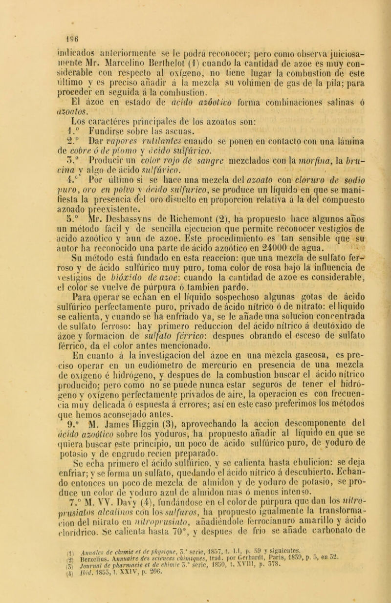 \ 96 indicados anteriormente se le podrá reconocer; pero como observa juiciosa- mente Mr. Marcelino Berthelot (1) cuando la cantidad de ázoe es muy con- siderable con respecto al oxígeno, no tiene lugar la combustión de este ultimo y es preciso añadir á la mezcla su volumen de gas de la pila; para proceder en seguida á la combustión. El ázoe en estado de ácido azóotico forma combinaciones salinas ó azontos. Los caracteres principales de los azoatos son: 1. ° Fundirse sobre las ascuas. 2. ° Dar vapores rutilantes cuando se ponen en contacto con una lamina de cobre ó de plomo y ácido sulfúrico. 5.a Producir un color rojo de sangre mezclados con la morfina, la bru- cina y algo de ácido sulfúrico. 4. c Por último si se hace una mezcla del azoato con cloruro de sodio puro, oro en polvo y ácido sulfúrico, se produce un líquido en que se mani- fiesta la presencia del oro disuelto en proporción relativa á la del compuesto azoado preexistente. 5. ° Mr. Desbassvns de Hichemont (2), ha propuesto hace algunos años un método fácil y de sencilla ejecución que permite reconocer vestigios de acido azoótico y aun de ázoe. Este procedimiento es tan sensible que su autor ha reconocido una parte de ácido azoótico en 24000 de agua. Su método está fundado en esta reacción: que una mezcla de sulfato fer- roso y de ácido sulfúrico muy puro, toma color de rosa bajo la influencia de \esligios de bióxido de ázoe: cuando la cantidad de ázoe es considerable, el color se vuelve de púrpura ó también pardo. Para operar se echan en el líquido sospechoso algunas gotas de ácido sulfúrico perfectamente puro, privado de ácido nítrico ó de nitrato: el liquido se calienta, V cuando se ha enfriado ya, se le añade una solución concentrada de sulfato ferroso: hay primero reducción del ácido nítrico á deutóxido de ázoe y formación de sulfato férrico: después obrando el esceso de sulfato férrico, da el color antes mencionado. En cuanto á la investigación del ázoe en una mezcla gaseosa, es pre- ciso operar en un eudiómetro de mercurio en presencia de una mezcla de oxígeno é hidrógeno, y después de la combustión buscar el ácido nítrico producido; pero como no se puede nunca estar seguros de tener el hidró- geno y oxígeno perfectamente privados de aire, la operación es con frecuen- cia muy delicada ó espuesta á errores; así en este caso preferimos los métodos que hemos aconsejado antes. 9.° M. James Iliggin (3), aprovechando la acción descomponente del ácido azoótico sobre los yoduros, ha propuesto añadir al líquido en que se quiera buscar este principio, un poco de ácido sulfúrico puro, de yoduro de potasio y de engrudo recien preparado. Se echa primero el ácido sulfúrico, y se calienta hasta ebulición: se deja enfriar; y se forma un sulfato, quedando el ácido nítrico á descubierto. Echan- do entonces un poco de mezcla de almidón y de yoduro de potasio, se pro- duce un color de yoduro azul de almidón mas ó menos intenso. 7.° M. YY. Davv (4), fundándose en el color de púrpura que dan los nitro- prusiatos alcalinos con los sal furos, ha propuesto igualmente la transforma- ción del nitrato en nilroprusinto, añadiéndole ferrocianuro amarillo y ácido elorídrieo. Se calienta hasta 70°, y después de frió se añade carbonato de D Amales de chmi¿ el dephusique, 3.‘ serie, 1857, t. l.l, p. 59 y siguientes. (2j Iterzclius. Annuaire des Sciences chimiques, trad. por Gerhardt, Caris, 1850, p. o, en a-. ¡x\ Journal de pharmacie et de chimie 3.* serie, 18U0, t. XVIII, p. 378. Ibid. 1853, t. XXIV, p. 206.